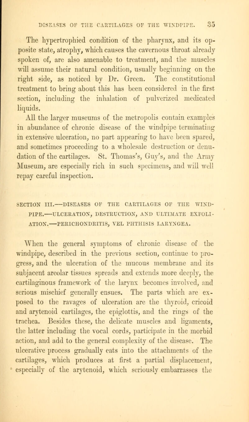 The hypertrophied condition of the pharynx, and its op- posite state, atrophy, which causes the cavernous throat already spoken of, are also amenable to treatment, and the muscles will assume their natural condition, usually beginning on the right side, as noticed by Dr. Green. The constitutional treatment to bring about this has been considered in the first section, including the inhalation of pulverized medicated liquids. All the larger museums of the metropolis contain examples in abundance of chronic disease of the windpipe terminating in extensive ulceration, no part appearing to have been spared, and sometimes proceeding to a wholesale destruction or denu- dation of the cartilages. St. Thomas's, Guy's, and the Army Museum, are especially rich in such specimens, and will well repay careful inspection. SECTION III. DISEASES OF THE CARTILAGES OF THE WIND- PIPE. ULCERATION, DESTRUCTION, AND ULTIMATE EXFOLI- ATION. PERICHONDRITIS, VEL PHTHISIS LARYNGEA. When the general symptoms of chronic disease of the windpipe, described in the previous section, continue to pro- gress, and the ulceration of the mucous membrane and its subjacent areolar tissues spreads and extends more deeply, the cartilaginous framework of the larynx becomes involved, and serious mischief generally ensues. The parts which are ex- posed to the ravages of ulceration are the thyroid, cricoid and arytenoid cartilages, the epiglottis, and the rings of the trachea. Besides these, the delicate muscles and ligaments, the latter including the vocal cords, participate in the morbid action, and add to the general complexity of the disease. The ulcerative process gradually eats into the attachments of the cartilages, which produces at first a partial displacement, especially of the arytenoid, which seriously embarrasses the