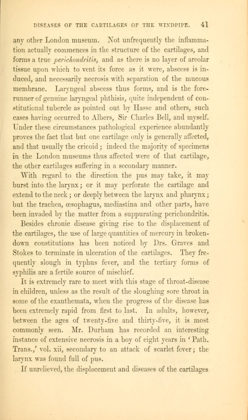 any other London museum. Xot unfrequently the inflamma- tion actually commences in the structure of the cartilages, and forms a true perichondritis, and as there is no layer of areolar tissue upon which to vent its force as it were, abscess is in- duced, and necessarily necrosis with separation of the mucous membrane. Laryngeal abscess thus forms, and is the fore- runner of genuine laryngeal phthisis, quite independent of con- stitutional tubercle as pointed out by Hasse and others, such cases having occurred to Albers, Sir Charles Bell, and myself. Under these circumstances pathological experience abundantly proves the fact that but one cartilage only is generally affected, and that usually the cricoid; indeed the majority of specimens in the London museums thus affected were of that cartilage, the other cartilages suffering in a secondary manner. With regard to the direction the pus may take, it may burst into the larynx; or it may perforate the cartilage and extend to the neck; or deeply between the larynx and pharynx; but the trachea, oesophagus, mediastina and other parts, have been invaded by the matter from a suppurating perichondritis. Besides chronic disease giving rise to the displacement of the cartilages, the use of large quantities of mercury in broken- down constitutions has been noticed by Drs. Graves and Stokes to terminate in ulceration of the cartilages. Thev fre- quently slough in typhus fever, and the tertiary forms of syphilis are a fertile source of mischief. It is extremely rare to meet with this stage of throat-disease in children, unless as the result of the sloughing sore throat in some of the exanthemata, when the progress of the disease has been extremely rapid from first to last. In adults, however, between the ages of twenty-rive and thirty-five, it is most commonly seen. Mr. Durham has recorded an interesting instance of extensive necrosis in a boy of eight years in 'Path. Trans./ vol. xii, secondary to an attack of scarlet fever; the larynx was found full of pus. If unrelieved, the displacement and diseases of the cartilages