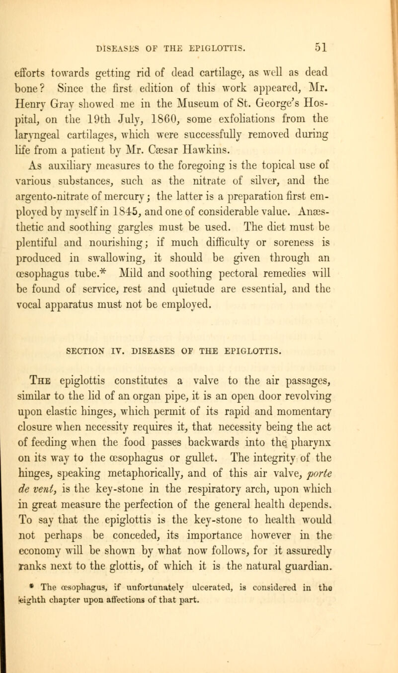 efforts towards getting rid of dead cartilage, as well as dead bone? Since the first edition of this work appeared, Mr. Henry Gray showed me in the Museum of St. George's Hos- pital, on the 19th July, 1860, some exfoliations from the laryngeal cartilages, which were successfully removed during life from a patient by Mr. Caesar Hawkins. As auxiliary measures to the foregoing is the topical use of various substances, such as the nitrate of silver, and the argento-nitrate of mercury; the latter is a preparation first em- ployed by myself in 1S45, and one of considerable value. Anaes- thetic and soothing p-ar^les must be used. The diet must be plentiful and nourishing; if much difficulty or soreness is produced in swallowing, it should be given through an oesophagus tube.* Mild and soothing pectoral remedies will be found of service, rest and quietude are essential, and the vocal apparatus must not be employed. SECTION IV. DISEASES OF THE EPIGLOTTIS. The epiglottis constitutes a valve to the air passages, similar to the lid of an organ pipe, it is an open door revolving upon elastic hinges, which permit of its rapid and momentary closure when necessity requires it, that necessity being the act of feeding when the food passes backwards into the pharynx on its way to the oesophagus or gullet. The integrity of the hinges, speaking metaphorically, and of this air valve, parte de vent, is the key-stone in the respiratory arch, upon which in great measure the perfection of the general health depends. To say that the epiglottis is the key-stone to health would not perhaps be conceded, its importance however in the economy will be shown by what now follows, for it assuredly ranks next to the glottis, of which it is the natural guardian. * The oesophagus, if unfortunately ulcerated, is considered in the •eighth chapter upon affections of that part.