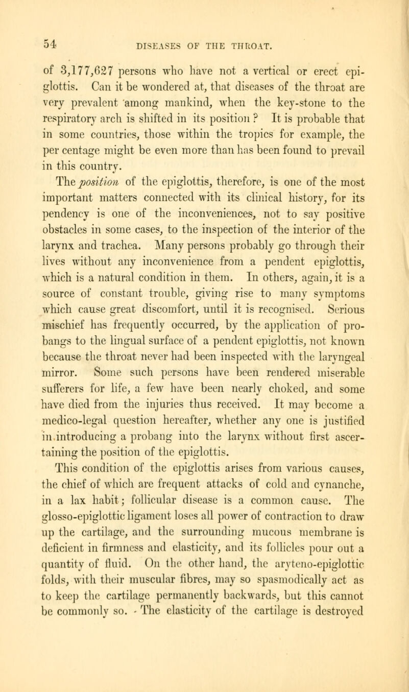 of 3,177,627 persons who have not a vertical or erect epi- glottis. Can it be wondered at, that diseases of the throat are very prevalent among mankind, when the key-stone to the respiratory arch is shifted in its position ? It is probable that in some countries, those within the tropics for example, the per cent age might be even more than has been found to prevail in this country. The position of the epiglottis, therefore, is one of the most important matters connected with its clinical history, for its pendency is one of the inconveniences, not to say positive obstacles in some cases, to the inspection of the interior of the larynx and trachea. Many persons probably go through their lives without any inconvenience from a pendent epiglottis, which is a natural condition in them. In others, again, it is a source of constant trouble, giving rise to many symptoms which cause great discomfort, until it is recognised. Serious mischief has frequently occurred, by the application of pro- bangs to the lingual surface of a pendent epiglottis, not known because the throat never had been inspected with the laryngeal mirror. Some such persons have been rendered miserable sufferers for life, a few have been nearly choked, and some have died from the injuries thus received. It may become a medico-legal question hereafter, whether any one is justified in introducing a probang into the larynx without first ascer- taining the position of the epiglottis. This condition of the epiglottis arises from various causes, the chief of which are frequent attacks of cold and cynanche, in a lax habit; follicular disease is a common cause. The glosso-epiglottic ligament loses all power of contraction to draw up the cartilage, and the surrounding mucous membrane is deficient in firmness and elasticity, and its follicles pour out a quantity of fluid. On the other hand, the aryteno-epiglottic folds, with their muscular fibres, may so spasmodically act as to keep the cartilage permanently backwards, but this cannot be commonly so. - The elasticity of the cartilage is destroyed