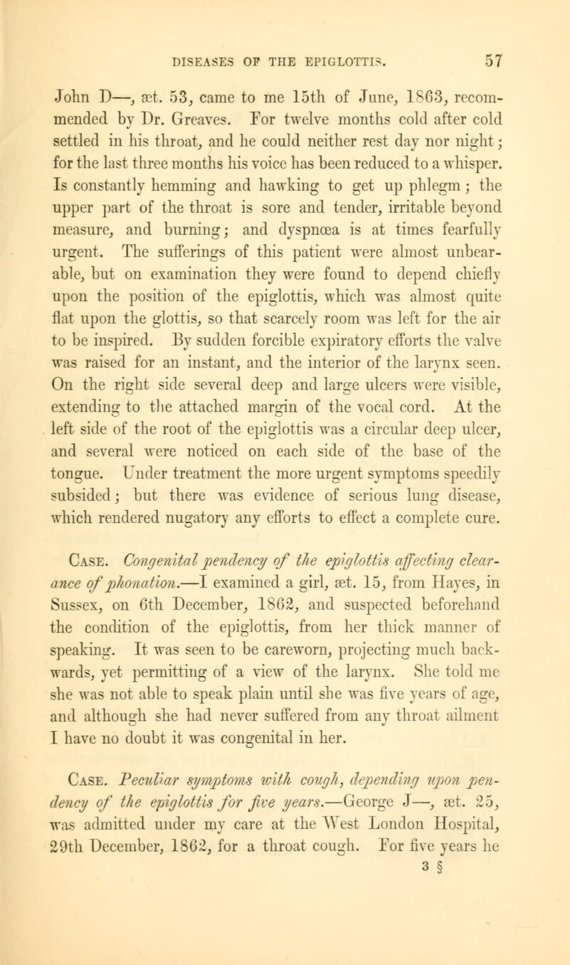 John D—, set. 53, came to me 15th of June, 1863, recom- mended by Dr. Greaves. For twelve months cold after cold settled in his throat, and he could neither rest day nor night; for the last three months his voice has been reduced to a whisper. Is constantly hemming and hawking to get up phlegm; the upper part of the throat is sore and tender, irritable beyond measure, and burning; and dyspnoea is at times fearfully urgent. The sufferings of this patient were almost unbear- able, but on examination they were found to depend chiefly upon the position of the epiglottis, which was almost quite flat upon the glottis, so that scarcely room was left for the air to be inspired. By sudden forcible expiratory efforts the valve was raised for an instant, and the interior of the larynx seen. On the right side several deep and large ulcers were visible, extending to the attached margin of the vocal cord. At the left side of the root of the epiglottis was a circular deep ulcer, and several were noticed on each side of the base of the tongue. Under treatment the more urgent symptoms speedily subsided; but there was evidence of serious lung disease, which rendered nugatory any efforts to effect a complete cure. Case. Congenital pendency of the epiglottis affecting clear- ance of phonation.—I examined a girl, set. 15, from Hayes, in Sussex, on 6th December, 1862, and suspected beforehand the condition of the epiglottis, from her thick manner of speaking. It was seen to be careworn, projecting much back- wards, yet permitting of a view of the larynx. She told me she was not able to speak plain until she was five years of age, and although she had never suffered from any throat ailment I have no doubt it was congenital in her. Case. Peculiar symptoms with cough, depending upon pen- dency of the epiglottis for five years.—George J—, aet. 25, was admitted under my care at the West London Hospital, 29th December, 1862, for a throat cough. For five years he 3 §