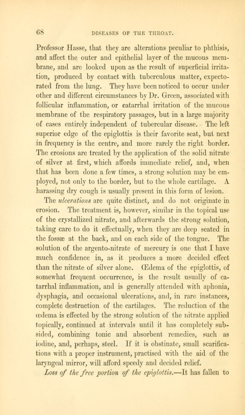 Professor Hasse, that they are alterations peculiar to phthisis, and affect the outer and epithelial layer of the mucous mem- brane, and are looked upon as the result of superficial irrita- tion, produced by contact with tuberculous matter, expecto- rated from the lung. They have been noticed to occur under other and different circumstances by Dr. Green, associated with follicular inflammation, or catarrhal irritation of the mucous membrane of the respiratory passages, but in a large majority of cases entirely independent of tubercular disease. The left superior edge of the epiglottis is their favorite seat, but next in frequency is the centre, and more rarely the right border. The erosions are treated by the application of the solid nitrate of silver at first, which affords immediate relief, and, when that has been done a few times, a strong solution may be em- ployed, not only to the border, but to the whole cartilage. A harassing dry cough is usually present in this form of lesion. The ulcerations are quite distinct, and do not originate in erosion. The treatment is, however, similar in the topical use of the crystallized nitrate, and afterwards the strong solution, taking care to do it effectually, when they are deep seated in the fossae at the back, and on each side of the tongue. The solution of the argento-nitrate of mercury is one that I have much confidence in, as it produces a more decided effect than the nitrate of silver alone. (Edema of the epiglottis, of somewhat frequent occurrence, is the result usually of ca- tarrhal inflammation, and is generally attended with aphonia, dysphagia, and occasional ulcerations, and, in rare instances, complete destruction of the cartilages. The reduction of the oedema is effected by the strong solution of the nitrate applied topically, continued at intervals until it has completely sub- sided, combining tonic and absorbent remedies, such as iodine, and, perhaps, steel. If it is obstinate, small scarifica- tions with a proper instrument, practised with the aid of the laryngeal mirror, will afford speedy and decided relief. Loss of the free portion of the epiglottis.—It has fallen to