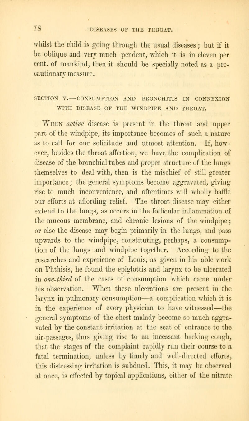 whilst the child is going through the usual diseases; but if it be oblique and very much pendent, which it is in eleven per cent, of mankind, then it should be specially noted as a pre- cautionary measure. SECTION V.—CONSUMPTION AND BRONCHITIS IN CONNEXION WITH DISEASE OF THE WINDPIPE AND THROAT. When active disease is present in the throat and upper part of the windpipe, its importance becomes of such a nature as to call for our solicitude and utmost attention. If, how- ever, besides the throat affection, we have the complication of disease of the bronchial tubes and proper structure of the lungs themselves to deal with, then is the mischief of still greater importance; the general symptoms become aggravated, giving rise to much inconvenience, and oftentimes will wholly baffle our efforts at affording relief. The throat disease may either extend to the lungs, as occurs in the follicular inflammation of the mucous membrane, and chronic lesions of the windpipe; or else the disease may begin primarily in the lungs, and pass upwards to the windpipe, constituting, perhaps, a consump- tion of the lungs and windpipe together. According to the researches and experience of Louis, as given in his able work on Phthisis, he found the epiglottis and larynx to be ulcerated in one-third of the cases of consumption which came under his observation. When these ulcerations are present in the larynx in pulmonary consumption—a complication which it is in the experience of every physician to have witnessed—the general symptoms of the chest malady become so much aggra- vated by the constant irritation at the seat of entrance to the air-passages, thus giving rise to an incessant hacking cough, that the stages of the complaint rapidly run their course to a fatal termination, unless by timely and well-directed efforts, this distressing irritation is subdued. This, it may be observed at once, is effected by topical applications, either of the nitrate