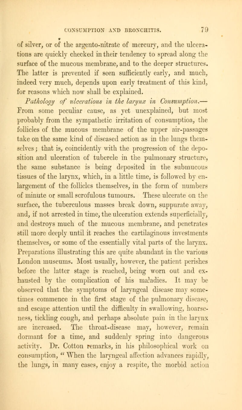 of silver, or of the argento-nitrate of mercury, and the ulcera- tions are quickly checked in their tendency to spread along the surface of the mucous membrane, and to the deeper structures. The latter is prevented if seen sufficiently early, and much, indeed very much, depends upon early treatment of this kind, for reasons which now shall be explained. Pathology of ulcerations in the larynx in Consumption.— From some peculiar cause, as yet unexplained, but most probably from the sympathetic irritation of consumption, the follicles of the raucous membrane of the upper air-passages take on the same kind of diseased action as in the lungs them- selves ; that is, coincidently with the progression of the depo- sition and ulceration of tubercle in the pulmonary structure, the same substance is being deposited in the submucous tissues of the larynx, which, in a little time, is followed by en- largement of the follicles themselves, in the form of numbers of minute or small scrofulous tumours. These ulcerate on the surface, the tuberculous masses break down, suppurate away, and, if not arrested in time, the ulceration extends superficially, and destroys much of the mucous membrane, and penetrates still more deeply until it reaches the cartilaginous investments themselves, or some of the essentially vital parts of the larynx. Preparations illustrating this are quite abundant in the various London museums. Most usually, however, the patient perishes before the latter stage is readied, being worn out and ex- hausted by the complication of his maladies. It may be observed that the symptoms of laryngeal disease may some- times commence in the first stage of the pulmonary disease, and escape attention until the difficulty in swallowing, hoarse- ness, tickling cough, and perhaps absolute pain in the larynx are increased. The throat-disease may, however, remain dormant for a time, and suddenly spring into dangerous activity. Dr. Cotton remarks, in his philosophical work on consumption,  When the laryngeal affection advances rapidly, the lungs, in many cases, enjoy a respite, the morbid action