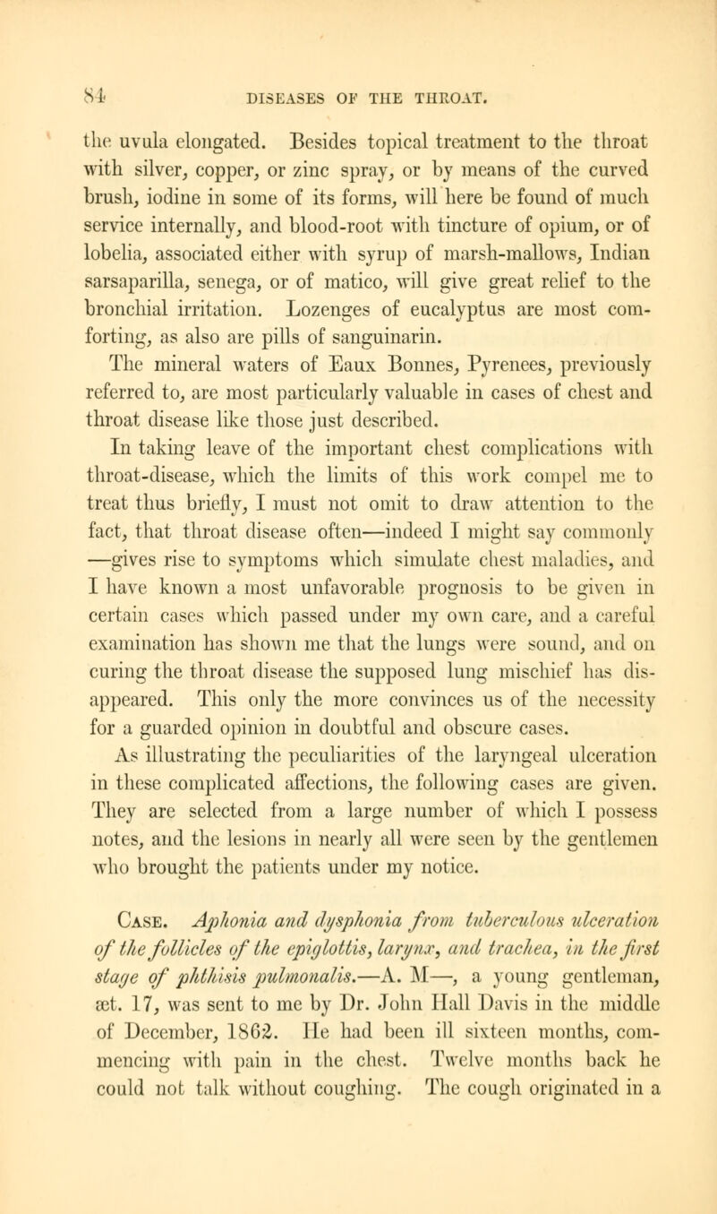 the uvula elongated. Besides topical treatment to the throat with silver, copper, or zinc spray, or by means of the curved brush, iodine in some of its forms, will here be found of much service internally, and blood-root with tincture of opium, or of lobelia, associated either with syrup of marsh-mallows, Indian sarsaparilla, senega, or of matico, will give great relief to the bronchial irritation. Lozenges of eucalyptus are most com- forting, as also are pills of sanguinarin. The mineral waters of Eaux Bonnes, Pyrenees, previously referred to, are most particularly valuable in cases of chest and throat disease like those just described. In taking leave of the important chest complications with throat-disease, which the limits of this work compel me to treat thus briefly, I must not omit to draw attention to the fact, that throat disease often—indeed I might say commonly —gives rise to symptoms which simulate chest maladies, and I have known a most unfavorable prognosis to be given in certain cases which passed under my own care, and a careful examination has shown me that the lungs were sound, and on curing the throat disease the supposed lung mischief has dis- appeared. This only the more convinces us of the necessity for a guarded opinion in doubtful and obscure cases. As illustrating the peculiarities of the laryngeal ulceration in these complicated affections, the following cases are given. They are selected from a large number of which I possess notes, and the lesions in nearly all were seen by the gentlemen who brought the patients under my notice. Case. Aphonia and dysphonia from tuberculous ulceration of the follicles of the epiglottis, larynx, and trachea, in the first stage of phthisis pulmonalis.—A. M—, a young gentleman, set. 17, was sent to me by Dr. John Hall Davis in the middle of December, 1862. He had been ill sixteen months, com- mencing with pain in the chest. Twelve months back he could not talk without coughing. The cough originated in a