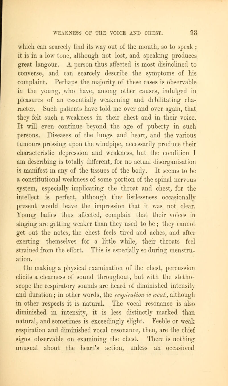 which can scarcely find its way out of the mouth, so to speak; it is in a low tone, although not lost, and speaking produces great langour. A person thus affected is most disinclined to converse, and can scarcely describe the symptoms of his complaint. Perhaps the majority of these cases is observable in the young, who have, among other causes, indulged in pleasures of an essentially weakening and debilitating cha- racter. Such patients have told me over and over again, that they felt such a weakness in their chest and in their voice. It will even continue beyond the age of puberty in such persons. Diseases of the lungs and heart, and the various tumours pressing upon the windpipe, necessarily produce their characteristic depression and weakness, but the condition I am describing is totally different, for no actual disorganisation is manifest in any of the tissues of the body. It seems to be a constitutional weakness of some portion of the spinal nervous system, especially implicating the throat and chest, for the intellect is perfect, although the- listlessness occasionally present would leave the impression that it was not clear. Young ladies thus affected, complain that their voices in singing are getting weaker than they used to be; they cannot get out the notes, the chest feels tired and aches, and after exerting themselves for a little while, their throats feel strained from the effort. This is especially so during menstru- ation. On making a physical examination of the chest, percussion elicits a clearness of sound throughout, but with the stetho- scope the respiratory sounds are heard of diminished intensity and duration; in other words, the respiration is weak, although in other respects it is natural. The vocal resonance is also diminished in intensity, it is less distinctly marked than natural, and sometimes is exceedingly slight. Feeble or weak respiration and diminished vocal resonance, then, are the chief signs observable on examining the chest. There is nothing unusual about the heart's action, unless an occasional