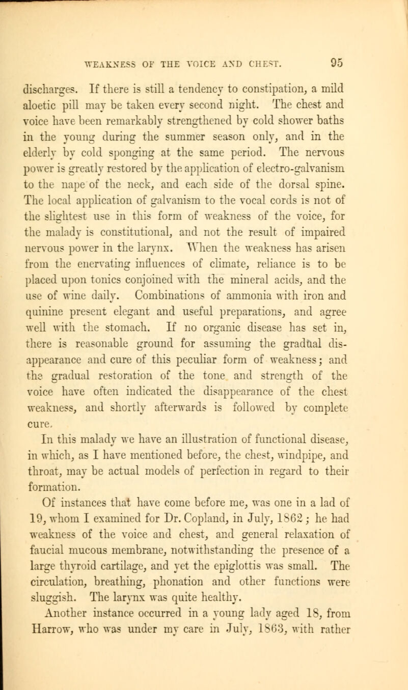 discharges. If there is still a tendency to constipation, a mild aloetic pill may be taken every second night. The chest and voice have been remarkably strengthened by cold shower baths in the young during the summer season only, and in the elderly by cold sponging at the same period. The nervous power is greatly restored by the application of electro-galvanism to the nape of the neck, and each side of the dorsal spine. The local application of galvanism to the vocal cords is not of the slightest use in this form of weakness of the voice, for the malady is constitutional, and not the result of impaired nervous power in the larynx. When the weakness has arisen from the enervating influences of climate, reliance is to be placed upon tonics conjoined with the mineral acids, and the use of wine daily. Combinations of ammonia with iron and quinine present elegant and useful preparations, and agree well with the stomach. If no organic disease has set in, there is reasonable ground for assuming the gradual dis- appearance and cure of this peculiar form of weakness; and the gradual restoration of the tone and strength of the voice have often indicated the disappearance of the chest weakness, and shortly afterwards is followed by complete cure, In this malady we have an illustration of functional disease, in which, as I have mentioned before, the chest, windpipe, and throat, may be actual models of perfection in regard to their formation. Of instances that have come before me, was one in a lad of 19, whom I examined for Dr. Copland, in July, ls62 ; he had weakness of the voice and chest, and general relaxation of faucial mucous membrane, notwithstanding the presence of a large thyroid cartilage, and yet the epiglottis was small. The circulation, breathing, phonation and other functions were sluggish. The larynx was quite healthy. Another instance occurred in a young lady aged IS, from Harrow, who was under mv care in Julv, 1S03, with rather