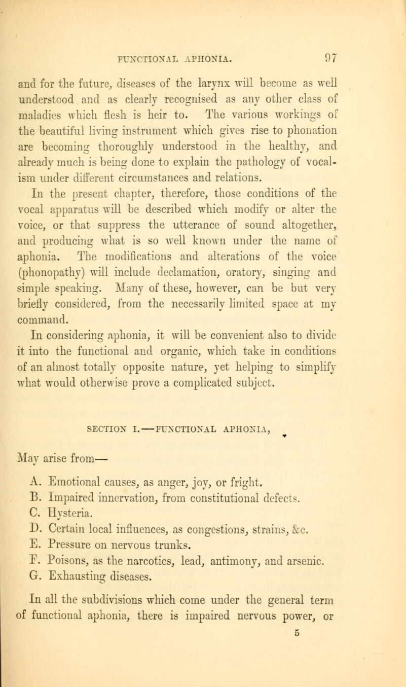 and for the future, diseases of the larynx will become as well understood and as clearly recognised as any other class of maladies which flesh is heir to. The various workings of the beautiful living instrument which gives rise to phonation are becoming thoroughly understood in the healthy, and already much is being done to explain the pathology of vocal- ism under different circumstances and relations. In the present chapter, therefore, those conditions of the vocal apparatus will be described which modify or alter the voice, or that suppress the utterance of sound altogether, and producing what is so well known under the name of aphonia. The modifications and alterations of the voice (phonopathy) will include declamation, oratory, singing and simple speaking. Many of these, however, can be but very briefly considered, from the necessarily limited space at my command. In considering aphonia, it will be convenient also to divide it into the functional and organic, which take in conditions of an almost totally opposite nature, yet helping to simplify what would otherwise prove a complicated subject. SECTION I. FUNCTIONAL APHONIA, May arise from— A. Emotional causes, as anger, joy, or fright. B. Impaired innervation, from constitutional defects. C. Hysteria. D. Certain local influences, as congestions, strains, &c. E. Pressure on nervous trunks. F. Poisons, as the narcotics, lead, antimony, and arsenic. G. Exhausting diseases. In all the subdivisions which come under the general term of functional aphonia, there is impaired nervous power, or 5