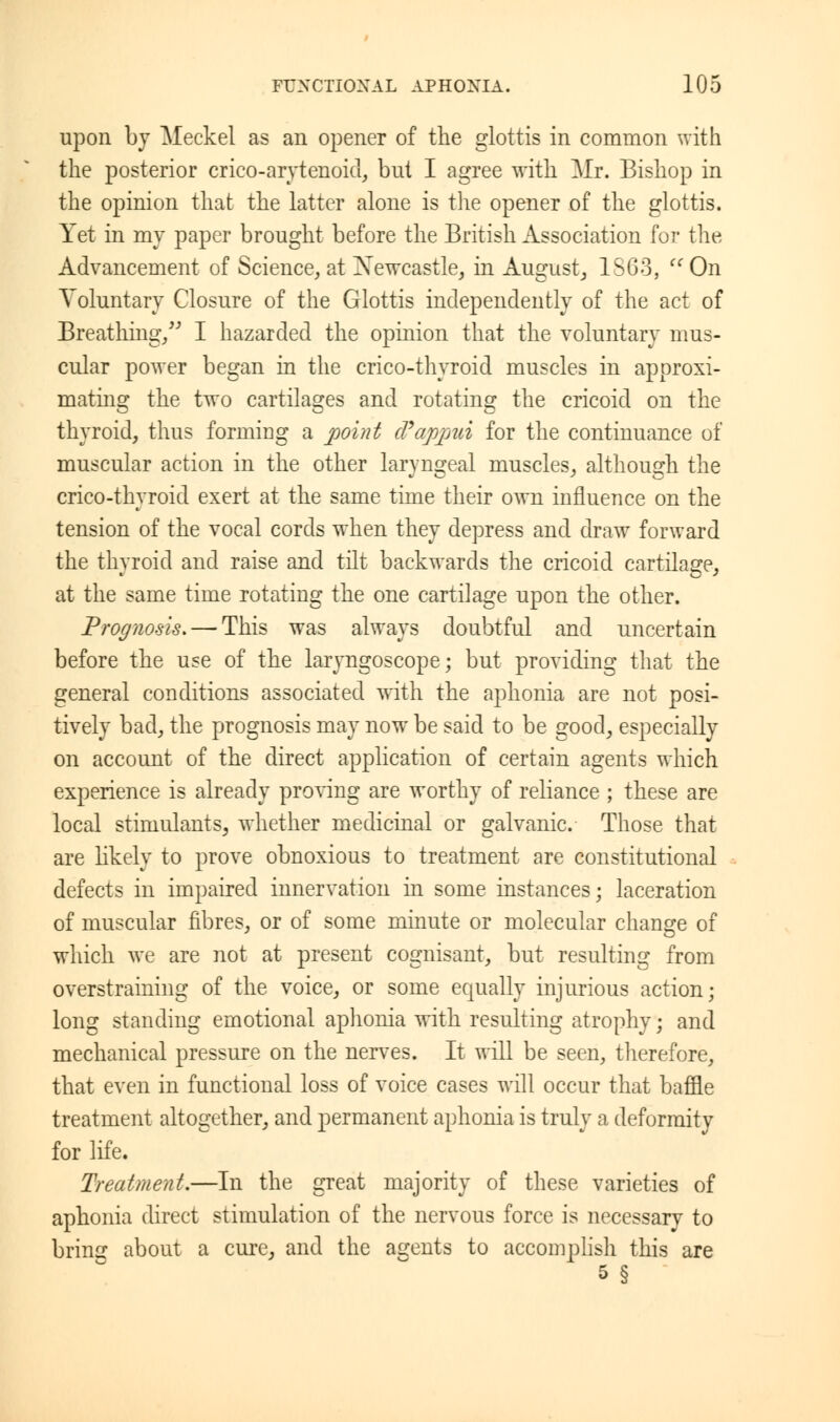 upon by Meckel as an opener of the glottis in common with the posterior crico-arytenoid, but I agree with Mr. Bishop in the opinion that the latter alone is the opener of the glottis. Yet in my paper brought before the British Association for the Advancement of Science, at Newcastle, in August, 1SG3,  On Voluntary Closure of the Glottis independently of the act of Breathing/' I hazarded the opinion that the voluntary mus- cular power began in the crico-thyroid muscles in approxi- mating the two cartilages and rotating the cricoid on the thyroid, thus forming a point cVappmi for the continuance of muscular action in the other laryngeal muscles, although the crico-thyroid exert at the same time their own influence on the tension of the vocal cords when they depress and draw forward the thyroid and raise and tilt backwards the cricoid cartilage, at the same time rotating the one cartilage upon the other. Prognosis, — This was always doubtful and uncertain before the use of the laryngoscope; but providing that the general conditions associated with the aphonia are not posi- tively bad, the prognosis may now be said to be good, especially on account of the direct application of certain agents which experience is already proving are worthy of reliance ; these are local stimulants, whether medicinal or galvanic. Those that are likely to prove obnoxious to treatment are constitutional defects in impaired innervation in some instances; laceration of muscular fibres, or of some minute or molecular change of which we are not at present cognisant, but resulting from overstraining of the voice, or some equally injurious action; long standing emotional aphonia with resulting atrophy; and mechanical pressure on the nerves. It will be seen, therefore, that even in functional loss of voice cases will occur that baffle treatment altogether, and permanent aphonia is truly a deformity for life. Treatment.—In the great majority of these varieties of aphonia direct stimulation of the nervous force is necessary to bring about a cure, and the agents to accomplish this are 5 §