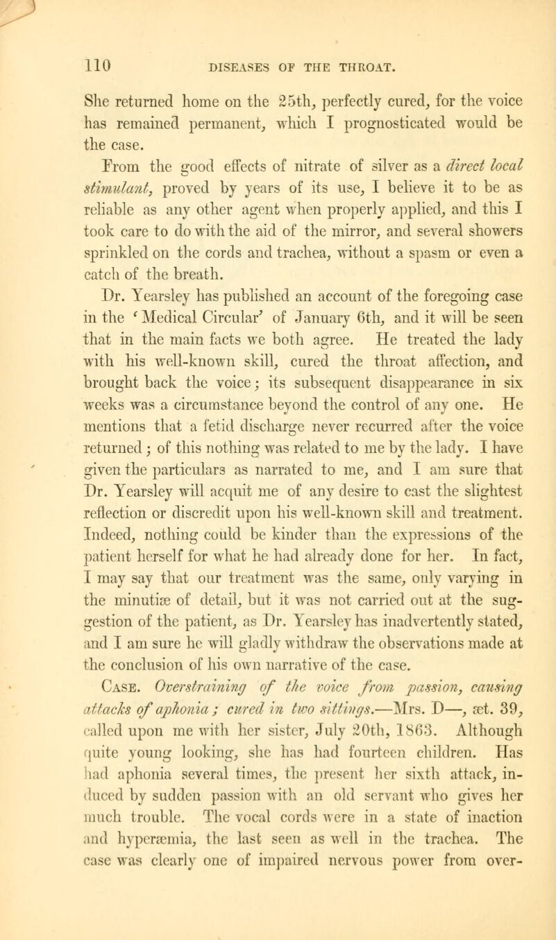 She returned home on the 25th, perfectly cured, for the voice has remained permanent, winch I prognosticated would be the case. From the good effects of nitrate of silver as a direct local stimulant, proved by years of its use, I believe it to be as reliable as any other agent when properly applied, and this I took care to do with the aid of the mirror, and several showers sprinkled on the cords and trachea, without a spasm or even a catch of the breath. Dr. Yearsley has published an account of the foregoing case in the l Medical Circular' of January 6th, and it will be seen that in the main facts we both agree. He treated the lady with his well-known skill, cured the throat affection, and brought back the voice; its subsequent disappearance in six weeks was a circumstance beyond the control of any one. He mentions that a fetid discharge never recurred after the voice returned ; of this nothing was related to me by the lady. I have given the particulars as narrated to me, and I am sure that Dr. Yearsley will acquit me of any desire to cast the slightest reflection or discredit upon his well-known skill and treatment. Indeed, nothing could be kinder than the expressions of the patient herself for what he had already done for her. In fact, I may say that our treatment was the same, only varying in the minutiae of detail, but it was not carried out at the sug- gestion of the patient, as Dr. Yearsley has inadvertently stated, and I am sure he will gladly withdraw the observations made at the conclusion of his own narrative of the case. Case. Overstraining of the voice from passion, causing attacks of aphonia ; cured in two sittings.—Mrs. D—, set. 39, called upon me with her sister, July 20th, 1863. Although quite young looking, she has had fourteen children. Has had aphonia several times, the present her sixth attack, in- duced by sudden passion with an old servant who gives her much trouble. The vocal cords were in a state of inaction .ind hyperemia, the last seen as well in the trachea. The case was clearly one of impaired nervous power from over-