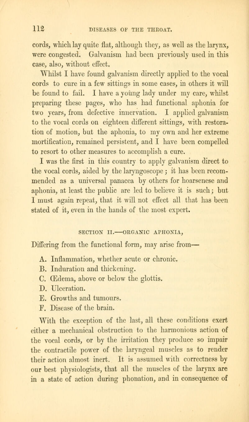 cords, which lay quite flat, although they, as well as the larynx, were congested. Galvanism had been previously used in this case, also, without effect. Whilst I have found galvanism directly applied to the vocal cords to cure in a few sittings in some cases, in others it will be found to fail. I have a young lady under my care, whilst preparing these pages, who has had functional aphonia for two years, from defective innervation. I applied galvanism to the vocal cords on eighteen different sittings, with restora- tion of motion, but the aphonia, to my own and her extreme mortification, remained persistent, and I have been compelled to resort to other measures to accomplish a cure. I was the first in this country to apply galvanism direct to the vocal cords, aided by the laryngoscope; it has been recom- mended as a universal panacea by others for hoarsenese and aphonia, at least the public are led to believe it is such; but I must again repeat, that it will not effect all that has been stated of it, even in the hands of the most expert. SECTION II. ORGANIC APHONIA, Differing from the functional form, may arise from— A. Inflammation, whether acute or chronic. B. Induration and thickening. C. (Edema, above or below the glottis. D. Ulceration. E. Growths and tumours. P. Disease of the brain. With the exception of the last, all these conditions exert either a mechanical obstruction to the harmonious action of the vocal cords, or by the irritation they produce so impair the contractile power of the laryngeal muscles as to render their action almost inert. It is assumed with correctness by our best physiologists, that all the muscles of the larynx are in a state of action during phonation, and in consequence of