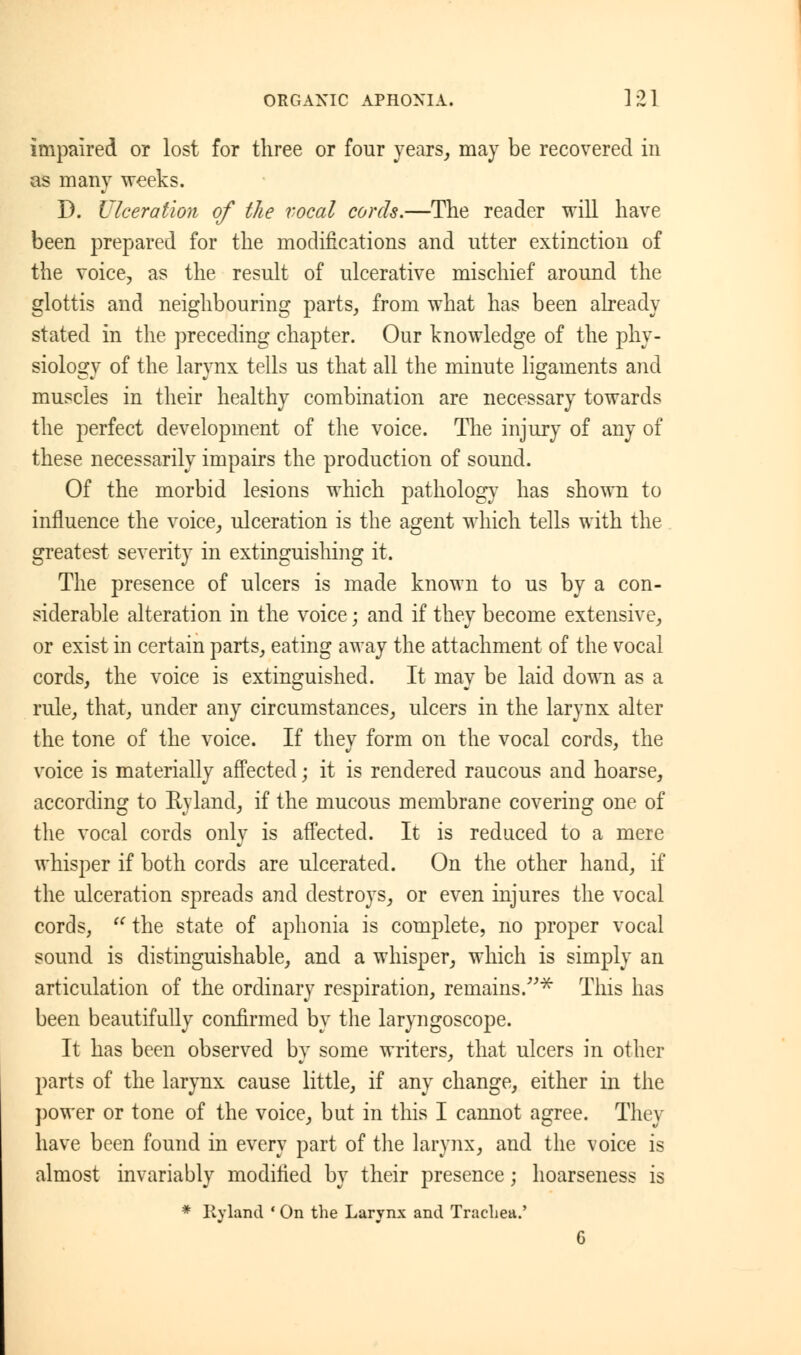 impaired or lost for three or four years, may be recovered in as many weeks. D. Ulceration of the vocal cords.—The reader will have been prepared for the modifications and utter extinction of the voice, as the result of ulcerative mischief around the glottis and neighbouring parts, from what has been already stated in the preceding chapter. Our knowledge of the phy- siology of the larynx tells us that all the minute ligaments and muscles in their healthy combination are necessary towards the perfect development of the voice. The injury of any of these necessarily impairs the production of sound. Of the morbid lesions which pathology has shown to influence the voice, ulceration is the agent which tells with the greatest severity in extinguishing it. The presence of ulcers is made known to us by a con- siderable alteration in the voice; and if they become extensive, or exist in certain parts, eating away the attachment of the vocal cords, the voice is extinguished. It may be laid down as a rule, that, under any circumstances, ulcers in the larynx alter the tone of the voice. If they form on the vocal cords, the voice is materially affected; it is rendered raucous and hoarse, according to Byland, if the mucous membrane covering one of the vocal cords only is affected. It is reduced to a mere whisper if both cords are ulcerated. On the other hand, if the ulceration spreads and destroys, or even injures the vocal cords,  the state of aphonia is complete, no proper vocal sound is distinguishable, and a whisper, which is simply an articulation of the ordinary respiration, remains.* This has been beautifully confirmed by the laryngoscope. It has been observed by some writers, that ulcers in other parts of the larynx cause little, if any change, either in the power or tone of the voice, but in this I cannot agree. They have been found in every part of the larynx, and the voice is almost invariably modified by their presence; hoarseness is * Ryland ' On the Larynx and Trachea.' G