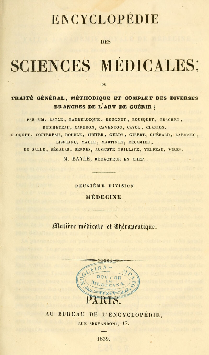 ENCYCLOPÉDIE DES sciences médicales; TRAITÉ GÉNÉRAL, MÉTHODIQUE ET COMPLET DES DIVERSES BRANCHES DE LABT DE GUÉRIR \ PAR MM. BAVLE , BAUDELOCQUE , BEUGNOT , BOUSQUET, BRACHET , BRICHETEAU, CAPURON, CAVENTOU, CAYOL , CLARION, CLOQUET, COTTEREAU, DOUBLE, FUSTER , GERDY , GIBERT, GUERARD, LAENNEC, LISFRANC, MALLE, MARTINET, RECAMIER, DE SALLE, «ÉGALAS, SERRES, AUGUSTE THILLAYE, VELPEAU, VIREY. M. BAYLE, RÉDACTEUR EN CHEF. DEUXIEME DIVISION MÉDECINE. matière métûcale et thérapeutique. AU BUREAU DE L'ENCYCLOPEDIE RUE SERVANDONI, 17. 1839.