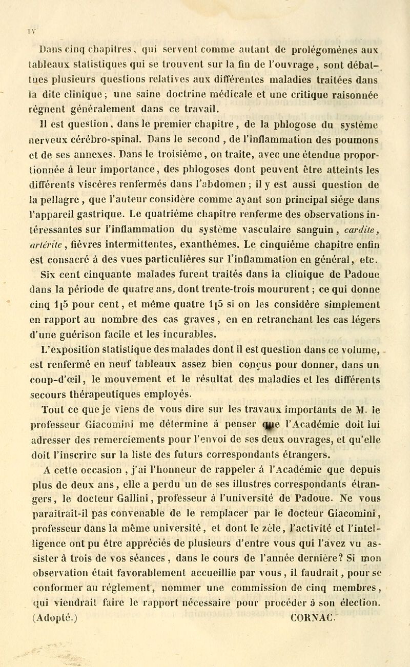 Dans cinq chapitres, qui servent comme autant de prolégomènes aux tableaux statistiques qui se trouvent sur la fin de l'ouvrage, sont débat- tues plusieurs questions relatives aux différentes maladies traitées dans la dite clinique; une saine doctrine médicale et une critique raisonnée régnent généralement dans ce travail. Il est question, dans le premier chapitre, de la phlogose du système nerveux cérébro-spinal. Dans le second , de l'inflammation des poumons et de ses annexes. Dans le troisième, on traite, avec une étendue propor- tionnée à leur importance, des phlogoses dont peuvent être atteints les différents viscères renfermés dans l'abdomen ; il y est aussi question de la pellagre , que l'auteur considère comme ayant son principal siège dans l'appareil gastrique. Le quatrième chapitre renferme des observations in- téressantes sur l'inflammation du système vasculaire sanguin, car dite, ariérite, fièvres intermittentes, exanthèmes. Le cinquième chapitre enfin est consacré à des vues particulières sur l'inflammation en général, etc. Six cent cinquante malades furent traités dans la clinique de Padoue dans la période de quatre ans, dont trente-trois moururent ; ce qui donne cinq li5 pour cent, et même quatre 1[5 si on les considère simplement en rapport au nombre des cas graves , en en retranchant les cas légers d'une guérison facile et les incurables. L'exposition statistique des malades dont il est question dans ce volume, est renfermé en neuf tableaux assez bien conçus pour donner, dans un coup-d'œil, le mouvement et le résultat des maladies et les différents secours thérapeutiques employés. Tout ce que je viens de vous dire sur les travaux importants de M. le professeur Giacomini me détermine à penser qjje l'Académie doit lui adresser des remerciements pour l'envoi de ses deux ouvrages, et qu'elle doit l'inscrire sur la liste des futurs correspondants étrangers. A cette occasion , j'ai l'honneur de rappeler à l'Académie que depuis plus de deux ans, elle a perdu un de ses illustres correspondants étran- gers, le docteur Gallini, professeur à l'université de Padoue. Ne vous paraîtrait-il pas convenable de le remplacer par le docteur Giacomini, professeur dans la même université, et dont le zèle, l'activité et l'intel- ligence ont pu être appréciés de plusieurs d'entre vous qui l'avez vu as- sister à trois de vos séances , dans le cours de l'année dernière? Si mon observation était favorablement accueillie par vous, il faudrait, pour se conformer au règlement, nommer une commission de cinq membres, qui viendrait faire le rapport nécessaire pour procéder à son élection. (Adopté.) CORNAC.