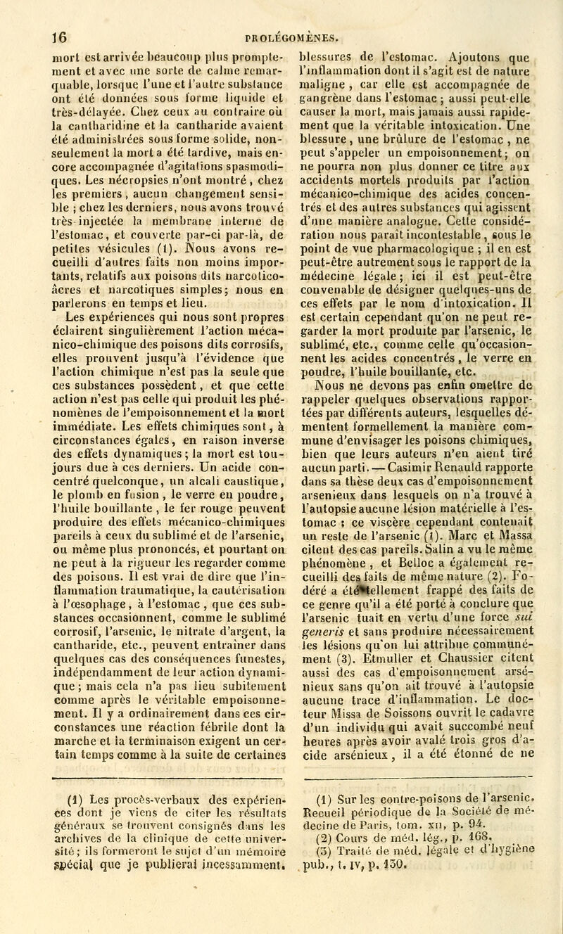 mort est arrivée beaucoup plus prompte- ment et avec une sorte de calme remar- quable, lorsque l'une et l'autre substance ont été données sous forme liquide et très-délayée. Chez ceux au contraire où la cantharidine et la cantbaride avaient été administrées sous forme solide, non- seulement la mort a été tardive, mais en- core accompagnée d'agitations spasmodi- ques. Les nécropsies n'ont montré , chez les premiers, aucun changement sensi- ble ; chez les derniers, nous avons trouvé très injectée la membrane interne de l'estomac, et couverte par-ci par-là, de petites vésicules (1). Nous avons re- cueilli d'autres faits non moins impor- tants, relatifs aux poisons dits narcolico- âcres et narcotiques simples; nous en parlerons en temps et lieu. Les expériences qui nous sont propres éclairent singulièrement l'action méca- nico-chimique des poisons dits corrosifs, elles prouvent jusqu'à l'évidence que l'action chimique n'est pas la seule que ces substances possèdent, et que cette action n'est pas celle qui produit les phé- nomènes de l'empoisonnement et la mort immédiate. Les effets chimiques sont, à circonstances égales, en raison inverse des effets dynamiques; la mort est tou- jours due à ces derniers. Un acide con- centré quelconque, un alcali caustique, le plomb en fusion , le verre en poudre, l'huile bouillante , le fer rouge peuvent produire des effets mécanico-chimiques pareils à ceux du sublimé et de l'arsenic, ou même plus prononcés, et pourtant on ne peut à la rigueur les regarder comme des poisons. Il est vrai de dire que l'in- flammation traumatique, la cautérisation à l'œsophage, à l'estomac , que ces sub- stances occasionnent, comme le sublimé corrosif, l'arsenic, le nitrate d'argent, la cantharide, etc., peuvent entraîner dans quelques cas des conséquences funestes, indépendamment de leur action dynami- que ; mais cela n'a pas lieu subitement comme après le véritable empoisonne- ment. Il y a ordinairement dans ces cir- constances une réaction fébrile dont la marche et ia terminaison exigent un cer- tain temps comme à la suite de certaines blessures de l'estomac. Ajoutons que l'inflammation dont il s'agit est de nature maligne , car elle est accompagnée de gangrène dans l'estomac ; aussi peut-elle causer la mort, mais jamais aussi rapide- ment que la véritable intoxication. Une blessure, une brûlure de l'estomac , ne peut s'appeler un empoisonnement; on ne pourra non plus donner ce titre aux accidents mortels produits par l'action mécanico-chimique des acides concen- trés et des autres substances qui agissent d'une manière analogue. Cette considé- ration nous paraît incontestable , sous le point de vue pharmacologique ; il en est peut-être autrement sous le rapport de la médecine légale ; ici il est peut-être convenable de désigner quelques-uns de ces effets par le nom d'intoxication. Il est certain cependant qu'on ne peut re- garder la mort produite par l'arsenic, le sublimé, etc., comme celle qu'occasion- nent les acides concentrés, le verre en poudre, l'huile bouillante, etc. Nous ne devons pas enfin omettre de rappeler quelques observations rappor- tées par différents auteurs, lesquelles dé- mentent formellement la manière com- mune d'envisager les poisons chimiques, bien que leurs auteurs n'en aient tiré aucun parti. — Casimir Renauld rapporte dans sa thèse deux cas d'empoisonnement arsenieux dans lesquels on n'a trouvé à l'autopsie aucune lésion matérielle à l'es- tomac 5 ce viscère cependant contenait un reste de l'arsenic (i). Marc et Massa citent des cas pareils. Salin a vu le même phénomène , et Belloc a également re- cueilli des, faits de même nature (2). Fo- déré a éte^tellement frappé des faits de ce genre qu'il a été porté à conclure que l'arsenic tuait en vertu d'une force sui generis et sans produire nécessairement les lésions qu'on lui attribue communé- ment (3). Etmuller et Chaussier citent aussi des cas d'empoisonnement arse- nieux sans qu'on ait trouvé à l'autopsie aucune trace d'inflammation. Le doc- teur Missa de Soissons ouvrit le cadavre d'un individu qui avait succombé neuf heures après avoir avalé trois gros d'a- cide arsenieux, il a été étonné de ne (1) Les procès-verbaux des expérien- ces dont je viens de citer les résultats généraux se trouvent consignés dans les archives de la clinique de cette univer- sité; ils formeront le sujcl d'un mémoire spécial que je publierai inçessammenw (1) Sur les contre-poisons de l'arsenic. Recueil périodique de la Société de mé- decine de Paris, tom. xn, p. 94. (2) Cours de rnéd. lég., p. 16S. (3) Traité de méd. légale et d'hygiène pub., t. iv, p. 130.