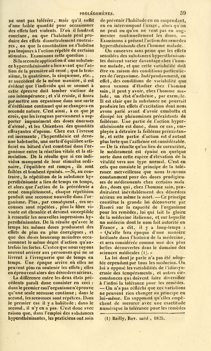 ne sont pas tolérées, mais qu'il suffit d'une faible quantité pour occasionner des effets fort violents. D'où il faudrait conclure, ou que l'habitude peut pro- duire des effets diamétralement contrai- res , ou que la constitution ne s'habitue pas toujours à l'action répétée de certains stimulus. Examinons cette question : Sila seconde application d'une substan- ce hypersthénisante a lieu avant que l'ac- tion de la première ait cessé ; que la troi- sième, la quatrième, la cinquième, etc. , se succèdent de la même manière, il est évident que l'individu qui se soumet à cette épreuve doit tomber victime de son intempérance ; et s'il résiste, il finira par mettre son organisme dans une sorte d'éréthisme continuel qui se changera en seconde nature. C'est ainsi, à ce que je crois, que les ivrognes parviennent à sup- porter impunément des doses énormes d'alcool, et les Orientaux des quantités effrayantes d'opium. Chez eux l'ivresse est incessante , l'hypersthénie est deve- nue habituelle, une sorte d'équilibre arti- ficiel ou bâtard s'est constitué dans l'or- ganisme entre la réaction vitale et la sti- mulation. De là résulte que si ces indi- vidus manquent de leur stimulus ordi- naire, l'équilibre est rompu , ils sont faibles et tombent épuisés. —Si, au con- traire, la répétition de la substance hy- persthénisante a lieu de temps en temps, et alors que l'action de la précédente a cessé complètement, chaque répétition produit une secousse nouvelle dans l'or- ganisme. Plus, par conséquent, ces se- cousses sont répétées , plus la fibre vi- vante est ébranlée et devient susceptible à ressentir les nouvelles impressions hy- perslhénisanles. De là résulte qu'avec le temps les mêmes doses produisent des effets de plus en plus énergiques , et que des doses beaucoup moindres occa- sionnent le même degré d'action qu'au- trefois les fortes. C'est ce que nous voyons souvent arriver aux personnes qui ne se livrent à l'ivrognerie que de temps en temps. Une époque arrive où elles ne peuvent plus en soutenir les effets ; elles en éprouvent alors des désordres sérieux. La différence entre les deux états pré- cédents paraît donc consister en ceci : dans le premier casl'organismen'éprouve qu'une seule secousse continue; dans le second, les secousses sont répétées. Dans le premier cas il y a habitude ; dans le second, il n'y en a pas. C'est donc avec raison que, dans l'emploi des substances hypersthénisantes, les praticiens ont soin de prévenir l'habitude en en suspendant, en en interrompant l'usage, alors qu'on ne peut ou qu'on ne veut pas en aug- menter continuellement les doses. — Examinons à présent l'action des remèdes hypersthénisants chez l'homme malade. On concevra sans peine que les effets sensibles des substances hypersthénisan- tes doivent varier davanlage ehez l'hom- me malade, et que cette variabilité doit être en raison des conditions particuliè- res de l'organisme. Indépendamment, en effet, des conditions de variabilité que nous venons d'étudier chez l'homme sain , il peut y avoir, chez l'homme ma- lade , un état d'asthénie , par exemple. Il est clair que la substance ne pourrait produire les effets d'excitation dont nous avons parlé avant d'avoir combattu et dissipé les phénomènes préexistants de faiblesse. Une partie de l'action hyper- sthénisante est donc, dans ce cas , em- ployée à détruire la faiblesse préexistan- te, et cette partie d'action est d'autant plus forte que l'asthénie est considérable. — De là résulte qu'au lieu de surexciter, le médicament est épuisé en quelque sorte dans cette espèce d'élévation de la vitalité vers son type normal. C'est en cela que consiste le principe de la tolé- rance merveilleuse que nous trouvons constamment pour des doses prodigieu- ses de médicaments chez certains mala des, doses qui, chez l'homme sain, pro- duiraient inévitablement des désordres sérieux ou même la mort. — Ce principe constitue la grande loi découverte par Rasori sur la capacité de l'organisme pour les remèdes, loi qui fait la gloire de la médecine italienne, et sur laquelle un médecin dont le nom fait autorité en France, a dit, il y a long-temps : « Qu'elle fera époque d'une manière brillante dans l'histoire de la médecine, et sera considérée comme une des plus belles découvertes dans le domaine des sciences médicales (1). » La loi dont je parle n'a pas été adop- tée cependant par tous les médecins. On lui a opposé les variabilités de l'idiosyn- crasie des tempéraments , et autres cir- constances qui doivent faire diversifier à l'infini la tolérance pour les remèdes. — On n'a pas réfléchi que ces variations ne peuvent rien changer au principe en lui-même. En supposant qu'elles empê- chent de mesurer avec une exactitude numérique la tolérance pour les remèdes (1) Bailly, Rev. méd , 1825.