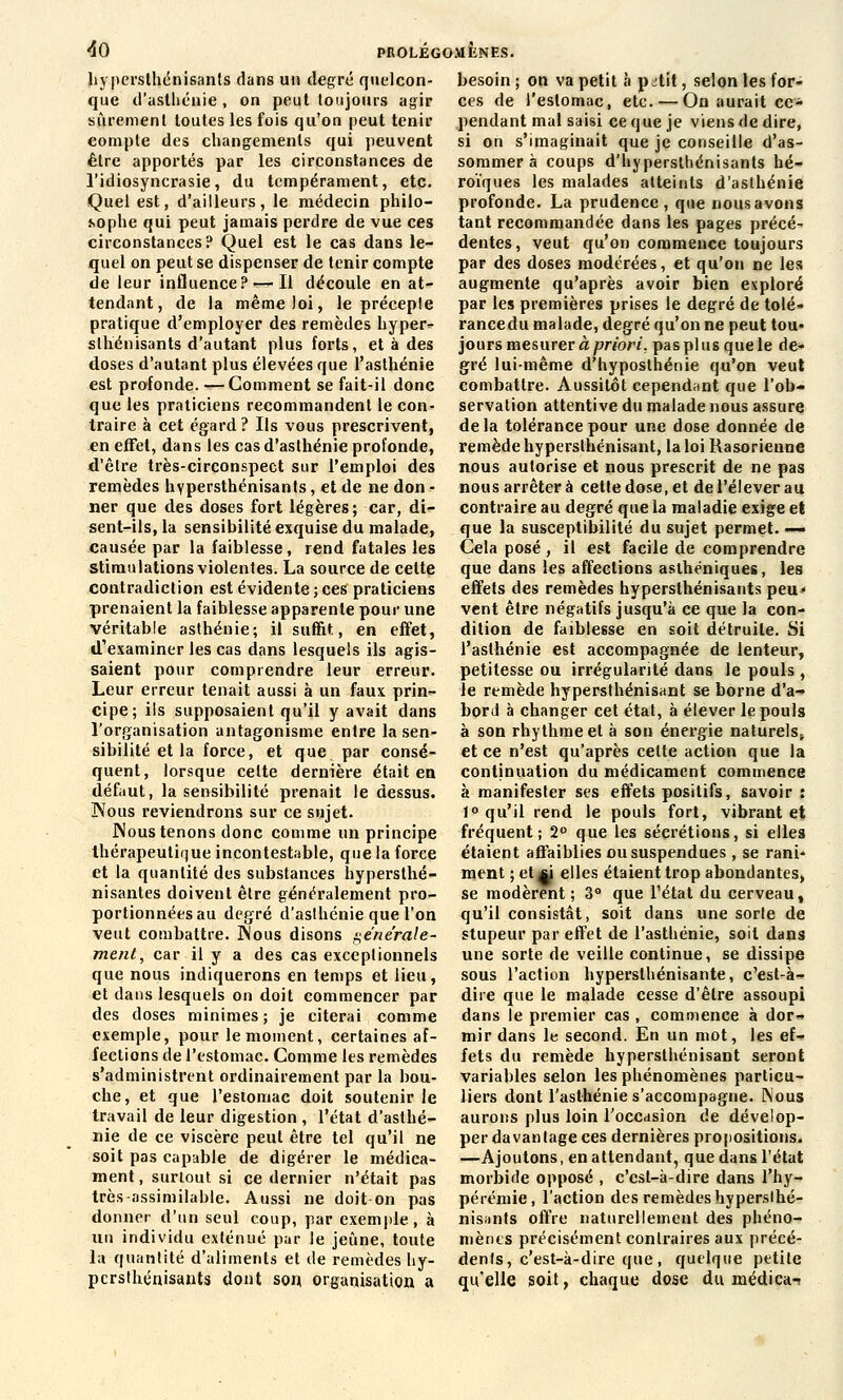 hypersthénisants dans un degré quelcon- que d'asthénie , on peut toujours agir sûrement toutes les fois qu'on peut tenir compte des changements qui peuvent être apportés par les circonstances de l'idiosyncrasie, du tempérament, etc. Quel est, d'ailleurs, le médecin philo- sophe qui peut jamais perdre de vue ces circonstances? Quel est le cas dans le- quel on peut se dispenser de tenir compte de leur influence? — Il découle en at- tendant, de la même loi, le préceple pratique d'employer des remèdes hyper» slhénisants d'autant plus forts, et à des doses d'autant plus élevées que l'asthénie est profonde. — Comment se fait-il donc que les praticiens recommandent le con- traire à cet égard ? Ils vous prescrivent, en effet, dans les cas d'asthénie profonde, d'être très-circonspect sur l'emploi des remèdes hypersthénisants, et de ne don - ner que des doses fort légères; car, dis- sent-ils, la sensibilité exquise du malade, causée par la faiblesse, rend fatales les stimulations violentes. La source de cette contradiction est évidente ; ces praticiens prenaient la faiblesse apparente pour une véritable asthénie; il suffit, en effet, d'examiner les cas dans lesquels ils agis- saient pour comprendre leur erreur. Leur erreur tenait aussi à un faux prin- cipe; ils supposaient qu'il y avait dans l'organisation antagonisme entre la sen- sibilité et la force, et que par consé- quent, lorsque celte dernière était en défaut, la sensibilité prenait le dessus. Nous reviendrons sur ce sujet. Nous tenons donc comme un principe thérapeutique incontestable, que la forée et la quantité des substances hypersthé- nisantes doivent être généralement pro- portionnées au degré d'aslhénie que l'on veut combattre. Nous disons générale- ment, car il y a des cas exceptionnels que nous indiquerons en temps et lieu, et dans lesquels on doit commencer par des doses minimes; je citerai comme exemple, pour le moment, certaines af- fections de l'estomac. Comme les remèdes s'administrent ordinairement par la bou- che, et que l'estomac doit soutenir le travail de leur digestion , l'état d'asthé- nie de ce viscère peut être tel qu'il ne soit pas capable de digérer le médica- ment, surtout si ce dernier n'était pas très-assimilable. Aussi ne doit on pas donner d'un seul coup, par exemple, à un individu exténué par le jeûne, toute la quantité d'aliments et de remèdes hy- persthénisants dont son organisation a besoin ; on va petit à p jtit, selon les for- ces de l'estomac, etc.'—On aurait ce- pendant mal saisi ce que je viens de dire, si on s'imaginait que je conseille d'as- sommer à coups d'hypersthénisants hé- roïques les malades atteints d'asthénie profonde. La prudence, que nous avons tant recommandée dans les pages précé- dentes , veut qu'on commence toujours par des doses modérées, et qu'on ne les augmente qu'après avoir bien exploré par les premières prises le degré de tolé- rancedu malade, degré qu'on ne peut tou- jours mesurer à priori, pas pi us que le de- gré lui-même d'hyposthénie qu'on veut combattre. Aussitôt cependant que l'ob- servation attentive du malade nous assure delà tolérance pour une dose donnée de remède hypersthénisant, la loi Rasorienne nous autorise et nous prescrit de ne pas nous arrêter à cette dose, et de l'élever au contraire au degré que la maladie exige et que la susceptibilité du sujet permet. —■ Cela posé, il est facile de comprendre que dans les affections asthéniques, les effets des remèdes hypersthénisants peu* vent être négatifs jusqu'à ce que la con- dition de faiblesse en soit détruite. Si l'asthénie est accompagnée de lenteur, petitesse ou irrégularité dans le pouls , le remède hypersthénisant se borne d'à-» bord à changer cet état, à élever le pouls à son rhythmeet à son énergie naturels^ et ce n'est qu'après cette action que la continuation du médicament commence à manifester ses effets positifs, savoir : 1° qu'il rend le pouls fort, vibrant et fréquent; 2° que les sécrétions, si elles étaient affaiblies ou suspendues, se rani- ment ;et*j elles étaient trop abondantes, se modèrent ; 3° que l'état du cerveau, qu'il consistât, soit dans une sorte de stupeur par effet de l'asthénie, soit dans une sorte de veille continue, se dissipe sous l'action hypersthénisante, c'est-à- dire que le malade cesse d'être assoupi dans le premier cas , commence à dor- mir dans le second. En un mot, les ef- fets du remède hypersthénisant seront variables selon les phénomènes particu- liers dont l'asthénie s'accompagne. Nous aurons plus loin l'occasion de dévelop- per davantage ces dernières propositions. —Ajoutons, en attendant, que dans l'état morbide opposé , c'est-à-dire dans l'hy- pérémie, l'action des remèdes hypersthé- nisants offre naturellement des phéno- mènes précisément conli'aires aux précé- dents, c'est-à-dire que , quelque petite qu'elle soit, chaque dose du médiea-?