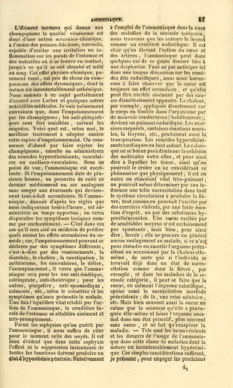L'élément inconnu qui donne aux champignons la qualité vénéneuse est doué d'une action mécanico-chimique, à l'instar des poisons dits acres, corrosifs, capable d'exciter une irritation ou in- flammation sur les points de l'estomac et des entrailles où il se trouve en contact, jusqu'à ce qu'il se soit absorbé et mêlé au sang. Cet effet physico-chimique, pu- rement local, est peu de chose en com- paraison des effets dynamiques, dont la nature est incontestablement asthénique. Nous sommes à ce sujet parfaitement d'accord avec Larber et quelques autres notabilités médicales. Je suis intimement convaincu que, dans l'empoisonnement par les champignons, les anti-phlogisti- ques sont fort nuisibles , surtout les saignées. Voici quel est, selon moi, le meilleur traitement à adopter contre cette espèce d'empoisonnement. On com- mence d'abord par faire rejeter les champignons , ensuite on administrera des remèdes hypersthénisants, vasculai- res ou cardiaco-vasculaires. Sous ce point de vue, l'ammoniaque est excel- lente. Si l'empoisonnement date de plu- sieurs heures, on prescrira de suite ce dernier médicament ou ses analogues sans songer aux évacuants qui devien- nent tout-à-fait secondaires. Si l'ammo- niaque , donnée d'après les règles que nous indiquerons tout-à l'heure , est ad- ministrée en temps opportun , on verra disparaître les symptômes toxiques com- me par enchantement. — C'est dans ces cas qu'il sera aisé au médecin de prédire quels seront les effets secondaires du re- mède ; car, l'empoisonnement pouvant se déclarer par des symptômes différents , c'est-à-dire par des vomissements, la diarrhée, le choléra , la constipation , le météorisme, les convulsions, le délire, l'assoupissement, il verra que l'ammo- niaque sera pour les uns anti émétique, astringente, anti-cholérique ; pour les autres, purgative, anti-spasmodique , calmante, etc., selon le caractère et les symptômes qu'aura présentés le malade. Une fois l'équilibre vital rétabli par l'ac- tion de l'ammoniaque, la condition lo- cale de l'estomac se rétablira aisément et très-promptement. Parmi les asphyxies qu'on guérit par l'ammoniaque, il nous suffira de citer pour le moment celle des noyés. Il est bien évident que dans cette asphyxie l'effroi et la suppression instantanée de toutes les fonctions doivent produire un ftat d'byposthénie générale. Relativement AMMONUQtTÏ. 51 à l'emploi de l'ammoniaque dans la cure des maladies de la seconde catégorie: nous trouvons que les auteurs la louent comme un excellent sudorifique. Il est clair qu'en élevant l'action du cœur et des artères , l'ammoniaque peut dans quelques cas de ce genre donner lieu à une diaphorese. Pour ne pas anticiper ici dans une longue discussion sur les remè- des dits sudorifiques, nous nous borne- rons à faire observer que la sueur est toujours un effet secondaire , et qu'elle peut être excitée aisément par des cau- ses diamétralement opposées. La chaleur, par exemple, appliquée directement sur le corps ou limitée dans l'organisme par de mauvais conducteurs (habillements), devient un puissant sudorifique. Les exer- cices corporels, certaines émotions mora- les, la frayeur, etc., produisent aussi la transpiration. Les remèdes hypersthéni- sants cardiaques en font autant. Le calori- que ne se borne pas à diminuer la cohésion des molécules entre elles , et pour ainsi dire à liquéfier les tissus, ainsi qu'on pourrait le croire en ne considérant ce phénomène que physiquement ; il est en outre un stimulant vital très-puissant ; on pourrait même déterminer par son in- fluence une telle surexcitation dans tout le système circulatoire à produire la fiè- vre, tout comme on pourrait l'exciter par des exercices violents, par une forte émo- tion d'esprit, ou par des substances hy- persthénisantes. Une sueur excitée par de semblables moyens n'est certainement pas spontanée, mais bien, pour ainsi dire, forcée ; elle ne procure en général aucun soulagement au malade, si ce n'esÇ pour éteindre ou amortir l'orgasme préex- citant ou occasionné par la chaleur elle- même , de sorte que si l'individu se trouvait déjà dans un état de surex- citation comme dans la fièvre , par exemple , et dans les maladies de la se- conde catégorie , il peut se faire que la sueur, en calmant Torgasme calorifique, apaise aussi la surexcitation morbide préexistante ; de là, une crise salutaire , etc. Mais bien souvent aussi la sueur ne calme que la secousse qu'elle a provo- quée elle-même et laisse l'orgasme anor- mal dans son état primitif, plus souvent sans sueur , et ne fait qu'exaspérer la maladie. — Tels sont les inconvénients et les dangers de l'usage de l'ammonia- que dans cette classe de maladies dont la nature est incontestablement hypérémi- que. Ces simples considérations suffiront, je présume, pour engager les praticiens