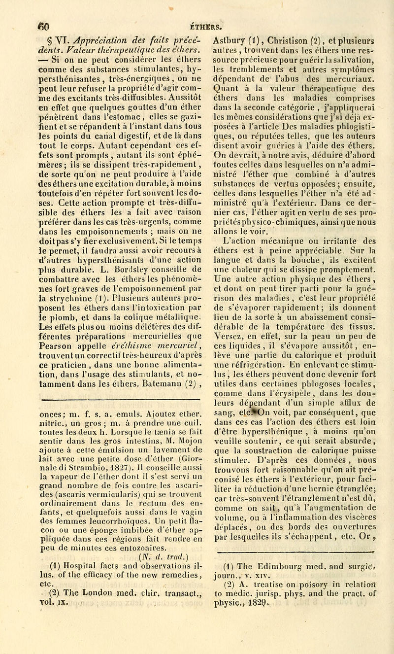 150 ÉTHERS. § VI. Appréciation des faits précé- dents. Valeur thérapeutique des éthers. — Si on ne peut considérer les éthers comme des substances stimulantes, hy- persthénisantes , très-énergiques, on ne peut leur refuser la propriété d'agir com- me des excitants très diffusibles. Aussitôt en effet que quelques gouttes d'un éther pénètrent dans l'estomac , elles se gazi- fient et se répandent à l'instant dans tous les points du canal digestif, et de là dans tout le corps. Autant cependant ces ef- fets sont prompts , autant ils sont éphé- mères; ils se dissipent très-rapidement, de sorte qu'on ne peut produire à l'aide des éthers une excitation durable, à moins toutefois d'en répéter fort souvent les do- ses. Cette action prompte et très-diffu- sible des éthers les a fait avec raison préférer dans les cas très-urgents, comme dans les empoisonnements ; mais on ne doit pas s'y fier exclusivement. Si le temps le permet, il faudra aussi avoir recours à d'autres hypersthénisants d'une action plus durable. L. Bordsley conseille de combattre avec les éthers les phénomè- nes fort graves de l'empoisonnement par la strychnine (1). Plusieurs auteurs pro- posent les éthers dans l'intoxication par le plomb, et dans la colique métallique. Les effets plus ou moins délétères des dif- férentes préparations mercurielles que Pearson appelle éréthisme mercuriel, trouvent un correctif très-heureux d'après ce praticien , dans une bonne alimenta- tion, dans l'usage des stimulants, et no- tamment dans les éthers. Batemann (2J , onces; m. f. s. a. emuls. Ajoutez elher. nitric, un gros ; m. à prendre une cuil. toutes les deux h. Lorsque le tsenia se fait sentir dans les gros intestins, M. Mojon ajoute à cetie émulsion un lavement de lait avec une petite dose d'élher (Gior- naledi Strambio, 1827). Il conseille aussi la vapeur de l'éther dont il s'est servi un grand nombre de fois contre les ascari- des (ascaris vermicularis) qui se trouvent ordinairement dans le rectum des en- fants, et quelquefois aussi dans le Yagin des femmes leucorrhoïques. Un petit fla- con ou une éponge imbibée d'élher ap- pliquée dans ces régions fait rendre en peu de minutes ces entozoaires. (N. cl. trad.) (1) Hospital facts and observations il- lus. of the efficacy of the new remédies, etc. (2) The London med. dur. transact., Yol. IX. Astbury (1), Christison (2), et plusieurs autres , trouvent dans les éthers une res- source précieuse pour guérir la salivation, les tremblements et autres symptômes dépendant de l'abus des mercuriaux. Quant à la valeur thérapeutique des éthers dans les maladies comprises dans la seconde catégorie , j'appliquerai les mômes considérations que j'ai déjà ex- posées à l'article Des maladies phlogïsti- ques, ou réputées telles, que les auteurs disent avoir guéries à l'aide des éthers. On devrait, à notre avis, déduire d'abord toutes celles dans lesquelles on n'a admi- nistré l'éther que combiné à d'autres substances de vertus opposées ; ensuite, celles dans lesquelles l'éther n'a été ad- ministré qu'à l'extérieur. Dans ce der- nier cas, l'éther agit en vertu de ses pro- priétésphysico-chimiques, ainsi que nous allons le voir. L'action mécanique ou irritante des éthers est à peine appréciable. Sur la langue et dans la bouche, ils excitent une chaleur qui se dissipe promptement. Une autre action physique des éthers, et dont on peut tirer parti pour la gué- rison des maladies , c'est leur propriété de s'évaporer rapidement ; ils donnent lieu de la sorte à un abaissement consi- dérable de la température des tissus. Versez, en effet, sur la peau un peu de ces liquides , il s'évapore aussitôt, en- lève une partie du calorique et produit une réfrigération. En enlevant ce stimu- lus , les éthers peuvent donc devenir fort utiles dans certaines pblogoses locales, comme dans l'érysipèle, dans les dou- leurs dépendant d'un simple afQux de sang, elc^On voit, par conséquent, que dans ces cas l'action des éthers est loin d'être hypersthénique , à moins qu'on veuille soutenir, ce qui serait absurde, que la soustraction de calorique puisse stimuler. D'après ces données , nous trouvons fort raisonnable qu'on ait pré- conisé les éthers à l'extérieur, pour faci- liter la réduction d'une hernie étranglée; car très-souvent l'étranglement n'est dû, comme on sait, qu'à l'augmentation de volume, ou à l'inflammation des viscères déplacés, ou des bords des ouvertures par lesquelles ils s'échappent, etc. Or , (1) The Edimbourg med. and surgic* journ., v. xiv. (2) A. treatise on poisory in relation to medic. jurisp. phys. and the pract. of physic, 1829.