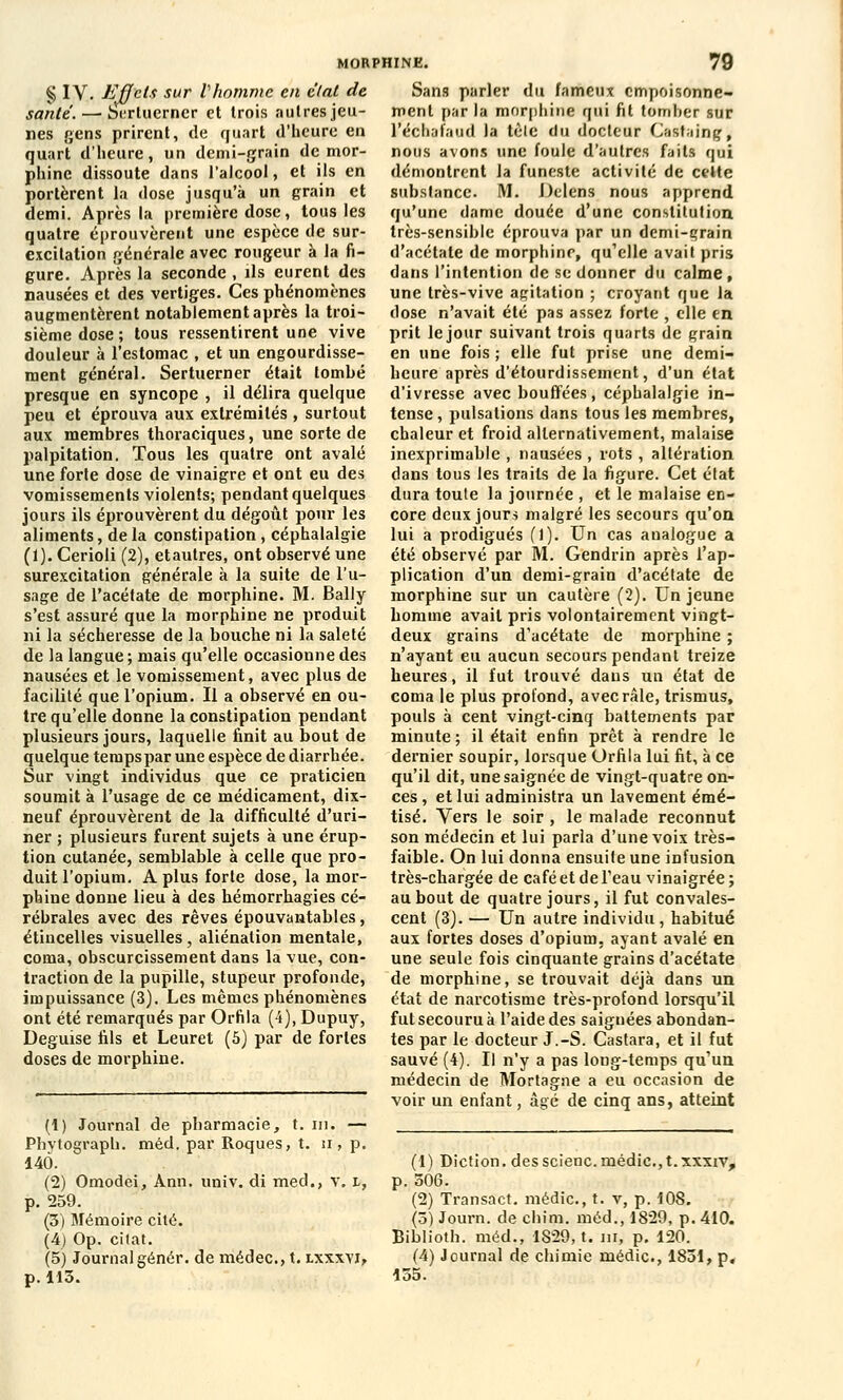 santé. — btrtuerner et trois autres jeu- nes gens prirent, de quart d'heure en quart d'heure, un demi-grain de mor- phine dissoute dans l'alcool, et ils en portèrent la dose jusqu'à un grain et demi. Après la première dose, tous les quatre éprouvèrent une espèce tle sur- excitation générale avec rougeur à la fi- gure. Après la seconde , ils eurent des nausées et des vertiges. Ces phénomènes augmentèrent notablement après la troi- sième dose ; tous ressentirent une vive douleur à l'estomac , et un engourdisse- ment général. Sertuerner était tombé presque en syncope , il délira quelque peu et éprouva aux extrémités , surtout aux membres thoraciques, une sorte de palpitation. Tous les quatre ont avalé une forte dose de vinaigre et ont eu des vomissements violents; pendant quelques jours ils éprouvèrent du dégoût pour les aliments, de la constipation, céphalalgie (1). Cerioli (2), etautres, ont observé une surexcitation générale à la suite de l'u- sage de l'acétate de morphine. M. Bally s'est assuré que la morphine ne produit ni la sécheresse de la bouche ni la saleté de la langue; mais qu'elle occasionne des nausées et le vomissement, avec plus de facilité que l'opium. Il a observé en ou- tre qu'elle donne la constipation pendant plusieurs jours, laquelle finit au bout de quelque temps par une espèce de diarrhée. Sur vingt individus que ce praticien soumit à l'usage de ce médicament, dix- neuf éprouvèrent de la difficulté d'uri- ner ; plusieurs furent sujets à une érup- tion cutanée, semblable à celle que pro- duit l'opium. A plus forte dose, la mor- phine donne lieu à des hémorrhagies cé- rébrales avec des rêves épouvantables, étincelles visuelles, aliénation mentale, coma, obscurcissement dans la vue, con- traction de la pupille, stupeur profonde, impuissance (3). Les mêmes phénomènes ont été remarqués par Orfila (4), Dupuy, Déguise fils et Leuret (5) par de fortes doses de morphine. MORPHINE. 79 ment par la morphine qui fit tomber sur l'échafaud la tèle du docteur Casfaing, nous avons une foule d'autres faits qui démontrent la funeste activité de cette substance. M. Delens nous apprend qu'une dame douée d'une constitution très-sensible éprouva par un demi-grain d'acétate de morphine, qu'elle avait pris dans l'intention de se donner du calme, une très-vive agitation ; croyant que la dose n'avait été pas assez forte , elle en prit le jour suivant trois quarts de grain en une fois ; elle fut prise une demi- heure après d'étourdissement, d'un état d'ivresse avec bouffées, céphalalgie in- tense , pulsations dans tous les membres, chaleur et froid alternativement, malaise inexprimable , nausées , rots , altération dans tous les traits de la figure. Cet élat dura toute la journée , et le malaise en- core deux jours malgré les secours qu'on lui a prodigués (1). Un cas analogue a été observé par M. Gendrin après l'ap- plication d'un demi-grain d'acétate de morphine sur un cautère (2). Un jeune homme avait pris volontairement vingt- deux grains d'acétate de morphine ; n'ayant eu aucun secours pendant treize heures, il fut trouvé dans un état de coma le plus protond, avec râle, trismus, pouls à cent vingt-cinq battements par minute ; il était enfin prêt à rendre le dernier soupir, lorsque Orfila lui fit, à ce qu'il dit, une saignée de vingt-quatre on- ces , et lui administra un lavement émé- tisé. Vers le soir , le malade reconnut son médecin et lui parla d'une voix très- faible. On lui donna ensuife une infusion très-chargée de café et de l'eau vinaigrée ; au bout de quatre jours, il fut convales- cent (3). — Un autre individu, habitué aux fortes doses d'opium, ayant avalé en une seule fois cinquante grains d'acétate de morphine, se trouvait déjà dans un état de narcotisme très-profond lorsqu'il fut secouru à l'aide des saiguées abondan- tes par le docteur J.-S. Castara, et il fut sauvé (4). Il n'y a pas long-temps qu'un médecin de Mortagne a eu occasion de voir un enfant, âgé de cinq ans, atteint (1) Journal de pharmacie, t. m. — Phytograph. méd. par Roques, t. u , p. 140. (2) Omodei, Ann. univ. di med., v. i, p. 259. (3) Mémoire cité. (4) Op. citât. (5) Journal génér. de médec, t. lxxxyi, p. 113. (1) Diction, des scienc. médic, t. xxxrv, p. 306. (2) Transact. médic, t. v, p. 108. (3) Journ. de chini. méd., 1829, p. 410. Biblioth. méd., 1829, t. m, p. 120. (4) Journal de chimie médic, 1831, p. 155.