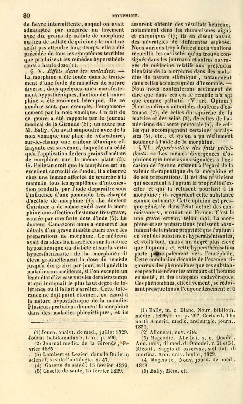 de fièvre intermittente, auquel on avait administré par mégarde un lavement avec dix grains de sulfate de morphine au lieu de sulfate de quinine ; la mort ne se lit pas attendre long-temps, elle a été précédée de tous les symptômes terribles que produisent les remèdes hypersthéni- sants à haute dose (1). § V. Effets dans les maladies. — La morphine a été louée dans le traite- ment d'une foule de maladies de nature diverse; dans quelques-unes manifeste- ment hyposthéniques, l'action de la mor- phine a été vraiment héroïque. De ce nombre sont, par exemple, l'empoison- nement par la noix vomique. Un fait de ce genre a été rapporté par le journal médical de la Gironde (2) ; un autre par M. Bally. On avait saupoudré avec de la noix vomique une plaie de vésicatoire, sur-le-champ une raideur tétanique ef- frayante est survenue , laquelle n'a cédé qu'à l'application de deux grains d'acétate de morphine sur la même plaie (3). G. Pelletan croit que la morphine est un excellent correctif de l'iode ; il a observé chez une femme affectée de squirrhe à la mamelle tous les symptômes d'intoxica- tion produits par l'iode disparaître sous l'influence d'une pommade très-chargée d'acétate de morphine (4). Le docteur Gairdner a de même guéri avec la mor- phine une affection d'estomac très-grave, causée par une forte dose d'iode (5). Le docteur Camazzoni nous a conservé les détails d'un grave diabète guéri avec les préparations de morphine. Ce médecin avait des idées bien arrêtées sur la nature hyposthénique du diabète et sur la vertu hypersthénisante de la morphine; il éleva graduellement la dose du remède jusqu'à dix grains par jour, et il guérit la maladie sans accidents, si l'on excepte un léger état d'ivresse vers les derniers temps et qui indiquait le plus haut degré de to- lérance où il fallait s'arrêter. Cette tolé- rance ne doit point étonner, eu égard à la nature hyposthénique de la maladie. Plusieurs praticiens donnent la morphine dans des maladies phlogistiques, et ils assurent obtenir des résultats heureux, notamment dans les rhumatismes aigus et chroniques (1); ils en disent autant des névralgies de différentes espèces. Nous aurions trop à faire si nous voulions recueillir les cas isolés qu'on trouve con- signés dans les journaux et autres ouvra- ges de médecine relatifs aux prétendus bienfaits de la morphine dans des mala- dies de nature sthénique , notamment dans celles accompagnées d'insomnie.-— Nous nous contenterons seulement de dire que dans ces cas le remède n'a agi que comme palliatif. (V. art. Opium.) Nous en dirons autant des douleurs d'es- tomac (2), de celles du squirrhe de la matrice et des seins (3), de celles de l'a- névtisme de l'aorte pectorale (4), de cel- les qui accompagnent certaines paraly- sies (5), etc., et qu'on a pu réellement soulager à l'aide de la morphine. § VI. Appréciation des faits précé- dents. — Les mêmes divergences d'o- pinions que nous avons signalées à l'oc- casion de l'opium existent à l'égard de la valeur thérapeutique de la morphine et de ses préparations. Il est des praticiens qui accordent à l'opium la propriété d'ex- citer et qui la refusent pourtant à la morphine ; ils regardent cette substance comme calmante. Cette opinion est pres- que générale dans l'état actuel des con- naissances , surtout en France. C'est là une grave erreur, selon moi. La mor- phine et ses préparations jouissent abso- lument de la même propriété que l'opium : ce sont des substances hypersthénisante?, et voilà tout, mais à un degré plus élevé que l'opium, et cettehypersthénisation porte p^bcipalement vers l'encéphale. Cette conclusion découle de l'examen ri- goureux des phénomènes que ces substan- cesproduiscnt sur les animaux et l'homme en santé , et des autopsies cadavériques. Ces phénomènes, effectivement, se rédui- sant presque tous à l'engourdissement et à (1)Journ. analyt. deniéd., juillet 1829. Journ. hebdomadaire, t. m, p. 496. (2) Journal médic. de la Gironde, fé- vrier 1825. • (3) Lambert et Losier, dans le Bulletin scientif. xiv de Tautologie, n. 47. (4) Gazette de santé, 15 février 1829. (5) Gazette de santé, 15 février 1829. (1) Bally, m. c. Elanc, Nouv. biblioth. médic, 1829, t. in, p. 267. Gerhard, The north Americ. medic. andsurgic. journ., 1830. (2) Alloneau, ouv. cité. (5) Magendie, Abribat. s. c. Quadri, Ânn. univ, di med.di Omodei, v.31 et54. Ricotti, Saggio di osservaz, sull ital. di morfina. Ann. univ. luglio, 1829. (4) Magendie, Nouv. journ. de méd., 1818. (5) Bally, Mém. cit.