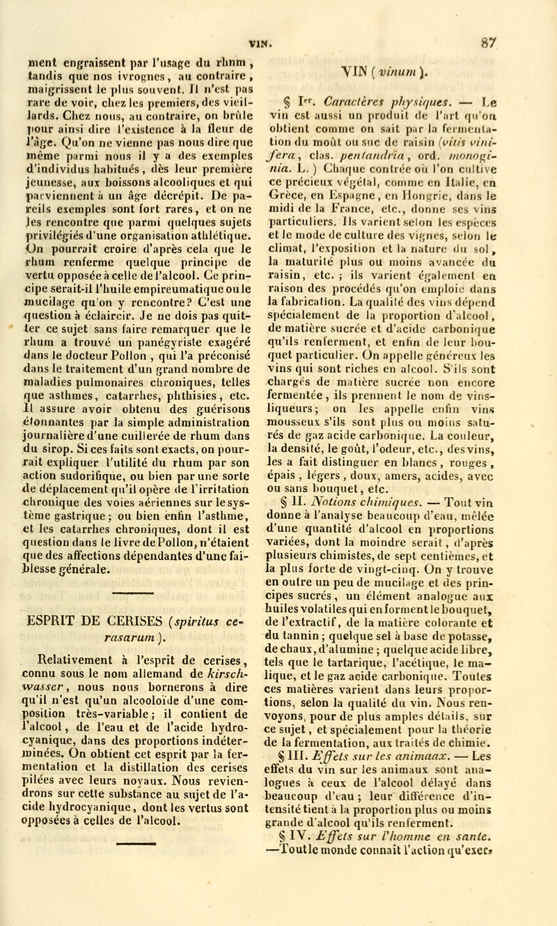 ment engraissent par l'usage du rhnm , tandis que nos ivrognes, au contraire , maigrissent le plus souvent. Jl n'est pas rare de voir, chez les premiers, des vieil- lards. Chez nous, au contraire, on brûle pour ainsi dire l'existence à la fleur de l'âge. Qu'on ne vienne pas nous dire que même parmi nous il y a des exemples d'individus habitués , dès leur première jeunesse, aux boissons alcooliques et qui parviennent à un âge décrépit. De pa- reils exemples sont fort rares, et on ne Jes rencontre que parmi quelques sujets privilégiés d'une organisation atlilétique. On pourrait croire d'après cela que le rhum renferme quelque principe de vertu opposée à celle de l'alcool. Ce prin- cipe serait-il l'huile empireumatique ouïe mucilage qu'on y rencontre? C'est une question à éclaircir. Je ne dois pas quit- ter ce sujet sans faire remarquer que le rhum a trouvé un panégyriste exagéré dans le docteur Pollon , qui l'a préconisé dans le traitement d'un grand nombre de maladies pulmonaires chroniques, telles que asthmes, catarrhes, phthisies, etc. 11 assure avoir obtenu des guérisons élonnantes par la simple administration journalière d'une cuillerée de rhum dans du sirop. Si ces faits sont exacts, on pour- rait expliquer futilité du rhum par son action sudorifique, ou bien par une sorte de déplacement qu'il opère de l'irritation chronique des voies aériennes sur le sys- tème gastrique; ou bien enfin l'asthme, et les catarrhes chroniques, dont il est question dans le livre de Pollon, n'étaient que des affections dépendantes d'une fai- blesse générale. YIJN ( vinum ). ESPRIT DE CERISES (spiritus ce- r as arum). Relativement à l'esprit de cerises, connu sous le nom allemand de kirsch- wasser, nous nous bornerons à dire qu'il n'est qu'un aleooloïde d'une com- position très-variable ; il contient de l'alcool, de l'eau et de l'acide hydro- cyanique, dans des proportions indéter- minées. On obtient cet esprit par la fer- mentation et la distillation des cerises pilées avec leurs noyaux. Nous revien- drons sur cette substance au sujet de l'a- cide hydrocyanique, dont les vertus sont opposées à celles de l'alcool. § Ier. Caractères physiques. — f.e vin est aussi un produit de l'art qu'on obtient comme on sait par la fermenta- tion1 du moût ou suc de raisin [yilis vini- fera, clas. penlanilria, ord. nionogi- nia. L. ) Chaque contrée oii l'on cultive ce précieux végétal, comme en Italie, en Grèce, en Espagne, en Hongrie, dans le midi de la France, etc., donne ses vins particuliers. Us varient selon les espèces et le mode de culture des vignes, selon le climat, l'exposition et la nature du sol, la maturité plus ou moins avancée du raisin, etc. ; ils varient également en raison des procédés qu'on emploie dans la fabrication. La qualité des vins dépend spécialement de la proportion d'alcool, de matière sucrée et d'acide carbonique qu'ils renferment, et enfin de leur bou- quet particulier. On appelle généreux les vins qui sont riches en alcool. S'ils sont chargés de matière sucrée non encore fermentée, ils prennent le nom de vins- liqueurs; on les appelle enfin vins mousseux s'ils sont plus ou moins satu- rés de gaz acide carbonique. La couleur, la densité, le goût, l'odeur, etc., desvins, les a fait distinguer en blancs , rouges , épais , légers , doux, amers, acides, avec ou sans bouquet, etc. § H. Notions chimiques. — Tout vin donne à l'analyse beaucoup d'eau, mêlée d'une quantité d'alcool en proportions variées, dont la moindre serait, d'après plusieurs chimistes, de sept centièmes, et la plus forte de vingt-cinq. On y trouve en outre un peu de mucilage et des prin- cipes sucrés, un élément analogue aux huiles volatiles qui en forment le bouquet, de l'extractif, de la matière colorante et du tannin ; quelque sel à base de potasse, de chaux, d'alumine; quelque acide libre, tels que le tartarique, l'acétique, le ma- lique, et le gaz acide carbonique. Toutes ces matières varient dans leurs propor- tions, selon la qualité du vin. Nous ren- voyons; pour de plus amples détails, sur ce sujet, et spécialement pour la théorie de la fermentation, aux traités de chimie. § III. Effets sur les animaax. — Les effets du vin sur les animaux sont ana- logues à. ceux de l'alcool délayé dans beaucoup d'eau ; leur différence d'iu- tensité tient à la proportion plus ou moins grande d'alcool qu'ils renferment. § IV. Effets sur Vhomme en santé. —Toutle monde connaît l'action qu'esec*