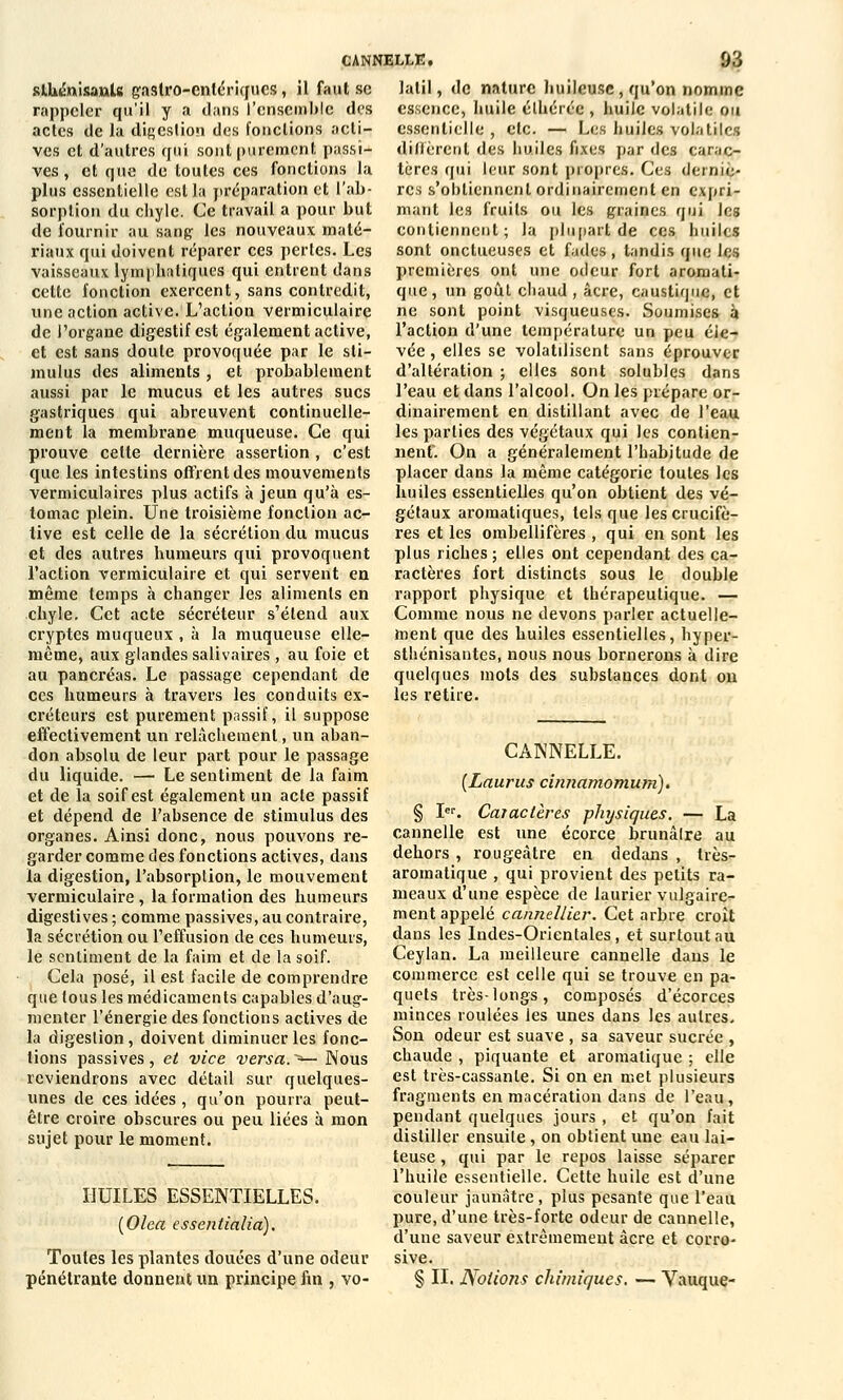 slbinisanU gastro-enlériques, il faut se rappeler qu'il y a dans l'ensemble des actes de la digestion des fonctions acti- ves et d'autres qui sont purement passi- ves , et que de toutes ces fonctions la plus essentielle est la préparation et l'ab- sorption du cbyle. Ce travail a pour but de fournir au sang les nouveaux maté- riaux qui doivent réparer ces pertes. Les vaisseaux lymphatiques qui entrent dans cette fonction exercent, sans contredit, une action active. L'action vermiculairc de l'organe digestif est également active, et est sans doute provoquée par le sti- mulus des aliments, et probablement aussi par le mucus et les autres sucs gastriques qui abreuvent continuelle- ment la membrane muqueuse. Ce qui prouve cette dernière assertion, c'est que les intestins offrent des mouvements vermiculaires plus actifs à jeun qu'à es- tomac plein. Une troisième fonction ac- tive est celle de la sécrétion du mucus et des autres humeurs qui provoquent l'action vermiculaire et qui servent en même temps à changer les aliments en chyle. Cet acte sécréteur s'étend aux cryptes muqueux , à la muqueuse elle- même, aux glandes salivaires , au foie et au pancréas. Le passage cependant de ces humeurs à travers les conduits ex- créteurs est purement passif, il suppose effectivement un relâchement, un aban- don absolu de leur part pour le passage du liquide. — Le sentiment de la faim et de la soif est également un acte passif et dépend de l'absence de stimulus des organes. Ainsi donc, nous pouvons re- garder comme des fonctions actives, dans la digestion, l'absorption, le mouvement vermiculaire, la formation des humeurs digestives ; comme passives, au contraire, la sécrétion ou l'effusion de ces humeurs, le sentiment de la faim et de la soif. Cela posé, il est facile de comprendre que tous les médicaments capables d'aug- menter l'énergie des fonctions actives de la digestion, doivent diminuer les fonc- tions passives, et vice versa.^— Nous reviendrons avec détail sur quelques- unes de ces idées, qu'on pourra peut- être croire obscures ou peu liées à mon sujet pour le moment. CANNELLE. 93 lalil, de nature huileuse, qu'on nomme essence, huile élhérce , huile volatile ou essentielle , etc. — Les huiles volatiles diffèrent des huiles fixes par des carac- tères qui leur sont propres. Ces derniè- res s'obtiennent ordinairement en expri- mant les fruits ou les graines qui les contiennent ; la plupart de ces huiles sont onctueuses et fades, tandis que les premières ont une odeur fort aromati- que, un goût chaud , acre, caustique, et ne sont point visqueuses. Soumises à l'action d'une température un peu éle- vée , elles se volatilisent sans éprouver d'altération ; elles sont solubles dans l'eau et dans l'alcool. On les prépare or- dinairement en distillant avec de l'eau les parties des végétaux qui les contien- nent. On a généralement l'habitude de placer dans la même catégorie toutes les huiles essentielles qu'on obtient des vé- gétaux aromatiques, tels que les crucifè- res et les ombellifères , qui en sont les plus riches ; elles ont cependant des ca- ractères fort distincts sous le double rapport physique et thérapeutique. — Comme nous ne devons parler actuelle- ment que des huiles essentielles, hyper- sthénisantes, nous nous bornerons à dire quelques mots des substances dont on les retire. HUILES ESSENTIELLES. (Olca essentialia). Toutes les plantes douées d'une odeur pénétrante donnent un principe fin , vo- CANNELLE. {Laurus ciimamomum)* § Ier. Caiactères physiques. — La cannelle est une écorce brunâlre au dehors , rougeàtre en dedans , très- aromatique , qui provient des petits ra- meaux d'une espèce de laurier vulgaire- ment appelé cannellier. Cet arbre croit dans les Indes-Orientales, et surtout au Ceylan. La meilleure cannelle dans le commerce est celle qui se trouve en pa- quets très-longs, composés d'écorces minces roulées les unes dans les autres. Son odeur est suave , sa saveur sucrée , chaude , piquante et aromatique ; elle est très-cassante. Si on en met plusieurs fragments en macération dans de l'eau, pendant quelques jours , et qu'on fait distiller ensuite , on obtient une eau lai- teuse , qui par le repos laisse séparer l'huile essentielle. Cette huile est d'une couleur jaunâtre , plus pesante que l'eau pure, d'une très-forte odeur de cannelle, d'une saveur extrêmement acre et corro- sive. § II. Nolioîis chimiques. — Vauque-