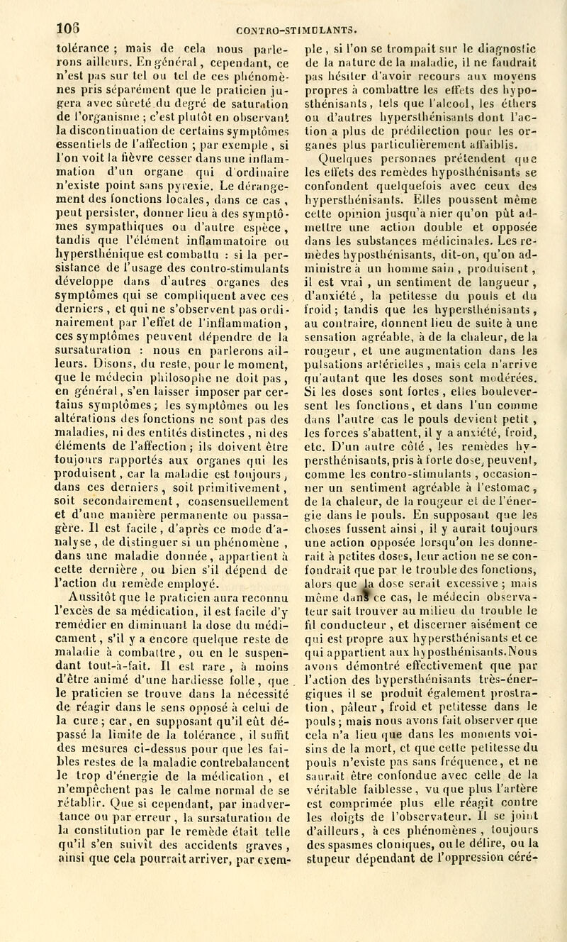 105 tolérance ; mais de cela nous parle- rons ailleurs. En général, cependant, ce n'est pas sur tel ou tel de ces phénomè- nes pris séparément que le praticien ju- gera avec sûreté du degré de saturation de l'organisme ; c'est plutôt en observant la discontinuation de certains symptômes essentiels de l'affection ; par exemple , si l'on voit la fièvre cesser dans une inflam- mation d'un organe qui d'ordinaire n'existe point sans pyrexie. Le dérange- ment des fonctions locales, dans ce cas , peut persister, donner lieu à des symptô- mes sympathiques ou d'autre espèce, tandis que l'élément inflammatoire ou hypersthénique est combattu : si la per- sistance de l'usage des conlro-stimulants développe dans d'autres organes des symptômes qui se compliquent avec ces derniers , et qui ne s'observent pas ordi- nairement par l'effet de l'inflammation, ces symptômes peuvent dépendre de la sursaturalion : nous en parlerons ail- leurs. Disons, du reste, pour le moment, que le médecin philosophe ne doit pas, en général, s'en laisser imposer par cer- tains symptômes; les symptômes ou les altérations des fonctions ne sont pas des maladies, ni des entités distinctes , ni des éléments de l'affection ; ils doivent être toujours rapportés aux organes qui les produisent, car la maladie est toujours , dans ces derniers, soit primitivement, soit secondairement, consensueilement et d'une manière permanente ou passa- gère. Il est facile, d'après ce mode d'a- nalyse , de distinguer si un phénomène , dans une maladie donnée, appartient à cette dernière, ou bien s'il dépend de l'action du remède employé. Aussitôt que le praticien aura reconnu l'excès de sa médication, il est facile d'y remédier en diminuant la dose du médi- cament , s'il y a encore quelque reste de maladie à combattre, ou en le suspen- dant tout-à-fait. Il est rare , à moins d'être animé d'une hardiesse folle, que. le praticien se trouve dans la nécessité de réagir dans le sens opposé à celui de la cure; car, en supposant qu'il eût dé- passé la limiie de la tolérance , il suffit des mesures ci-dessus pour que les fai- bles restes de la maladie contrebalancent le trop d'énergie de la médication , et n'empêchent pas le calme normal de se rétablir. Que si cependant, par inadver- tance ou par erreur , la sursaturation de la constitution par le remède était telle qu'il s'en suivît des accidents graves , ainsi que cela pourrait arriver, par exem- CONTftO-STIMOLANTS. pie , si l'on se trompait sur le diagnostic de la nature de la maladie, il ne faudrait pas hésiter d'avoir recours aux moyens propres à combattre les effets des hypo- sthénisants, tels que l'alcool, les éthers ou d'autres hypersthénisanls dont l'ac- tion a plus de prédilection pour les or- ganes plus particulièrement affaiblis. Quelques personnes prétendent que les effets des remèdes hyposlhénisants se confondent quelquefois avec ceux des hypersthénisanls. Elles poussent même cette opinion jusqu'à nier qu'on pût ad- mettre une action double et opposée dans les substances médicinales. Les re- mèdes hyposlhénisants, dit-on, qu'on ad- ministre à un homme sain , produisent, il est vrai , un sentiment de langueur , d'anxiété , la petitesse du pouls et du froid; tandis que les liypersthénisants , au contraire, donnent lieu de suite à une sensation agréable, à de la chaleur, de la rougeur, et une augmentation dans les pulsations artérielles , mais cela n'arrive qu'autant que les doses sont modérées. Si les doses sont fortes, elles boulever- sent les fonctions, et dans l'un comme dans l'autre cas le pouls devient petit , les forces s'abattent, il y a anxiété, froid, etc. D'un autre côté , les remèdes hy- persthénisanls, pris à forte dose, peuvent, comme les contro-stimulants , occasion- ner un sentiment agréable à l'estomac, de la chaleur, de la rougeur et de l'éner- gie dans le pouls. En supposant que les choses fussent ainsi, il y aurait toujours une action opposée lorsqu'on les donne- rait à petites doses, leur action ne se con- fondrait que par le trouble des fonctions, alors que la dose serait excessive ; mais même danTce cas, le médecin observa- teur sait trouver au milieu du trouble le fil conducteur , et discerner aisément ce qui est propre aux hypersthénisants et ce qui appartient aux hyposthénisants.lNous avons démontré effectivement que par l'action des hypersthénisants très-éner- giques il se produit également prostra- tion , pâleur , froid et petitesse dans le pouls ; mais nous avons fait observer que cela n'a lieu que dans les moments voi- sins de la mort, et que celte petitesse du pouls n'existe pas sans fréquence, et ne saurait être confondue avec celle de la véritable faiblesse, vu que plus l'artère est comprimée plus elle réagit contre les doigts de l'observateur. Il se joint d'ailleurs, à ces phénomènes, toujours des spasmes cloniques, ouïe délire, ou la stupeur dépendant de l'oppression céré-