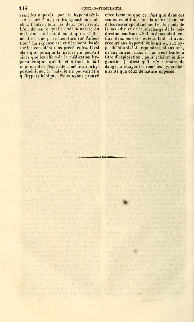 TeiuèJes opposes , par les hypersthéni- sants chez l'un, par les hyposlhénisants cliez l'autre; tous les deux guérissent. L'on demande quelle était la nature du mal, quel est le traitement qui a réelle- ïnent eu une prise heureuse sur l'affec- lion ? La réponse est entièrement basée sur 1er» considérations précédentes. Il est clair que puisque la nature ne pouvait aider que les effets de la médication hy- persthénique , qu'elle était tout - à - fait impuissante à l'égard de la médication hy- posthénique, la maladie ne pouvait être qu'hyperslhénique. Nous avons prouvé effectivement que ce n'est que dans ces seules conditions que la nature peut se débarrasser spontanément et du poids de la maladie et de la surcharge de la mé- dication contraire. Si l'on demandait, en- fin : dans les cas douleux faut-il avoir recours aux hypersthénisants ou aux hy- posthénisants? Je répondrai, ni aux uns, ni aux autres; mais si l'on veut traitera titre d'exploration , pour éclairer le dia- gnostic , je dirai qu'il n'y a moins de danger à essayer les remèdes hypersthé- nisants que ceux de nature opposée.