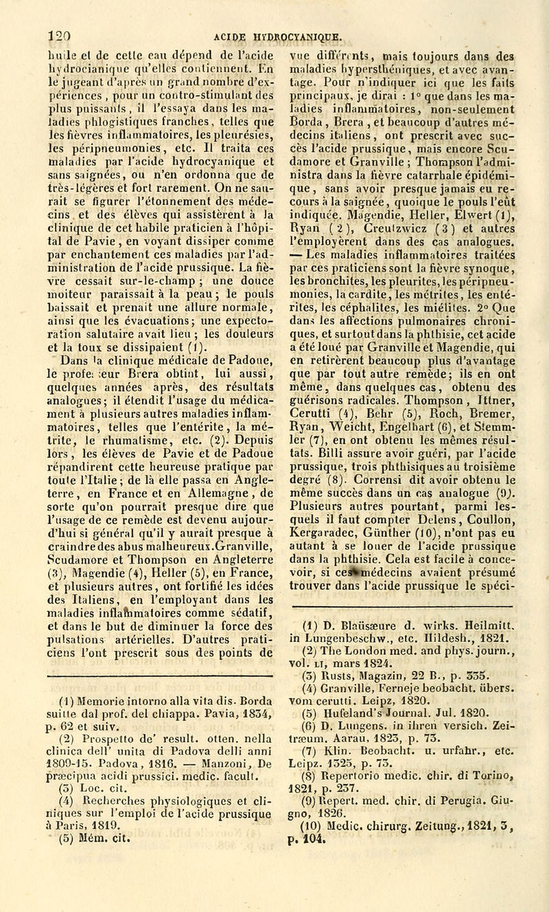 buile el de cette eau dépend de l'acide hydrocianiqtie qu'elles contiennent. En le jugeant d'après un grand nombre d'ex- périences , pour un contro-stimulant des plus puissants , il l'essaya dans les ma- ladies phlogistiques franches, telles que les fièvres inflammatoires, les pleurésies, les péripneumonies, etc. Il traita ces maladies par l'acide hydrocyanique et sans saignées, ou n'en ordonna que de très-légères et fort rarement. On ne sau- rait se figurer l'étonnement des méde- cins et des élèves qui assistèrent à Ja clinique de cet habile praticien à l'hôpi- tal de Pavie , en voyant dissiper comme par enchantement ces maladies par l'ad- ministration de l'acide prussique. La fiè- vre cessait sur-le-champ ; une douce moiteur paraissait à la peau ; le pouls baissait et prenait une allure normale, ainsi que les évacuations; une expecto- ration salutaire avait lieu ; les douleurs et la toux se dissipaient (1). Dans 'a clinique médicale dePadoue, le proie: ;eur Brera obtint, lui aussi, quelques années après, des résultats analogues; il étendit l'usage du médica- ment à plusieurs autres maladies inflam- matoires, telles que l'entérite, la mé- trite, le rhumatisme, etc. (2). Depuis lors, les élèves de Pavie et de Padoue répandirent cette heureuse pratique par toute l'Italie ; de là elle passa en Angle- terre , en France et en Allemagne, de sorte qu'on pourrait presque dire que l'usage de ce remède est devenu aujour- d'hui si général qu'il y aurait presque à craindre des abus malheureux.Granville, Scudamore et Thompson en Angleterre (3), Magendie (4), Heller (5), en France, et plusieurs autres, ont fortifié les idées des Italiens, en l'employant dans les maladies inflammatoires comme sédatif, et dans le but de diminuer la force des pulsations artérielles. D'autres prati- ciens l'ont prescrit sous des points de (1) Memorie intorno alla vita dis. Borda suille dal prof, del chiappa. Pavia, 1854, p. 62 et suiv. (2) Prospetto de' resuit, otten. nella clinica dell' unila di Padova delli anni 1809-15. Padova, 1816. — Manzoni, De praecipua acidi prussici. medic. facult. (3) Loc. cit. (4) Recherches physiologiques et cli- niques sur l'emploi de l'acide prussique à Paris, 1819. (5) Mém. cit. vue différents, mais toujours dans des maladies hypersthéniques, et avec avan- tage. Pour n'indiquer ici que les faits principaux, je dirai : 1° que dans les ma- ladies inflammatoires, non-seulement Borda , Brera , et beaucoup d'autres mé- decins italiens , ont prescrit avec suc- cès l'acide prussique, mais encore Scu- damore et Granville ; Thompson l'admi- nistra dans la fièvre catarrhaleépidémi- que, sans avoir presque jamais eu re- cours à la saignée, quoique le pouls l'eût indiquée. Magendie, Heller, Ëlwert (1), Byan (2), Creulzwicz (3) et autres l'employèrent dans des cas analogues. — Les maladies inflammatoires traitées par ces praticiens sont la fièvre synoque, les bronchites, les pleurites, les péripneu- monies, lacardite, les métrites, les enté- rites, les céphalites, les miélites. 2° Que dans les affections pulmonaires chroni- ques, et surtout dans la phthisie, cet acide a été loué par Granville et Magendie, qui en retirèrent beaucoup plus d'avantage que par tout autre remède; ils en ont même, dans quelques cas, obtenu des guérisons radicales. Thompson , Ittner, Cerutti (4), Behr (5), Roch, Bremer, Ryan, Weicht, Engelhart (6), et Sîemm- ler (7), en ont obtenu les mêmes résul- tats. Billi assure avoir guéri, par l'acide prussique, trois phthisiques au troisième degré (8). Corrensi dit avoir obtenu le même succès dans un cas analogue (9,). Plusieurs autres pourtant, parmi les- quels il faut compter Delens, Coullon, Kergaradec, Gûnther (10), n'ont pas eu autant à se louer de l'acide prussique dans la phthisie. Cela est facile à conce- voir, si cedfcmédecins avaient présumé trouver dans l'acide prussique le spéci- (1) D. Blausaeure d. wirks. Heilmitt, in Lungenbeschw., etc. Hildesh., 1821. (2) TheLondon med. and phys. journ., vol. lt, mars 1824. (3) Rusts, Magazin, 22 B., p. 335. (4) Granville, Ferneje beobacht. libers, vom cerutti. Leipz, 1820. (5) Hufeland's Journal. Jul. 1820. (6) D. Lungens. in ihreii versich. Zei- trseum. Àarau, 1823, p. 73. (7) Klin. Beobacht. u. urfahr., etc. Leipz. 1325, p. 73. (8) Repertorio medic. chir. di Torino, 1821, p. 237. (9)Repert. med. chir. di Perugia. Giu- gno, 1826. (10) Medic. chirurg. Zeitung.,1821, 3, p. 104.