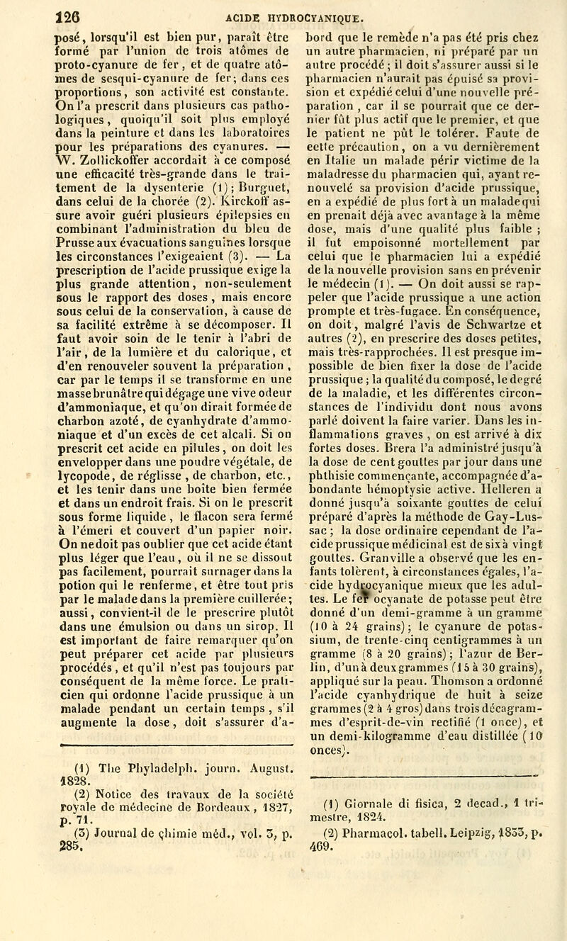 posé, lorsqu'il est bien pur, paraît être formé par l'union de trois atomes de proto-cyanure de fer, et de quatre ato- mes de sesqui-cyannre de fer; dans ces proportions, son activité est constante. On l'a prescrit dans plusieurs cas patho- logiques, quoiqu'il soit plus employé dans la peinture et dans les laboratoires pour les préparations des cyanures. — W. Zollickoffer accordait à ce composé une efficacité très-grande dans le trai- tement de la dysenterie (l);Burguet, dans celui de la chorée (2). Kirckoff as- sure avoir guéri plusieurs épilepsies en combinant l'administration du bleu de Prusse aux évacuations sanguines lorsque les circonstances l'exigeaient (3). — La prescription de l'acide prussique exige la plus grande attention, non-seulement sous le rapport des doses, mais encore sous celui de la conservation, à cause de sa facilité extrême à se décomposer. Il faut avoir soin de le tenir à l'abri de l'air, de la lumière et du calorique, et d'en renouveler souvent la préparation , car par le temps il se transforme en une masse brunâtre qui dégage une vive odeur d'ammoniaque, et qu'on dirait formée de charbon azoté, de cyanhydrate d'ammo- niaque et d'un excès de cet alcali. Si on prescrit cet acide en pilules, on doit les envelopper dans une poudre végétale, de lycopode, de réglisse , de charbon, etc., et les tenir dans une boîte bien fermée et dans un endroit frais. Si on le prescrit sous forme liquide, le flacon sera fermé à l'émeri et couvert d'un papier noir. On nedoit pas oublier que cet acide étant plus léger que l'eau, où il ne se dissout pas facilement, pourrait surnager dans la potion qui le renferme, et être tout pris par le malade dans la première cuillerée; aussi, convient-il de le prescrire plutôt dans une émulsion ou dans un sirop. Il est imporlant de faire remarquer qu'on peut préparer cet acide par plusieurs procédés , et qu'il n'est pas toujours par conséquent de la même force. Le prati- cien qui ordonne l'acide prussique à un malade pendant un certain temps , s'il augmente la dose, doit s'assurer d'à- (1) 1828. The Phyladelph. journ. August. (2) Notice des travaux de la société royale de médecine de Bordeaux, 1827, p. 71. (5) Journal de chimie méd., vol. 5, p. 285. bord que le remède n'a pas été pris chez un autre pharmacien, ni préparé par un autre procédé ; il doit s'assurer aussi si le pharmacien n'aurait pas épuisé sa provi- sion et expédié celui d'une nouvelle pré- paration , car il se pourrait que ce der- nier fût plus actif que le premier, et que le patient ne pût le tolérer. Faute de eette précaution, on a vu dernièrement en Italie un malade périr victime de la maladresse du pharmacien qui, ayant re- nouvelé sa provision d'acide prussique, en a expédié de plus fort à un malade qui en prenait déjà avec avantage à la même dose, mais d'une qualité plus faible ; il fut empoisonné mortellement par celui que le pharmacien lui a expédié de la nouvelle provision sans en prévenir le médecin (1). — On doit aussi se rap- peler que l'acide prussique a une action prompte et très-fugace. En conséquence, on doit, malgré l'avis de Scbwartze et autres (2), en prescrire des doses petites, mais très-rapprochées. 11 est presque im- possible de bien fixer la dose de l'acide prussique ; la qualité du composé, le degré de la maladie, et les différentes circon- stances de l'individu dont nous avons parlé doivent la faire varier. Dans les in- flammations graves , on est arrivé à dix fortes doses. Brera l'a administré jusqu'à la dose de cent gouttes par jour dans une phthisie commençante, accompagnée d'a- bondante hémoptysie active. Helleren a donné jusqu'à soixante gouttes de celui préparé d'après la méthode de Gay-Lus- sac ; la dose ordinaire cependant de l'a- cide prussique médicinal est de six à vingt gouttes. Granville a observé que les en- fants tolèrent, à circonstances égales, l'a- cide hydrpeyanique mieux que les adul- tes. Le fer ocyanate de potasse peut être donné d'un demi-gramme à un gramme (10 à 24 grains); le cyanure de potas- sium, de trente-cinq centigrammes à un gramme (8 à 20 grains) ; l'azur de Ber- lin, d'un à deux grammes (1 5 à 30 grains), appliqué sur la peau. Thomson a ordonné l'acide cyanhydrique de huit à seize grammes (2 à 4 gros) dans trois décagram- mes d'esprit-de-vin rectifié (1 once), et un demi-kilogramme d'eau distillée (10 onces). (1) Giornale di fisica, 2 decad., 1 tri- mestre, 1824. (2) Pharmacol. tabell. Leipzig, 1833, p. 469.