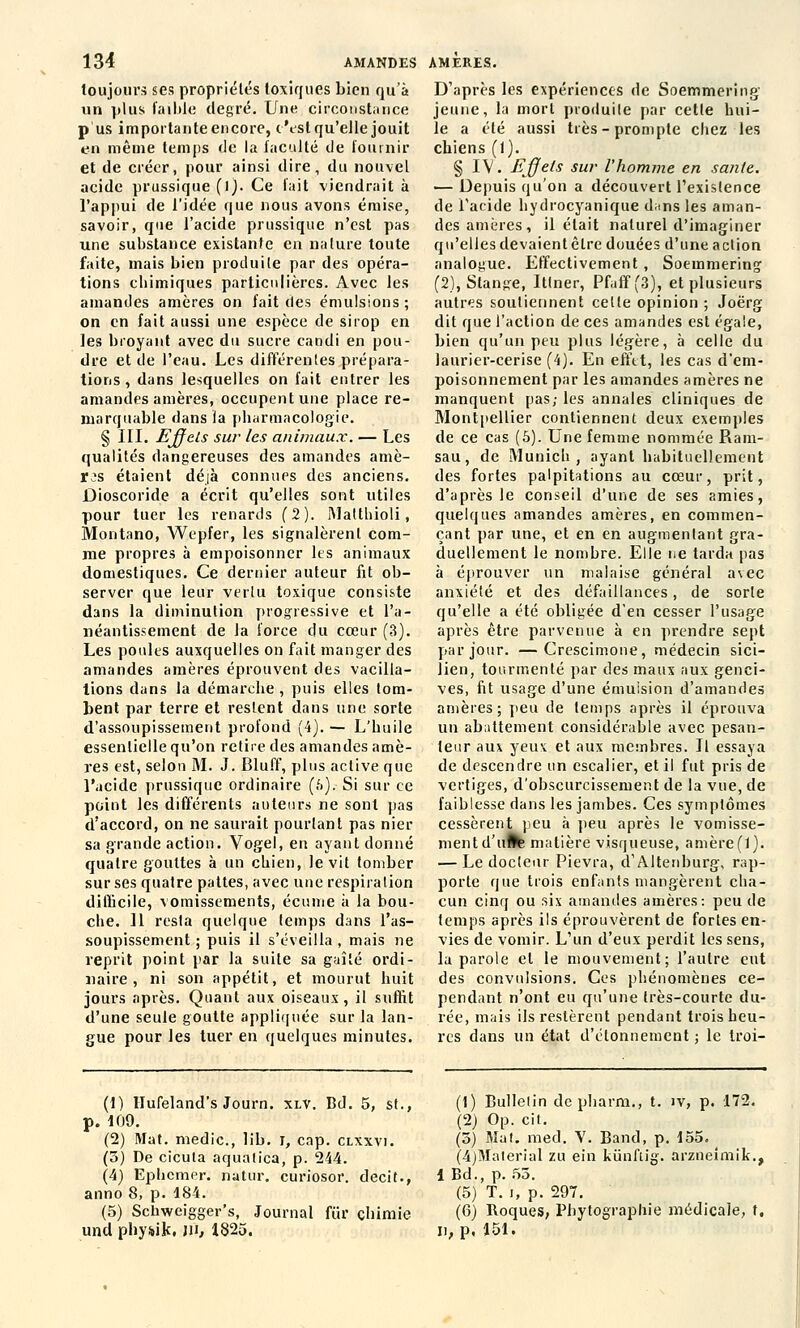 toujours ses propriétés toxiques bien qu'à un plus faible degré. Une circonstance p us importante encore, t'est qu'elle jouit en même temps (le la faculté de fournir et de créer, pour ainsi dire, du nouvel acide prussique (l). Ce fait viendrait à l'appui de l'idée que nous avons émise, savoir, que l'acide prussique n'est pas une substance existante en nature toute faite, mais bien produite par des opéra- tions cbimiques particulières. Avec les amandes amères on fait des émulsions ; on en fait aussi une espèce de sirop en les broyant avec du sucre candi en pou- dre et de l'eau. Les différentes prépara- tions , dans lesquelles on fait entrer les amandes amères, occupent une place re- marquable dans la pharmacologie. § III. Effets sur les animaux. — Les qualités dangereuses des amandes amè- res étaient déjà connues des anciens. Dioscoride a écrit qu'elles sont utiles pour tuer les renards (2). Matthioli, Montano, Wepfer, les signalèrent com- me propres à empoisonner les animaux domestiques. Ce dernier auteur fit ob- server que leur vertu toxique consiste dans la diminution progressive et l'a- néantissement de la force du cœur (3). Les poules auxquelles on fait manger des amandes amères éprouvent des vacilla- tions dans la démarche , puis elles tom- bent par terre et restent dans une sorte d'assoupissement profond (4).— L'buile essentielle qu'on retire des amandes amè- res est, selon M. J. Bluff, plus active que l'acide prussique ordinaire (a). Si sur ce point les différents auteurs ne sont pas d'accord, on ne saurait pourtant pas nier sa grande action. Vogel, en ayant donné quatre gouttes à un chien, le vit tomber sur ses quatre pattes, avec une respiration difficile, vomissements, écume à la bou- che. 11 resta quelque temps dans l'as- soupissement ; puis il s'éveilla , mais ne reprit point par la suite sa gaîlé ordi- naire , ni son appétit, et mourut huit jours après. Quant aux oiseaux, il suffit d'une seule goutte appliquée sur la lan- gue pour les tuer en quelques minutes. D'après les expériences de Soemmering jeune, la mort produite par cette hui- le a été aussi très-prompte chez les chiens (1). § IV. fijjets sur l'homme en santé. — Depuis qu'on a découvert l'existence de l'acide hydrocyanique dans les aman- des amères, il était naturel d'imaginer qu'elles devaient être douées d'une action analogue. Effectivement , Soemmering (2), Stange, Ittner, Pfuff (3), et plusieurs autres soutiennent celle opinion ; Joërg dit que l'action de ces amandes est égale, bien qu'un peu plus légère, à celle du laurier-cerise (4). En effet, les cas d'em- poisonnement par les amandes amères ne manquent pas; les annales cliniques de Montpellier contiennent deux exemples de ce cas (5). Une femme nommée Ram- sau, de Munich, ayant habituellement des fortes palpitations au cœur, prit, d'après le conseil d'une de ses amies, quelques amandes amères, en commen- çant par une, et en en augmentant gra- duellement le nombre. Elle ne tarda pas à éprouver un malaise général a\ec anxiété et des défaillances, de sorte qu'elle a été obligée d'en cesser l'usage après être parvenue à en prendre sept par jour. —Crescimone, médecin sici- lien, tourmenté par des maux aux genci- ves, fit usage d'une émulsion d'amandes amères; peu de temps après il éprouva un abattement considérable avec pesan- teur aux yeux et aux membres. Il essaya de descendre un escalier, et il fut pris de vertiges, d'obscurcissement de la vue, de faiblesse dans les jambes. Ces symptômes cessèrent peu à peu après le vomisse- mentd'uflte matière visrjueuse, amèreft). — Le docteur Pievra, d'Altenburg, rap- porte que trois enfants mangèrent cha- cun cinq ou six amandes amères: peu de temps après ils éprouvèrent de fortes en- vies de vomir. L'un d'eux perdit les sens, la parole et le mouvement; l'autre eut des convulsions. Ces phénomènes ce- pendant n'ont eu qu'une très-courte du- rée, mais ils restèrent pendant trois heu- res dans un état d'élonnement ; le troi- (1) Ilufeland's Journ. xlv. Bd. 5, st., p. 109. (2) Mat. medic, lib. j, cap. clxxvi. (5) De cicuta aqualica, p. 244. (4) Ephcmer. natur. curiosor. decit., anno 8, p. 184. (5) Schweigger's, Journal fur chimie und pby*ik. m, 1825. (1) Bullelin de pharm., t. iv, p. 172. (2) Op. cit. (5) Mat. med. V. Band, p. 155. (4)Maierial zu ein kiïnflig. arzneimik., 1 Bd., p. 55. (5) T. i, p. 297. (6) Roques, Phytographie médicale, t, u, p, 151.