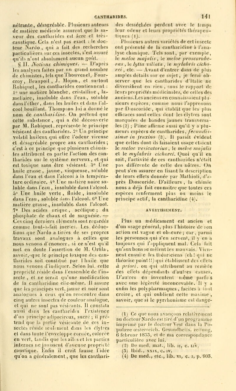 nélrante, désagréable. Plusieurs auteurs de matière médicale assurent que la sa- veur des canlharides est acre et très- caustique. Cela n'esl pas exact : le doc- teur JNardo , qui a l'ait des recherches particulières sur ces insectes, s'est assuré qu'ils n'ont absolument aucun goût. § II. Notions chimiques. — D'après les analyses faites par un grand nombre de chimistes, tels queThouvenel, Four- croy, Beaupqil , J- Mojon, et surtout Robiquet, les canlharides contiennent : 1° une matière blanche, cristalline , la- mellaire, insoluble dans l'eau, soluble dansl'éther, dans les huiles et dans l'al- cool bouillant. Thompson lui a donné le nom de cantharidine. On prétend que celte substance , qui a été découverte par M. Robiquet, l'eprésente le principe vésicant des canlharides. 2° Un principe volatil huileux qui offre l'odeur vireuse et désagréable propre aux canlharides; c'est à ce principe que plusieurs chimis- tes attribuent en partie l'action des can- lharides sur le système nerveux, et qui est toxique sans être vésicant. 3° Une huile grasse, jaune, visqueuse, soluble dans l'eau et dans l'alcool à la tempéra- ture ordinaire. 4° Une matière noire so- luble dans l'eau , insoluble dans l'alcool. 5° Une huile verte, fluide, insoluble dans l'eau, soluble dans l'alcool. 6° Une matière grasse , insoluble dans l'alcool. 7° Des acides urique , acétique ; du phosphate de chaux et de magnésie. — Ces cinq derniers éléments sont regardés comme tout-à-fait inertes. Les déduc- tions que JNardo a tirées de ses propres travaux sont analogues à celles que nous venons d'énoncer, si ce n'est qu'il met en doute l'assertion de M. Orhla , savoir,-que le principe toxique des can- tharides soit constitué par l'huile que nous venons d'indiquer. Selon lui, cette propriété réside dans l'ensemble de l'in- secte , et ne serait qu'une modification de la cantharidine elle-même. Il assure que les principes vert, jaune et noir sont analogues à ceux qu'on rencontre dans cinq autres insectes rie couleur analogue, et qui ne sont pas vésicants. Il constata aussi dans les canlharides l'existence d'un principe adipocireux, sucré; il pré- tend que la partie vésicante de ces in- sectes réside seulement dans les élytres et dans toute l'enveloppe cornée, colorée en vert, tandis que les ailts et tes parties internes ne jouissent d'aucune propriété caustique. Enfin il croit fausse l'idée CANTHABIDES. 14 I des desséchées perdent avec le temps leur odeur et leurs propriétés thérapeu- tiques (1). Plusieurs autres variétés de cet insecte ont présenté de la cantharidine à l'ana- lyse chimique. Tels sont, par exemple, le meloe majalis , le mc/oe /jroscarabe- ras , le lylla villala , le mylabris cicho- rei , etc. — Avant d'entrer dans de plus amples détails sur ce sujet, je ferai ob- server que les canlharides d'Italie ne diversifient en rien , sous le rapport rie leurs propriétés médicinales, de celles des anciens.Les anciens en connaissaient plu- sieurs espèces, connue nous l'apprenons par Dioscoride , qui établit que les plus efficaces sont celles dont les élytres sont marquées de bandes jaunes transversa- les (2) ; Pline affirme aussi qu'il y a plu- sieurs espèces de canlharides, fecundii- simœ in jraxino (3). Il paraît évident que celles dont ils faisaient usage étaient le meloe vesicatorius, le meloe maja/is et le mylabris cichorei. Quoi qu'il en soit, l'activité de ces cantharides n'était pas différente de celle des noires. On peut s'en assurer en lisant la description de leurs effets donnée par îMalhioli, d'a- près Dioscoride. D'ailleurs , la chimie nous a déjà fait connaître que toutes ces espèces renferment plus ou moins le principe actif, la cantharidine (4). AVERTISSEMENT. Plus un médicament est ancien et d'un usage général, plus l'histoire de son action est vague et obscure; car, parmi les personnes qui s'en servent, il y en a toujours qui l'appliquent mal. Cela fait qu'aux bons se mêlent les mauvais. Vien- nent ensui:e les théoriciens (eh! qui ne théorise point !!) qui établissent des effets à priori, ou qui attribuent au remède des effets dépendants d'autres causes. D'autres en inventent même parfois avec une légèreté inconcevable. Il y a enfin les polypharmaques, faciles à loul croire , et qui oublient celte maxime , savoir, que si le pyrrhonisme est dange- (1) Ce que nous avançons relativement au docteur Nardo est tiré d'un programme imprimé par le docteur Vesl dans la Po- pulaire œsterreich. Gesundheils. fceituttg, 6 februar 1833, et de ma correspondance particulière avec lui. ('2) De med. mat., lib. ii, c. liv. (3) lbid., xxix, c. îv.