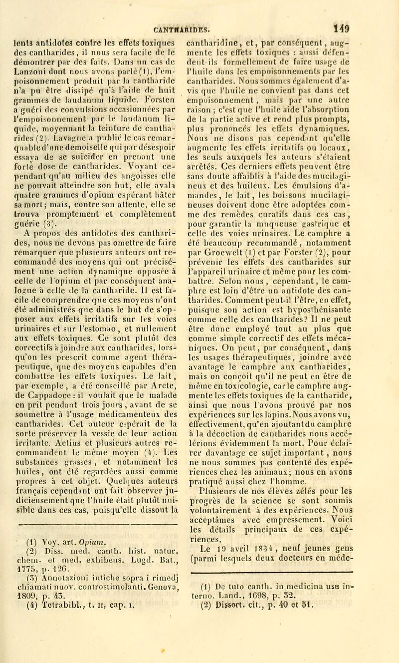 lents antidotes contre les effets toxiques des cantharides, il nous sera facile de le démontrer par des faits. Dans un cas de Lanzoni dont nous avons parlé (I), l'ern- poisonnement produit par la cantliaride n'a pu être dissipé qu'à l'aide de huit grammes de laudanum liquide. Forstcn a guéri des convulsions occasionnées par l'empoisonnement par le laudanum li- quide, moyennant la teinture de cantha- rides (2). Lavagne a publié le cas remar- quable d'une demoiselle qui par désespoir essaya de se suicider en prenant une forle dose de cantharides. Voyant ce- pendant qu'au milieu des angoisses elle ne pouvait atteindre son but, elle avala quatre grammes d'opium espérant hâter sa mort; mais, contre son attente, elle se trouva promptement et complètement guérie (3). A propos des antidotes des canthari- des, nous ne devons pas omettre de faire remarquer que plusieurs auteurs ont re- commandé des moyens qui ont précisé- ment une action dynamique opposée à celle de l'opium et par conséquent ana- logue à celle de la cantliaride. 11 est fa- cile de comprendre que ces moyens n'ont été administrés que dans le but de s'op- poser aux effets irritatifs sur les voies urinaires et sur l'estomac, et nullement aux effets toxiques. Ce sont plutôt des correctifs à joindre aux cantharides, lors- qu'on les prescrit comme agent théra- peutique, que des moyens capables d'en combattre les effets toxiques. Le lait, par exemple, a été conseillé par Arcte, de Cappadoce : il voulait que le malade en prit pendant trois jours , avant de se soumettre à l'usage médicamenteux des cantharides. Cet auteur espérait de la sorte préserver la vessie de leur action irritante. Aetius et plusieurs autres re- commandent le même moyen (4). Les substances grasses , et notamment les huiles, ont été regardées aussi comme propres à cet objet. Quelques auteurs français cependant ont fait observer ju- dicieusement que l'huile était plutôt nui- sible dans ces cas, puisqu'elle dissout la (1) Voy. art. Opium. (2) Diss. med. canih. hi'st. natur. cheni. et med. exbibens. Lugd. Bat., 1775, p. 126. (5) Annotazioni intiche sopra i rimedj chiamali nuov. controslimolanli.Genova, 1809, p. 43. (4) Tetrabibl., t. n, cap. i. CANTHARIDES. 149 cantharidine, et, par conséquent, aug- mente les elï'ets toxiques : aussi défen- dent-ils formellement de faire usage de l'huile dans les empoisonnements par les Cantharides. Nous SOifimcS également d'a- vis que l'huilé ne convient pas dans cet empoisonnement , mais par une autre raison; c'est que l'huile aide l'absorption de la partie active et rend [dus prompts, plus prononcés les effets dynamiques. JNous ne disons pas cependant qu'elle augmente les effets irritalifs ou locaux, les seuls auxquels les auteurs s'élaient arrêtés. Ces derniers effets peuvent être sans doute affaiblis à l'aide dès mucilagi- neux et des huileux. Les émulsions d'a- mandes, le lait, les boi.'sons mucilagi- neuses doivent donc être adoptées com- me des remèdes curalifs dans ces cas, pour garantir la muqueuse gastrique et celle des voies urinaires. Le camphre a été beaucoup recommandé, notamment par Groewelt (l) et par Forster (2), pour prévenir les effets des cantharides sur l'appareil urinaire et même pour les com- battre. Selon nous , cependant, le cam- phre est loin d'être un antidote des can- tharides. Comment peut-il l'être, en effet, puisque son action est hyposthénisante comme celle des cantharides? Il ne peut être donc employé tout au plus que comme simple correctif des effets méca- niques. On peut, par conséquent, dans les usages thérapeutiques, joindre avec avantage le camphre aux cantharides, mais on conçoit qu'il ne peut en être de même en toxicologie, carie camphre aug- mente les effets toxiques de la cantliaride, ainsi que nous l'avons prouvé par nos expériences sur les lapins.iNous avons vu, effectivement, qu'en ajoutant du camphre à la décoction de canlharides nous accé- lérions évidemment la mort. Pour éclai- rer davantage ce sujet important , nous ne nous sommes pas contenté des expé- riences chez les animaux; nous en avons pratiqué aussi chez l'homme. Plusieurs de nos élèves zélés pour les progrès de la science se sont soumis volontairement à des expériences. Nous acceptâmes avec empressement. Voici les détails principaux de ces expé- riences. Le 19 avril 1S34, neuf jeunes gens (parmi lesquels deux docteurs en méde- (t) De luto cantb. in medicina usa in- terno. Land., 1698, p. 52. (2) Dissert, cit., p. 40 et 51.