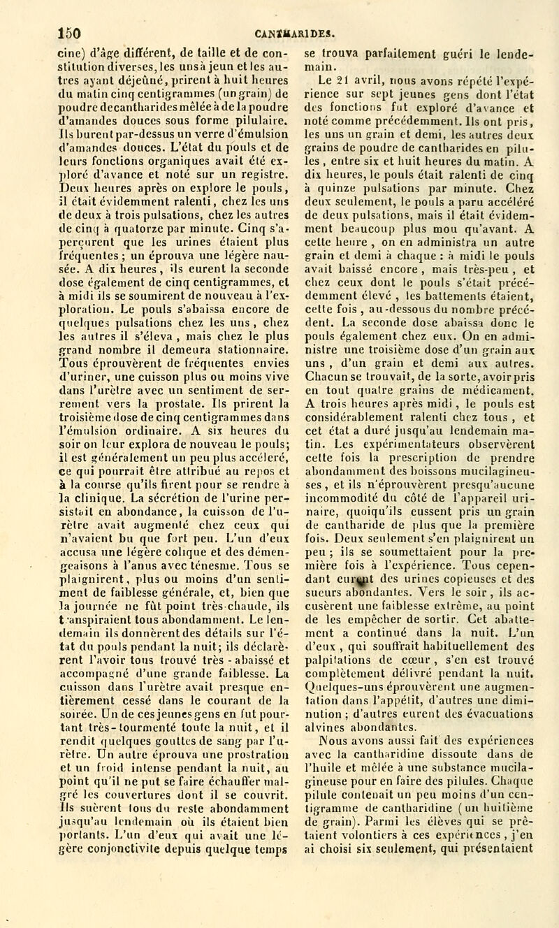 cine) d'âge différent, de taille et de con- stitution diverses, les unsà jeun et les au- tres ayant déjeuné, prirent à huit heures du malin cinq centigrammes (ungrain) de poudre decantharides mêlée à de la poudre d'amandes douces sous forme pilulaire. Ils burent par-dessus un verre d'émulsion d'amandes douces. L'état du pouls et de leurs fonctions organiques avait été ex- ploré d'avance et noté sur un registre. Deux heures après on explore le pouls, il était évidemment ralenti, chez les uns de deux à trois pulsations, chez les autres de cinq à quatorze par minute. Cinq s'a- perçurent que les urines étaient plus fréquentes ; un éprouva une légère nau- sée. A dix heures , ils eurent la seconde dose également de cinq centigrammes, et à midi ils se soumirent de nouveau à l'ex- ploration. Le pouls s'abaissa encore de quelques pulsations chez les uns , chez les autres il s'éleva , mais chez le plus grand nombre il demeura stationnaire. Tous éprouvèrent de fréquentes envies d'uriner, une cuisson plus ou moins vive dans l'urètre avec un sentiment de ser- rement vers la prostate. Ils prirent la troisième dose de cinq centigrammes dans l'émulsion ordinaire. A six heures du soir on leur explora de nouveau le pouls; il est généralement un peu plus accéléré, ce qui pourrait êlre attribué au repos et à la course qu'ils firent pour se rendre à la clinique. La sécrétion de l'urine per- sistait en abondance, la cuisson de l'u- rètre avait augmenté chez ceux qui n'avaient bu que fort peu. L'un d'eux accusa une légère colique et des démen- geaisons à l'anus avec ténesme. Tous se plaignirent, plus ou moins d'un senti- ment de faiblesse générale, et, bien que la journée ne fût point très-chaude, ils transpiraient tous abondamment. Le len- demain ils donnèrent des détails sur l'é- tat du pouls pendant la nuit; ils déclarè- rent l'avoir tous trouvé très -abaissé et accompagné d'une grande faiblesse. La cuisson dans l'urètre avait presque en- tièrement cessé dans le courant de la soirée. Un de ces jeunes gens en lut pour- tant très-tourmenté toute la nuit, et il rendit quelques gouttes de sang par l'u- rèlre. Un autre éprouva une prostration et un froid intense pendant la nuit, au point qu'il ne put se faire échauffer mal- gré les couvertures dont il se couvrit. Ils suèrent tous du reste abondamment jusqu'au lendemain où ils étaient bien porlants. L'un d'eux qui avait une lé- gère conjonctivite depuis quelque temps se trouva parfaitement guéri le lende- main. Le 21 avril, nous avons répété l'expé- rience sur sept jeunes gens dont l'état des fonctions fut exploré d'avance et noté comme précédemment. Us ont pris, les uns un grain et demi, les autres deux grains de poudre de cantharides en pilu- les , entre six et huit heures du matin. A dix heures, le pouls était ralenti de cinq à quinze pulsations par minute. Chez deux seulement, le pouls a paru accéléré de deux pulsations, mais il était évidem- ment beaucoup plus mou qu'avant. A celte heure , on en administra un autre grain et demi à chaque : à midi le pouls avait baissé encore , mais très-peu , et chez ceux dont le pouls s'était précé- demment élevé , les battements étaient, cette fois , au-dessous du nombre précé- dent. La seconde dose abaissa donc le pouls également chez eux. On en admi- nistre une troisième dose d'un grain aux uns , d'un grain et demi aux autres. Chacun se trouvait, de la sorte, avoir pris en tout quatre grains de médicament. A trois heures après midi, le pouls est considérablement ralenti chez tous , et cet état a duré jusqu'au lendemain ma- tin. Les expérimentateurs observèrent cette fois la prescription de prendre abondamment des boissons mucilagineu- ses, et ils n'éprouvèrent presqu'aucune incommodité du côté de l'appareil uri- naire, quoiqu'ils eussent pris un grain de cantharide de plus que la première fois. Deux seulement s'en plaignirent un peu ; ils se soumettaient pour la pre- mière fois à l'expérience. Tous cepen- dant cuiMjit des urines copieuses et des sueurs abondantes. Vers le soir, ils ac- cusèrent une faiblesse extrême, au point de les empêcher de sortir. Cet abatte- ment a continué dans la nuit. L'un d'eux , qui souffrait habituellement des palpitations de cœur, s'en est trouvé complètement délivré pendant la nuit. Quelques-uns éprouvèrent une augmen- tation dans l'appétit, d'autres une dimi- nution ; d'autres eurent des évacuations alvines abondantes. IS'ous avons aussi fait des expériences avec la cantharidine dissoute dans de l'huile et mêlée à une substance mucila- gineuse pour en faire des pilules. Chaque pilule contenait un peu moins d'un cen- tigramme de cantharidine ( un huitième de grain). Parmi les élèves qui se prê- taient volontiers à ces expéritnees , j'en ai choisi six seulement, qui présentaient