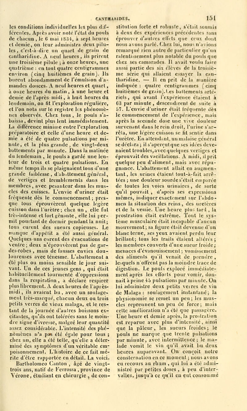 les conditions individuelles les plus dif- férentes. Après avoir noté l'état du pouls de chacun , le 6 mai 1834, à sept heures et demie, on leur administra deux pilu- les, c'est-à-dire un quart de grain de cantharidine. A neuf heures, ils prirent une troisième pilule ; à onze heures, une quatrième : en tout quatre centigrammes environ (cinq huitièmes de grain). Ils burent abondamment de l'émulsion d'a- mandes douces- A neuf heures et quart, à onze heures du malin , à une heure et demie de l'après-midi, à huit heures du lendemain, on fit l'exploration régulière, et l'on nota sur le registre les phénomè- nes ohservés. Chez tous , le pouls s'a- baissa , devint plus lent immédiatement. La différence minime entre l'exploration préparatoire et celle d'une heure et de- mie a été de quatre pulsations par mi- nute, et la plus grande , de vingt-deux battements par minute. Dans la matinée du lendemain , le pouls a gardé une len- teur de trois et quatre pulsations. En même temps ils se plaignaient tous d'une grande faiblesse, d'abattement général, de vertiges et tremblements dans les membres , avec pesanteur dans les mus- cles des cuisses. L'envie d'uriner était fréquente dès le commencement ; pres- que tous éprouvèrent quelque légère cuisson dans l'urètre ; chez un , elle fut très-intense et fort gênante, elle lui per- mit pourtant de dormir pendant la nuit; tous eurent des sueurs copieuses. Le manque d'appélit a été aussi général. Quelques uns eurent des évacuations de ventre; deux n'éprouvèrent pas de gar- des-robes , mais de fausses envies dou- loureuses avec ténesme. L'abattement a été plus ou moins sensible le jour sui- vant. Un de ces jeunes gens , qui était habituellement tourmenté d'oppressions dans la respiration, a déclaré respirer plus librement. À deux heures de l'après- midi, ils avaient bu, avec un soulage- ment très-marqué, chacun deux ou trois petits verres de vieux malaga, et le res- tant de la journée d'aulrcs boissons ex- citantes, qu'ils ont tolérées sans le moin- dre signe d'ivresse, malgré leur quantité assez considérable. L'intensité des phé- nomènes n'a pas été égale pour tous ; chez un, elle a été telle, qu'elle a déter- miné des symptômes d'un véritable em- poisonnement. L'histoire de ce fait mé- rite d'être rapportée en détail. La voici. Barlholomeo Canton , âgé de vingt- trois ans, natif de Ferrossa , province de Vérone, étudiant en chirurgie , de con- CANTÏIAK1DES. 151 Btitution forte et robuste, s'était soumij à deux des expériences précédentes sans éprouver d'autres effets que ceux dont nous avons parlé. Chez lui, nous n'avions remarqué rien autre de particulier qu'un ralentissement plus notable du pouls que chez ses camarades. Jl avait voulu faire aussi partie des six élèves de la troisiè- me série qui allaient essayer la can- lharidine. — 11 en prit de la manière indiquée : quatre centigrammes ( cinq huitièmes de grain).I.es battements arté- riels, qui avant l'expérience étaient à 03 par minute, descendirent de suile à 67. L'envie d'uriner était fréquente dès le commencement de l'expérience, mais après la seconde dose une vive douleur survenant dans le rein droit, l'urine s'ar- rêta, une légère cuisson se ht sentir dans l'urètre. En attendant, un malaise général se déclara ; il s'aperçut que ses idées deve- naient troubles,avec quelques vertiges et éprouvait des vacillations. A midi, il prit quelque peu d'aliment, mais avec répu- gnance. L'abattement allait en augmen- tant, les urines étaient tout-à-fait arrê- tées ; une douleur sourde s'était emparée de toutes les voies urinaires , de sorte qu'il pouvait , d'après ses expressions mêmes, indiquer exactement sur l'abdo- men la situation des reins, des uretères et de la vessie. Une heure plus lard , la prostration était extrême. Tout le sys- tème musculaire était incapable d'aucun mouvement; sa figure était devenue d'un blanc terne, ses yeux avaient perdu leur brillant; tous les traits étaient altérés ; les membres couverts d'une sueur froide ; menaces d'évanouissement: vomissement des aliments qu'il venait de prendre , lesquels n'offrent pas la moindre trace de digestion. Le pouls exploré immédiate- ment après les efforts pour vomir, don- nait à peine 45 pulsations par minute. On lui administre deux petits veires de viu de Malaga : soulagement instantané; la physionomie se remet un peu; les mus- cles reprennent un peu de force; mais celte amélioration n'a été que passagère. Une heure et demie après, la prostration est reparue avec plus d'intensité, ainsi que la pâleur, les sueurs froides ; le pouls ne marque que trente pulsations par minute, avec intermittence; le ma- lade vomit le vin qu'il avait bu deux heures auparavant. On conçoit notre consternation en ce moment ; nous avons eu recours au rhum , qui lui a élé admi- nistré par petites doses , à peu d'inter- valles, jusqu'à ce qu'il en eut consommé