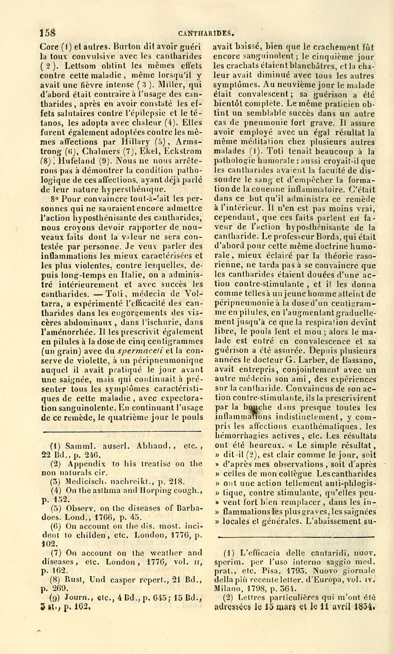 Core (I) et autres. Burton dit avoir guéri la toux convulsive avec les cantharides (2). Lettsom obtint les mêmes effets contre celle maladie , même lorsqu'il y avait une fièvre intense (3 ). Miller, qui d'abord était contraire à l'usage des can- tharides, après en avoir constaté les ef- fets salutaires contre l'épilepsie et le té- tanos, les adopta avec chaleur (4). Elles furent également adoptées contre les mê- mes affections par Hillary (5), Arms- trong ((»), Chalmers (7), Ekel, Eckstrom (8), Hufeland (9). Nous ne nous arrête- rons pas à démontrer la condition patho- logique de ces affections, ayant déjà parlé de leur nature hypersthénique. 8° Pour convaincre tout-à-fait les per- sonnes qui ne sauraient encore admettre l'action hyposthénisante des cantharides, nous croyons devoir rapporter de nou- veaux faits dont la valeur ne sera con- testée par personne. Je veux parler des inflammations les mieux caractérisées et les plus violentes, contre lesquelles, de- puis long-temps en Italie, on a adminis- tré intérieurement et avec succès les cantharides. —Toli, médecin de Vol- tarra, a expérimenté l'efficacité des can- tharides dans les engorgements des vis- cères abdominaux , dans l'ischurie, dans l'aménorrhée. Il les prescrivit également en pilules à la dose de cinq centigrammes (un grain) avec du spermaceli et la con- serve de violette, à un péripneumonique auquel il avait pratiqué le jour avant une saignée, mais qui continuait à pré- senter tous les symptômes caractéristi- ques de celte maladie , avec expectora- tion sanguinolente. En continuant l'usage de ce remède, le quatrième jour le pouls (1) Samml. auserl. Abliand., etc., 22 Bd., p. 246. (2) Appendix to bis treatise on the non naturals cir. (3) Mediciscb. nachreikt., p. 218. (4) On theasthma and Horpingcough., p. 152. (5) Observ. on the diseases of Barba- does. Lond., 1766, p. 45. (6) On account on the dis. most. inci- dent to childen, etc. London, 1776, p. 102. (7) On account on the wcather and diseases, etc. London, 1776, vol. u, p. 162. (8) Rust, Und casper repert., 21 Bd., p. 269. (9) Journ., etc.,4Bd.,p. 645; 15 Bd., 3 «t., p. 102, avait baissé, bien que le crachement fût encore sanguinolent; le cinquième jour les crachats étaient blanchâtres, et la cha- leur avait diminué avec tous les autres symptômes. Au neuvième jour le malade était convalescent ; sa guérison a été bientôt complète. Le même praticien ob- tint un semblable succès dans un autre cas de pneumonie fort grave. Il assure avoir employé avec un égal résultat la même méditation chez plusieurs autres malades ()). Toti tenait beaucoup à la pathologie humorale : aussi croyait-il que les canlharides avaient la faculté de dis- soudre le sang et d'empêcher la forma- lion de la couenne inflammatoire. C'était dans ce but qu'il administra ce remède à l'intérieur. Il n'en est pas moins vrai, cependant, que ces faits parlent ert fa- veur de l'action hyposthénisante de la canlharide. Le professeur Borda, qui était d'abord pour celte même doctrine humo- rale , mieux éclairé par la théorie raso- rienne, ne tarda pas à se convaincre que les cantharides étaient douées d'une ac- tion contre-stimulante , et il les donna comme tellesà un jeune homme atteint de péripneumonieà la dose d'un centigram- me en pilules, en l'augmentant graduelle- ment jusqu'à ce que la respiration devînt libre, le pouls lent et mou ; alors le ma- lade est entré en convalescence et sa guérison a été assurée. Depuis plusieurs années le docteur G. Larber, de Bassano, avait entrepris, conjointement avec un autre médecin son ami, des expériences sur la cantharide. Convaincus de son ac- tion contre-stimulante, ils la prescrivirent par la bcuiche dans presque toutes les inflammations indistinctement, y com- pris les affections exanlhémaliques, les hémorrhagies actives, etc. Les résultats ont été heureux. « Le simple résultat, » dit-il (2), est clair comme le jour, soit » d'après mes observations , soit d'après » celles de mon collègue Lescantharides » ont une action tellement anti-phlogis- » tique, contre stimulante, qu'elles peu- » vent fort bien remplacer , dans les in- » flammations les plusgra ves, les saignées » locales et générales. L'abaissement su- (1) L'efficacia délie cantaridi, nuov. sperim. per l'uso interno saggio med. prat., etc. Pisa, 1793. Nuovo giornale déliapiù récente letter. d'Europa, vol. îv. Milano, 1798, p. 564. (2) Lettres particulières qui m'ont été adressées le 15 mars et le U avril 1834»