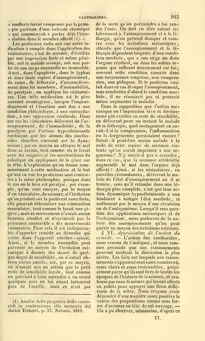 » soufferts furent compensés paï la prom- » pte guérison d'une ischiade chronique » qui commençait, à porter déjà l'éma- » cialion dans le membre affecté ()). » Les praticiens enfin ont une autre in- dication à remplir dans l'application des vésicatoircs ; c'est de secouer, d'éveiller par une impression forte et même péni- ble, soi! le malade assoupi, soit une par- lie de son corps engourdie ou insensible. Ainsi, dans l'apoplexie, dans le typhus et dans toute espèce d'assoupissement, de coma , de léthargie, d'engourdisse- ment dans les membres , d'insensibilité, de paralysie , on applique les vésicatoi- rcs. Une telle médication est le plus souvent avantageuse , lorsque l'engour- dissement et l'inaction sont dus à une condition phlogistique, à une surexcita- tion , à une oppression cérébrale. Dans ces cas les vésicatoircs délivrent de l'as- soupissement, de l'insensibilité, de la paralysie par l'action hyposlhénisante cardiaque que les atomes des cantha- rides absorbés exercent sur le dyna- misme; par ce moyen on attaque le mal dans sa racine, tout comme on le ferait avec les saignées eL les soustractions du calorique en appliquant de la glace sur la tète. L'explication qu'on donne com- munément à cette médication et le but qu'ont en vue les praticiens sont contrai- res à la saine philosophie, puisque dans le cas oii le bras est paralysé, par exem- ple , qu'on veut essayer, par le moyen d'un vésicatoire, de secouer, si l'irritation qu'on produit sur la partie est assez forte, elle pourrait déterminer une contraction musculaire, tout comme le ferait une pi- qûre ; mais ce mouvement n'aurait aucun heureux résultat et n'exciterait pas la puissance contractile à des mouvements volontaires. Pour cela il est indispensa- ble d'apporter remède au désordre qui existe dans l'appareil cérébro-spinal. Ainsi, si le membre insensible peut parvenir au moyen de l'irritation mé- canique à donner des signes de quel- que degré de sensibilité, on n'aurait ob- tenu aucun succès; car, par ce moyen, on n'aurait mis en action que le petit reste de sensibilité locale, tout comme on parvient à faire entendre à un sourd quelques sons en lui criant fortement près de l'oreille ; mais ce n'est pas (1) Analisi délie proprieta délie canta- ridi in confutazione alla memorîa del dottor Triberti, p. 57, Novara, 1810, CANTHARIDES. 163 de la sorte qu'on parviendra à lui ren- dre l'ouïe. On doit en dire autant re- lativement à l'assoupissement et à la lé- thargie, qu'on prétend dissiper et vain- cre avec les irritations mécaniques ; attendu que l'assoupissement et la lé- thargie dépendent toujours d'une condi- tion morbide, qui a son siège ou dans l'organe cérébral, ou dans les autres or- ganes qui influent directement sur lui; souvent cette condition consiste dans une turgescence sanguine, une compres- sion, une phlogose. Si le praticien vou- lait dans ce cas dissiper l'assoupissement, sans combattre d'abord la condition mor- bide, il ne réussirait pas et pourrait même augmenter la maladie. Dans la supposition que l'action mé- canique ou l'impression vive et doulou- reuse pût éveiller ce reste de sensibilité, en délivrant pour un instant le malade de sa léthargie, quel soulagement en au- rait-il si la compression, l'inflammation ou la turgescence persistaient encore ? Serait-il peut-être moins malade à la suite de celte espèce de secousse vio- lente qu'on aurait imprimée à son or- ganisme? N'y aurait-il pas à craindre, dans ce cas , que la secousse artificielle augmentât le mal dans l'organe déjà affecté ? Ainsi, si les vésicatoires, en pareilles circonstances , délivrent le ma- lade de l'état d'assoupissement où il se trouve , sans qu'il retombe dans une lé- thargie plus complète, c'est que leur ac- tion dynamique hyposthénisante a une tendance à mitiger l'état morbide, et nullement par le moyen d'une révulsion ou de l'antagonisme. Lorsqu'il sera ques- tion des applications mécaniques et de l'antagonisme , nous parlerons de la na- ture des assoupissements qu'on peut guérir au moyen des irritations externes. § VI. appréciation de l'action du remède. — L'action des cantharides, nous venons de l'indiquer, et nous som- mes persuadé que nos raisonnements peuvent soutenir la discussion la plus sévère. Les faits sur lesquels nos raison- nements s'appuient sont assez nombreux, assez clairs et assez irrécusables, préci- sément parce qu'ils sont tirés de toutes les époques de l'histoire de la science, et sou- tenus par ceux-là mêmes qui les ont offerts au public pour appuyer une thèse diffé- rente de la nôtre. ]Nous croyons avoir démontré d'une manière assez positive la valeur des propositions émises sous for- me d'axiomes en tète de cet ouvrage. — On a pu observer, néanmoins, d'après ce