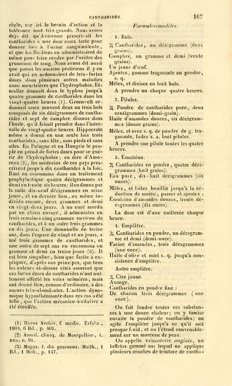 règle, car ici le besoin d'action et la tolérance sont 1res grands. JNous avons déjà dit qu'Avicennc prescrivait les cantharides à une dose assez lorle pour donner lieu à l'urine sanguinolente , et que les Siciliens en administraient de même pour taire rendre par l'urètre des grumeaux de sang. Nous avons dit aussi que parmi les anciens praticiens il y en avait qui en ordonnaient de très-fortes doses dans plusieurs autres maladies aussi meurtrières que l'hydropbobie.Et- muller donnait dans le typhus jusqu'à quatre grammes de cantharides dans les vingt-quatre heures (l). Groenvclt or- donnait assez souvent deux ou trois bols composés de six déeigrammes de cantha- rides et sept de camphre dissous dans l'huile, qu'il faisait prendre dans l'inter- valle de vingt-quatre heures. Ilippocrate même a donné en une seule lois trois cantharides , sans tête, sans pieds et sans ailes. En Pologne et en Hongrie le peu- ple en prend de fortes doses pour se gué- rir de l'hydrophobie ; au dire d'Amo- reux (2), les médecins de ces pays pres- crivent jusqu'à dix cantharides à la fois. Rust en consomma dans un traitement prophylactique quatre déeigrammes et demi en trente six heures;, ilendonna par la suite dix-neuf déeigrammes en seize jours, et en dernier lieu, au même in- dividu encore, deux grammes et demi en vingt-deux jours. A un curé mordu par un chien enragé , il administra en trois semaines cinq grammes environ de cantharides, et à un autre trois grammes en dix jours. Une demoiselle de treize ans, dans l'espace de vingt et un jours, a usé trois grammes de cantharides, et une autre de sept ans en consomma un gramme et demi en treize jours (3). Il est bien singulier, bien que facile à ex- pliquer, d'après nos principes, que tous les auteurs ci-dessus cités assurent que ces fortes doses de cantharides n'ont nul- lement affecté les voies urinaires , mais ont donné lieu, comme d'ordinaire, à des sueurs Irès-aLondanles. L'action dyna- mique hyposthcnisanle dans ces cas a été telle, que l'action mécanico-irritalive a été étouffée. (1) fïôrns Arcliiv. f. medic. Erfàhr.'î 180'i, 6 Ed., p. 401. (2) Annal, cliniq. de Montpellier, t. xxn, n. 91. (5) Mngaz. f. die gesammt, Heilk., 1 Ed., 1 Ileft., p. 147. For m u le f- modèles. 1. Bols. 2J. Cantharides, un décigramme (deux grains). Camphre, un gramme et demi (trente grains). tin jaune d'œuf. Ajoutez, gomme tragacante en poudre, Mêlez, et divisez en huit bols. A prendre un chaque quatre heures. 2. Pilules. 2|. Poudre de cantharides pure, deux centigrammes (demi-grain). Huile d'amandes douces, six déeigram- mes (douze grains). Mêlez, et avec s. q. de poudre de g. tra- gacante, faites s. a. huit pilules. A prendre une pilule toutes les quatre heures. 3. Emulsion. 2J. Cantharides en poudre, quatre déei- grammes ^huit grains). Eau puie, dix-huit déeigrammes (six onces). Mêlez, et faites bouillir jusqu'à la ré- duction de moitié; passez et ajoutez : Emulsion d'amandes douces, trente dé- cagrammes (dix onces). La dose est d'une cuillerée chaque heure. 4. Emplâtre. 2J. Cantharides en poudre, un décagram- me et demi (demi-once). Farine d'amandes , trois décagrammes (une once). Huile d'olive et miel s. q. jusqu'à con- sistance d'emplâtre. Autre emplâtre. 2J. Cire jaune. Axonge. Cantharides en poudre fine : De chacun trois déeigrammes ( une once). On fait fondre toutes ces substan- ces à une douce chaleur; on y tamise ensuite la poudre de cantharides; on agite l'emplâtre jusqu'à ce qu'il soit presque froid , et on l'étend convenable- ment sur un morceau de peau. On appelle vésicatoire anglais, un taffetas gommé sur lequel on applique plusieurs couches de teinture de canlha-