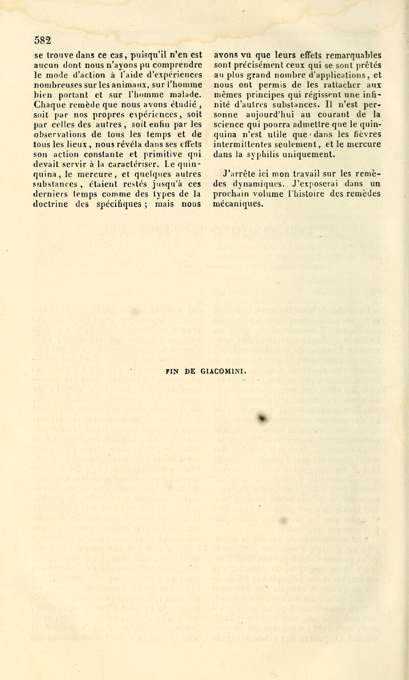 se trouve dans ce cas, puisqu'il n'en est aucun dont nous n'ayons pu comprendre le mode d'action à l'aide d'expériences nombreuses sur les animaux, sur l'homme bien portant et sur l'homme nialude. Chaque remède que nous avons étudié , soit par nos propres expériences, soit par celles des autres, soit enfin par les observations de tous les temps et de tous les lieux , nous révéla dans ses effets son action constante et primitive qui devait servir à la caractériser. Le quin- quina, le mercure, et quelques autres substances , étaient restés jusqu'à ces derniers temps comme des types de la doctrine des spécifiques ; mais nous avons vu que leurs effets remarquables sont précisément ceux qui se sont prêtés au plus grand nombre d'applic;itions, et nous ont permis de les rattacher aux mêmes principes qui régissent une infi- nité d'autres substances. Il n'est per- sonne aujourd'hui au courant de la science qui pourra admettre que le quin- quina n'est utile que dans les fièvres intermiltentes seulement, et le mercure dans la syphilis uniquement. J'arrête ici mon travail sur les remè- des dynamiques. J'exposerai dans un prochain volume l'histoire des remèdes mécaniques. FIN DE GIACOM1NI.