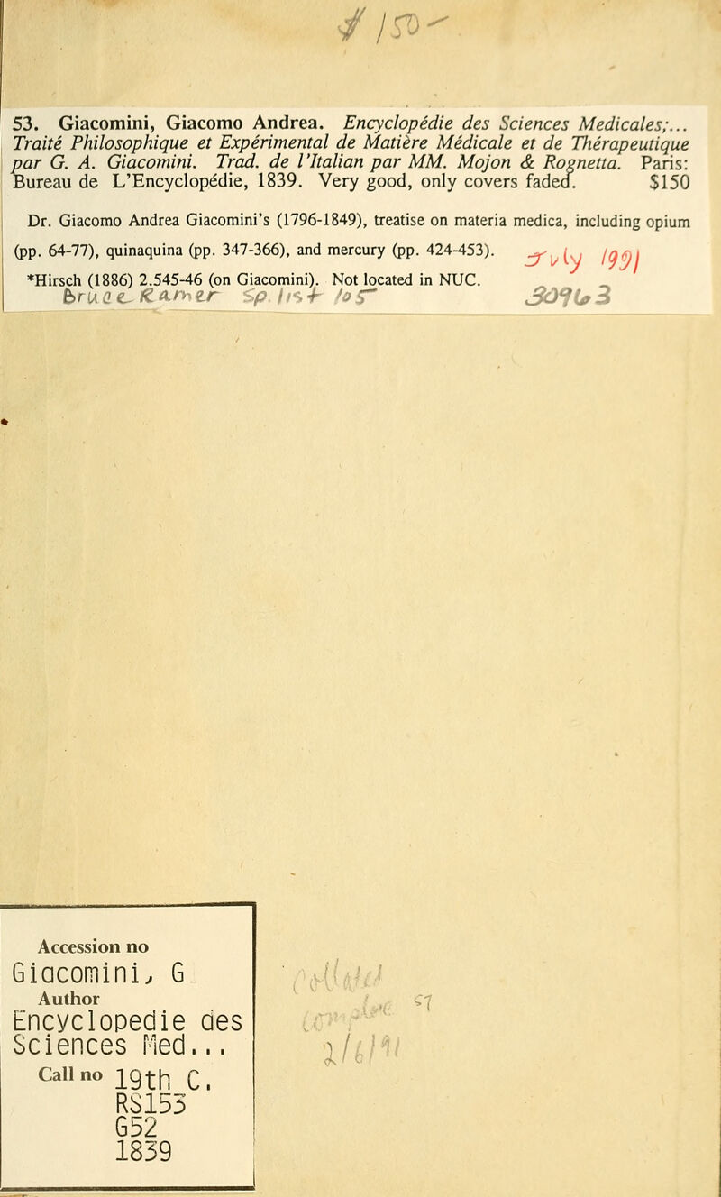 //tf> 53. Giacomini, Giacomo Andréa. Encyclopédie des Sciences Médicales;... Traité Philosophique et Expérimental de Matière Médicale et de Thérapeutique par G. A. Giacomini. Trad. de l'Italian par MM. Mojon & Rosnetta. Paris: Bureau de L'Encyclopédie, 1839. Very good, only covers faded. 5150 Dr. Giacomo Andréa Giacomini's (1796-1849), treatise on materia medica, including opium (pp. 64-77), quinaquina (pp. 347-366), and mercury (pp. 424-453). ^ /^ iq(, *Hirsch (1886) 2.545-46 (on Giacomini). Not located in NUC. bru (>c~&a.»er <,p. //s-h foÇ* Accession no Giacomini, G Author Encyclopédie des Sciences Med... Callno 19th Ci RS155 G52 1839