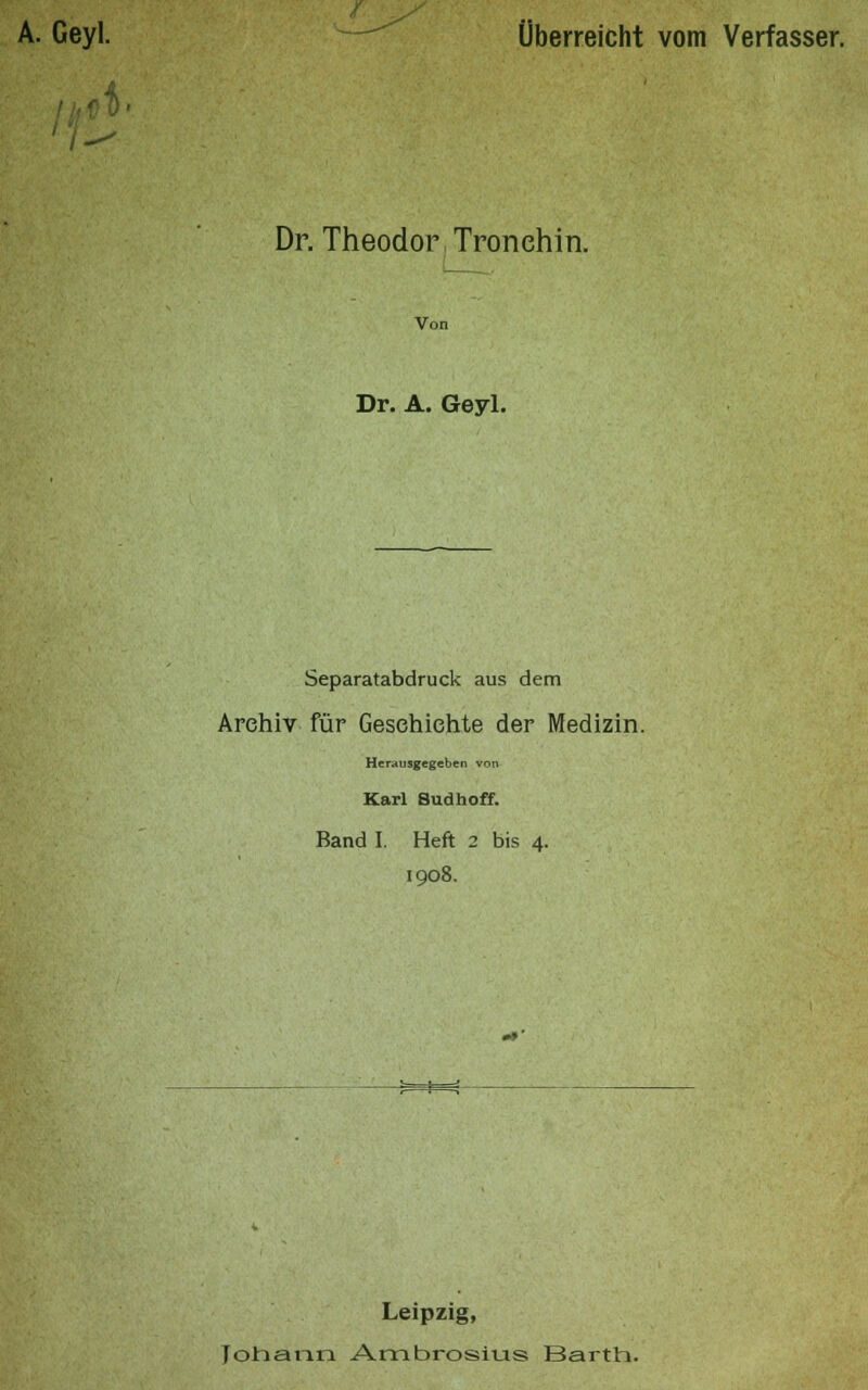 Überreicht vom Verfasser. Dr. Theodor Tronehin. Von Dr. A. Geyl. Separatabdruck aus dem Archiv für Geschichte der Medizin. Herausgegeben von Karl Sudhoff. Band I. Heft 2 bis 4. 1908. Leipzig, Johann Ambrosius Barth.