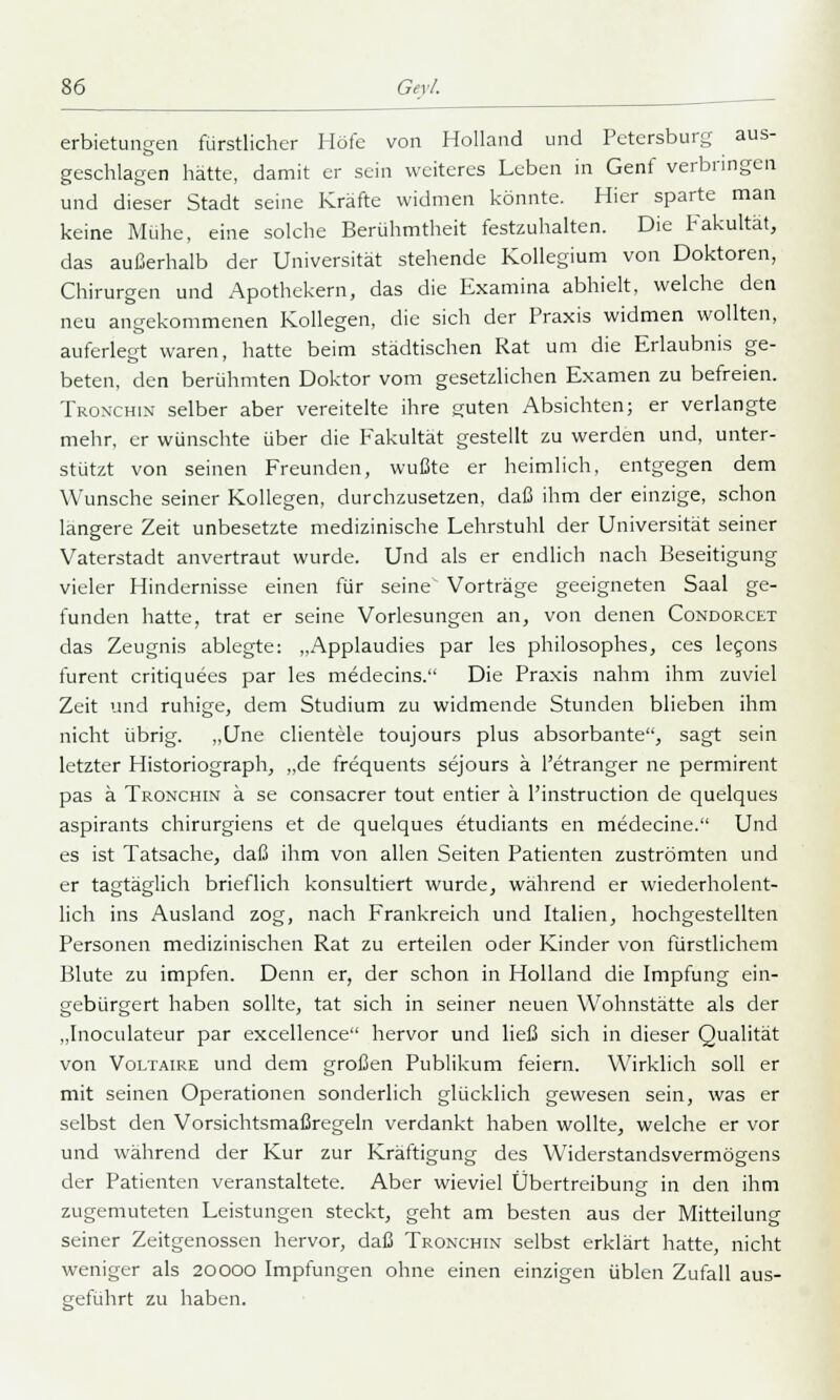 erbietungen fürstlicher Höfe von Holland und Petersburg aus- geschlagen hätte, damit er sein weiteres Leben in Genf verbringen und dieser Stadt seine Kräfte widmen könnte. Hier sparte man keine Mühe, eine solche Berühmtheit festzuhalten. Die Fakultät, das außerhalb der Universität stehende Kollegium von Doktoren, Chirurgen und Apothekern, das die Examina abhielt, welche den neu angekommenen Kollegen, die sich der Praxis widmen wollten, auferlegt waren, hatte beim städtischen Rat um die Erlaubnis ge- beten, den berühmten Doktor vom gesetzlichen Examen zu befreien. Tronchin selber aber vereitelte ihre guten Absichten; er verlangte mehr, er wünschte über die Fakultät gestellt zu werden und, unter- stützt von seinen Freunden, wußte er heimlich, entgegen dem Wunsche seiner Kollegen, durchzusetzen, daß ihm der einzige, schon längere Zeit unbesetzte medizinische Lehrstuhl der Universität seiner Vaterstadt anvertraut wurde. Und als er endlich nach Beseitigung vieler Hindernisse einen für seine Vorträge geeigneten Saal ge- funden hatte, trat er seine Vorlesungen an, von denen Condorcet das Zeugnis ablegte: „Applaudies par les philosophes, ces lecons furent critiquees par les medecins. Die Praxis nahm ihm zuviel Zeit und ruhige, dem Studium zu widmende Stunden blieben ihm nicht übrig. ,,Une clientele toujours plus absorbante, sagt sein letzter Historiograph, „de frequents sejours ä l'etranger ne permirent pas ä Tronchin ä se consacrer tout entier ä Instruction de quelques aspirants chirurgiens et de quelques etudiants en medecine. Und es ist Tatsache, daß ihm von allen Seiten Patienten zuströmten und er tagtäglich brieflich konsultiert wurde, während er wiederholent- lich ins Ausland zog, nach Frankreich und Italien, hochgestellten Personen medizinischen Rat zu erteilen oder Kinder von fürstlichem Blute zu impfen. Denn er, der schon in Holland die Impfung ein- gebürgert haben sollte, tat sich in seiner neuen Wohnstätte als der „Inoculateur par excellence hervor und ließ sich in dieser Qualität von Voltaire und dem großen Publikum feiern. Wirklich soll er mit seinen Operationen sonderlich glücklich gewesen sein, was er selbst den Vorsichtsmaßregeln verdankt haben wollte, welche er vor und während der Kur zur Kräftigung des W'iderstandsvermögens der Patienten veranstaltete. Aber wieviel Übertreibung in den ihm zugemuteten Leistungen steckt, geht am besten aus der Mitteilung seiner Zeitgenossen hervor, daß Tronchin selbst erklärt hatte, nicht weniger als 20000 Impfungen ohne einen einzigen üblen Zufall aus- geführt zu haben.