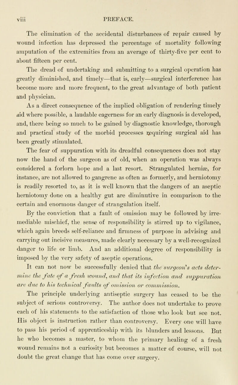 The elimination of the accidental disturbances of repair caused by wound infection has depressed the percentage of mortality following amputation of the extremities from an average of thirty-five per cent to about fifteen per cent. The dread of undertaking and submitting to a surgical operation has greatly diminished, and timely—that is, early—surgical interference has become more and more frequent, to the great advantage of both patient and physician. As a direct consequence of the implied obligation of rendering timely aid where possible, a laudable eagerness for an early diagnosis is developed, and, there being so much to be gained by diagnostic knowledge, thorough and practical study of the morbid processes requiring surgical aid has been greatly stimulated. The fear of suppuration with its dreadful consequences does not stay now the hand of the surgeon as of old, when an operation was always considered a forlorn hope and a last resort. Strangulated hernise, for instance, are not allowed to gangrene as often as formerly, and herniotomy is readily resorted to, as it is well known that the dangers of an aseptic herniotomy done on a healthy gut are diminutive in comparison to the certain and enormous clanger of strangulation itself. By the conviction that a fault of omission may he followed by irre- mediable mischief, the sense of resjjonsibility is stirred up to vigilance, which again breeds self-reliance and firmness of purpose in advising and carrying out incisive measures, made clearly necessary by a well-recognized danger to life or limb. And an additional degree of responsibility is imposed by the very safety of aseptic operations. It can not now be successfully denied that the surgeon's acts deter- mine the fate of a fresh wound, and that its infection and suppuration a/re due to his technical faults of omission or commission. The principle underlying antiseptic surgery has ceased to be the subject of serious controversy. The author does not undertake to prove each of his statements to the satisfaction of those who look but see not. His object is instruction rather than controversy. Every one will have to pass his period of apprenticeship with its blunders and lessons. But he who becomes a master, to whom the primary healing of a fresh wound remains not a curiosity but becomes a matter of course, will not doubt the great change that has come over surgery.