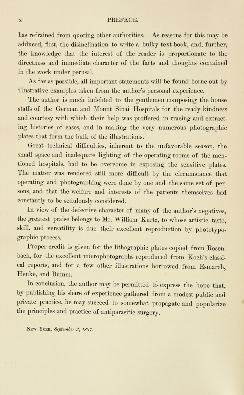 has refrained from quoting other authorities. As reasons for this may be adduced, first, the disinclination to write a bulky text-book, and, further, the knowledge that the interest of the reader is proportionate to the directness and immediate character of the facts and thoughts contained in the work under perusal. As far as possible, all important statements will be found borne out by illustrative examples taken from the author's personal experience. The author is much indebted to the gentlemen composing the house staffs of the German and Mount Sinai Hospitals for the ready kindness and courtesy with which their help was proffered in tracing and extract- ing histories of cases, and in making the very numerous photographic plates that form the bulk of the illustrations. Great technical difficulties, inherent to the unfavorable season, the small space and inadequate lighting of the operating-rooms of the men- tioned hospitals, had to be overcome in exposing the sensitive plates. The matter was rendered still more difficult by the circumstance that operating and photographing were done by one and the same set of per- sons, and that the welfare and interests of the patients themselves had constantly to be sedulously considered. In view of the defective character of many of the author's negatives, the greatest praise belongs to Mr. William Kurtz, to whose artistic taste, skill, and versatility is due their excellent reproduction by phototypo- graphic process. Proper credit is given for the lithographic plates copied from Eosen- bach, for the excellent microphotographs reproduced from Koch's classi- cal reports, and for a few other illustrations borrowed from Esmarch, Henke, and Bumm. In conclusion, the author may be permitted to express the hope that, by publishing his share of experience gathered from a modest public and private practice, he may succeed to somewhat propagate and popularize the principles and practice of antiparasitic surgery.