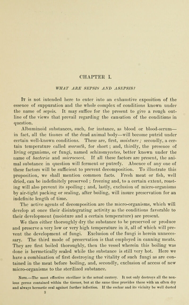 CHAPTER I. WHAT ARE SEPSIS AND ASEPSIS? It is not intended here to enter into an exhaustive exposition of the essence of suppuration and the whole complex of conditions known under the name of sepsis. It may suffice for the present to give a rough out- line of the views that prevail regarding the causation of the conditions in question. Albuminoid substances, such, for instance, as blood or blood-serum— in fact, all the tissues of the dead animal body—will become putrid under certain well-known conditions. These are, first, moisture ; secondly, a cer- tain temperature called warmth, for short; and, thirdly, the presence of living organisms, or fungi, named schizomycetes, better known under the name of bacteria and micrococci. If all these factors are present, the ani- mal substance in question will ferment or putrefy. Absence of any one of these factors will be sufficient to prevent decomposition. To illustrate this proposition, we shall mention common facts. Fresh meat or fish, well dried, can be indefinitely preserved ; freezing and, to a certain extent, roast- ing will also prevent its spoiling; and, lastly, exclusion of micro-organisms by air-tight packing or sealing, after boiling, will insure preservation for an indefinite length of time. The active agents of decomposition are the micro-organisms, which will develop at once their disintegrating activity as the conditions favorable to their development (moisture and a certain temperature) are present. We then either thoroughly dry the substance to be preserved or produce and preserve a very low or very high temperature in it, all of which will pre- vent the development of fungi. Exclusion of the fungi is herein unneces- sary. The third mode of preservation is that employed in canning meats. They are first boiled thoroughly, then the vessel wherein this boiling was done is hermetically sealed while the substance is still very hot. Here we have a combination of first destroying the vitality of such fungi as are con- tained in the meat before boiling, and, secondly, exclusion of access of new micro-organisms to the sterilized substance. Note.—The most effective sterilizer is the actual cautery. It not only destroys all the nox- ious germs contained within the tissues, but at the same time provides these with an often dry and always hermetic seal against further infection. If the eschar and its vicinity be well dusted