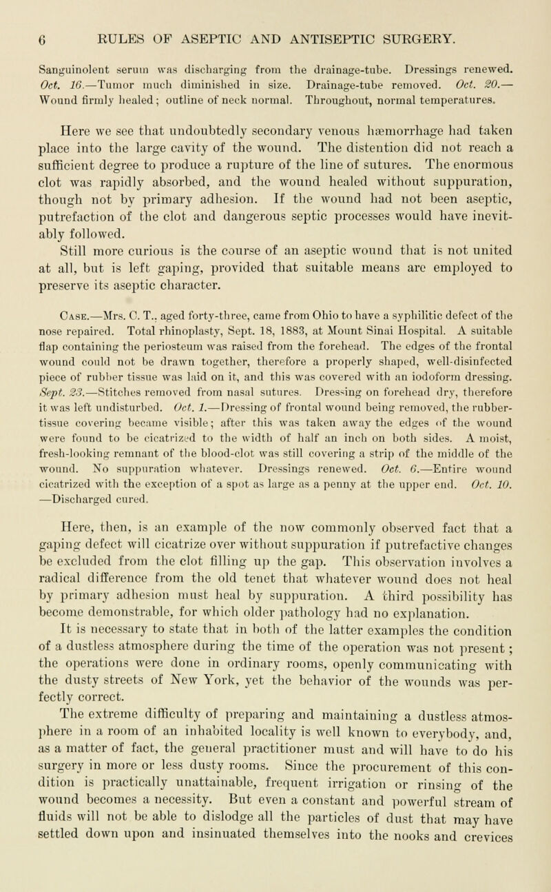 Sanguinolent serum was discharging from the drainage-tube. Dressings renewed. Oct. 16.—Tumor much diminished in size. Drainage-tube removed. Oct. SO.— Wound firmly healed; outline of neck normal. Throughout, normal temperatures. Here we see that undoubtedly secondary venous haemorrhage had taken place into the large cavity of the wound. The distention did not reach a sufficient degree to produce a rupture of the line of sutures. The enormous clot was rapidly absorbed, and the wound healed without suppuration, though not by primary adhesion. If the wound had not been aseptic, putrefaction of the clot and dangerous septic processes would have inevit- ably followed. Still more curious is the course of an aseptic wound that is not united at all, but is left gaping, provided that suitable means arc employed to preserve its aseptic character. Case.—Mrs. C. T.. aged forty-three, came from Ohio to have a syphilitic defect of the nose repaired. Total rhinoplasty, Sept. 18, 1883, at Mount Sinai Hospital. A suitable flap containing the periosteum was raised from the forehead. The edges of the frontal wound could not be drawn together, therefore a properly shaped, well-disinfected piece of rubber tissue was laid on it, and this was covered with an iodoform dressing. Sept. 23.—Stitches removed from nasal sutures. Dressing on forehead dry, therefore it was left undisturbed. Oct. 1.—Dressing of frontal wound being removed, the rubber- tissue covering became visible; after this was taken away the edges of the wound were found to be cicatrized to the width of half an inch on both sides. A moist, fresh-looking remnant of the blood-clot was still covering a strip of the middle of the wound. No suppuration whatever. Dressings renewed. Oct. 6.—Entire wound cicatrized with the exception of a spot as large as a penny at the upper end. Oct. 10. —Discharged cured. Here, then, is an example of the now commonly observed fact that a gaping defect will cicatrize over without suppuration if putrefactive changes be excluded from the clot filling up the gap. This observation involves a radical difference from the old tenet that whatever wound does not heal by primary adhesion must heal by suppuration. A third possibility has become demonstrable, for which older pathology had no explanation. It is necessary to state that in both of the latter examples the condition of a dustless atmosphere during the time of the operation was not present; the operations were done in ordinary rooms, openly communicating with the dusty streets of New York, yet the behavior of the wounds was per- fectly correct. The extreme difficulty of preparing and maintaining a dustless atmos- phere in a room of an inhabited locality is well known to everybody, and, as a matter of fact, the general practitioner must and will have to do his surgery in more or less dusty rooms. Since the procurement of this con- dition is practically unattainable, frequent irrigation or rinsin°- of the wound becomes a necessity. But even a constant and powerful stream of fluids will not be able to dislodge all the particles of dust that may have settled down upon and insinuated themselves into the nooks and crevices