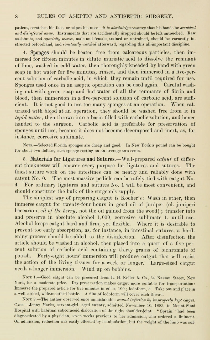 patient, scratches his face, or wipes his nose—it is absolutely necessary that his hands be scrubbed and disinfected anew. Instruments that are accidentally dropped should be left untouched. Raw assistants, and especially nurses, male and female, trained or untrained, should be earnestly in- structed beforehand, and constantly watched afterward, regarding this all-important discipline. 4. Sponges should be beaten free from calcareous particles, then im- mersed for fifteen minutes in dilute muriatic acid to dissolve the remnant of lime, washed in cold water, then thoroughly kneaded by hand with green soap in hot water for five minutes, rinsed, and then immersed in a five-per- cent solution of carbolic acid, in which they remain until required for use. Sponges used once in an aseptic operation can be used again. Careful wash- ing out with green soap and hot water of all the remnants of fibrin and blood, then immersion in a five-per-cent solution of carbolic acid, are suffi- cient. It is not good to use too many sponges at an operation. When sat- urated with blood at an operation, they should be washed free from it in tepid water, then thrown into a basin filled with carbolic solution, and hence handed to the surgeon. Carbolic acid is preferable for preservation of sponges until use, because it does not become decomposed and inert, as, for instance, corrosive sublimate. Note.—Selected Florida sponges are cheap and good. In New York a pound can be bought for about two dollars, each sponge costing on an average two cents. 5. Materials for Ligatures and Sutures.—Well-prepared catgut of differ- ent thicknesses will answer every purpose for ligatures and sutures. The finest suture work on the intestines can be neatly and reliably done with catgut No. 0. The most massive pedicle can be safely tied with catgut No. 4. For ordinary ligatures and sutures No. 1 will be most convenient, and should constitute the bulk of the surgeon's supply. The simplest way of preparing catgut is Kocher's : Wash in ether, then immerse catgut for twenty-four hours in good oil of juniper (ol. juniperi baccarum, oil of the berry, not the oil gained from the wood) ; transfer into and preserve in absolute alcohol 1,000, corrosive sublimate 1, until use. Alcohol keeps catgut hard and firm, yet flexible. Where it is desirable to prevent too early absorption, as, for instance, in intestinal sutures, a hard- ening process should be added to the disinfection. After disinfection the article should be washed in alcohol, then placed into a quart of a five-per- cent solution of carbolic acid containing thirty grains of bichromate of potash. Forty-eight hours' immersion will produce catgut that will resist the action of the living tissues for a week or longer. Large-sized catgut needs a longer immersion. Wind up on bobbins. Note 1.—Good catgut can be procured from L. H. Keller & Co., 64 Nassau Street, New York, for a moderate price. Dry preservation makes catgut more suitable for transportation: Immerse the prepared article for five minutes in ether, 100 ; iodoform, 5. Take out and place in a well-corked, wide-mouthed bottle. A film of iodoform will cover each thread. Note 2.—The author observed once unmistakable wound infection by improperly kept catgut. Case.—Jenny Marks, servant-girl, aged twenty, admitted November 10, 1883, to Mount Sinai Hospital with habitual subcoracoid dislocation of the right shoulder-joint.  Sprain  had been diagnosticated by a physician, seven weeks previous to her admission, who ordered a liniment. On admission, reduction was easily effected by manipulation, but the weight of the limb was suf-