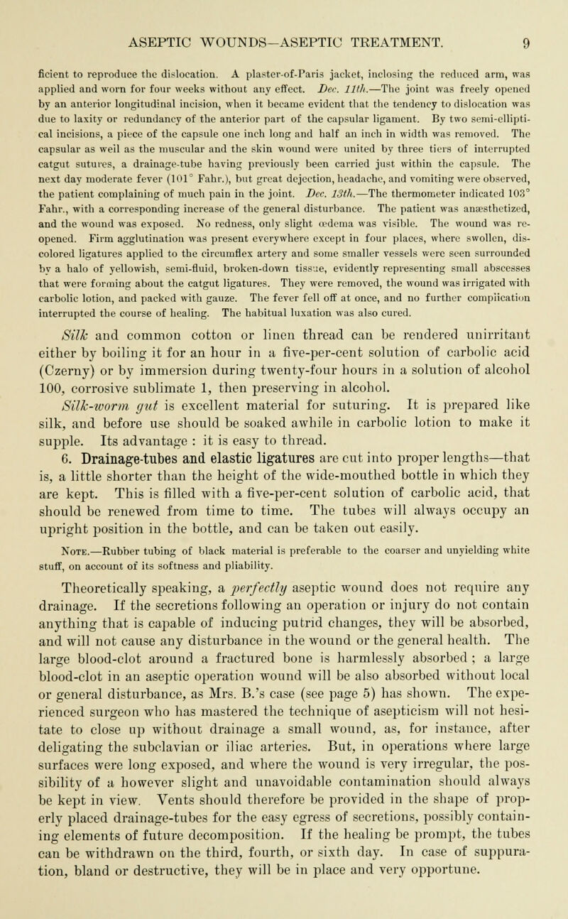 ficient to reproduce the dislocation. A plaster-of-Paris jacket, inclosing the reduced arm, was applied and worn for four weeks without any effect. Dee. 11th.—The joint was freely opened by an anterior longitudinal incision, when it became evident that the tendency to dislocation was due to laxity or redundancy of the anterior part of the capsular ligament. By two semi-ellipti- cal incisions, a piece of the capsule one inch long and half an inch in width was removed. The capsular as weil as the muscular and the skin wound were united by three tiers of interrupted catgut sutures, a drainage-tube having previously been carried just within the capsule. The next day moderate fever (101° Fahr.), but great dejection, headache, and vomiting were observed, the patient complaining of much pain in the joint. Dee. 13th.—The thermometer indicated 103° Fahr., with a corresponding increase of the general disturbance. The patient was anaesthetized, and the wound was exposed. No redness, only slight oedema was visible. The wound was re- opened. Firm agglutination was present everywhere except in four places, where swollen, dis- colored ligatures applied to the circumflex artery and some smaller vessels were seen surrounded by a halo of yellowish, semi-fluid, broken-down tissue, evidently representing small abscesses that were forming about the catgut ligatures. They were removed, the wound was irrigated with carbolic lotion, and packed with gauze. The fever fell off at once, and no further complication interrupted the course of healing. The habitual luxation was also cured. Silk and common cotton or linen thread can be rendered unirritant either by boiling it for an hour in a five-per-cent solution of carbolic acid (Czerny) or by immersion during twenty-four hours in a solution of alcohol 100, corrosive sublimate 1, then preserving in alcohol. Silk-worm gut is excellent material for suturing. It is prepared like silk, and before use should be soaked awhile in carbolic lotion to make it supple. Its advantage : it is easy to thread. 6. Drainage-tubes and elastic ligatures are cut into proper lengths—that is, a little shorter than the height of the wide-mouthed bottle in which they are kept. This is filled with a five-per-cent solution of carbolic acid, that should be renewed from time to time. The tubes will always occupy an upright position in the bottle, and can be taken out easily. Note.—Rubber tubing of black material is preferable to the coarser and unyielding white stuff, on account of its softness and pliability. Theoretically speaking, a perfectly aseptic wound does not require any drainage. If the secretions following an operation or injury do not contain anything that is capable of inducing putrid changes, they will be absorbed, and will not cause any disturbance in the wound or the general health. The large blood-clot around a fractured bone is harmlessly absorbed ; a large blood-clot in an aseptic operation wound will be also absorbed without local or general disturbance, as Mrs. B.'s case (see page 5) has shown. The expe- rienced surgeon who has mastered the technique of asepticism will not hesi- tate to close up without drainage a small wound, as, for instance, after deligating the subclavian or iliac arteries. But, in operations where large surfaces were long exposed, and where the wound is very irregular, the pos- sibility of a however slight and unavoidable contamination should always be kept in view. Vents should therefore be provided in the shape of prop- erly placed drainage-tubes for the easy egress of secretions, possibly contain- ing elements of future decomposition. If the healing be prompt, the tubes can be withdrawn on the third, fourth, or sixth day. In case of suppura- tion, bland or destructive, they will be in place and very opportune.