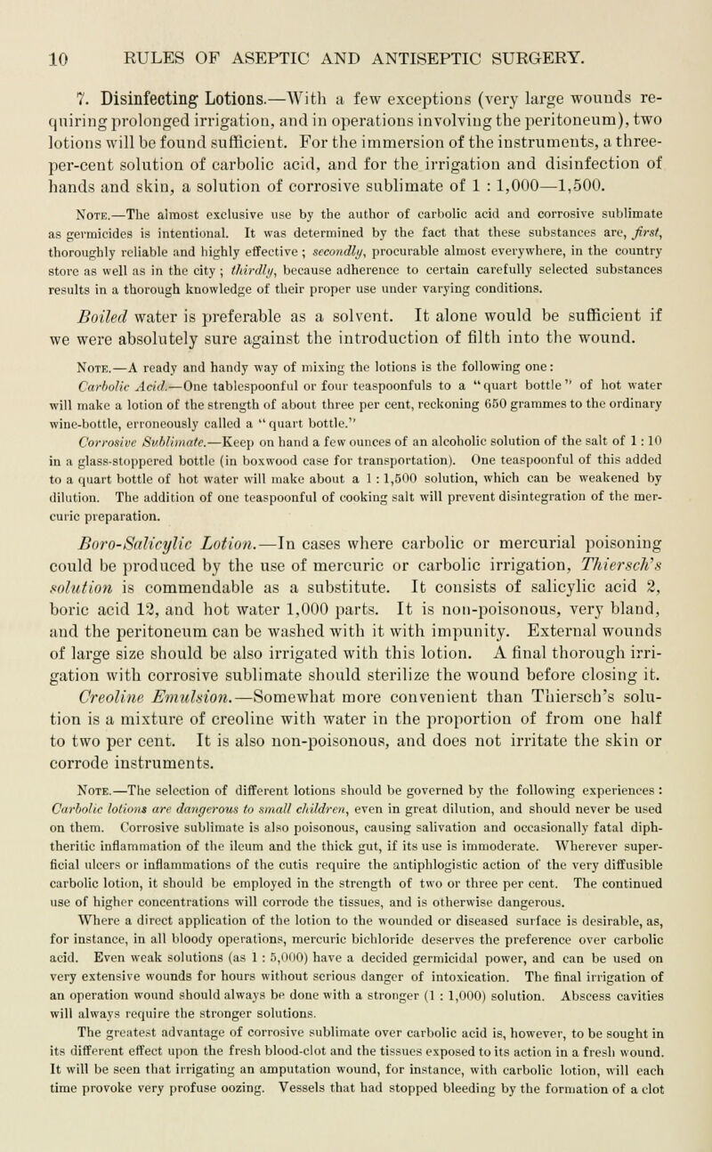 7. Disinfecting Lotions.—With a few exceptions (very large wounds re- quiring prolonged irrigation, and in operations involving the peritoneum), two lotions will be found sufficient. For the immersion of the instruments, a three- per-cent solution of carbolic acid, and for the irrigation and disinfection of hands and skin, a solution of corrosive sublimate of 1 : 1,000—1,500. Note.—The almost exclusive use by the author of carbolic acid and corrosive sublimate as germicides is intentional. It was determined by the fact that these substances are, first, thoroughly reliable and highly effective; secondly, procurable almost everywhere, in the country store as well as in the city ; thirdly, because adherence to certain carefully selected substances results in a thorough knowledge of their proper use under varying conditions. Boiled water is preferable as a solvent. It alone would be sufficient if we were absolutely sure against the introduction of filth into the wound. Note.—A ready and handy way of mixing the lotions is the following one: Carbolic Acid.—One tablespoonful or four teaspoonfuls to a quart bottle of hot water will make a lotion of the strength of about three per cent, reckoning 650 grammes to the ordinary wine-bottle, erroneously called a  quart bottle. Corrosive Sublimate.—Keep on hand a few ounces of an alcoholic solution of the salt of 1: 10 in a glass-stoppered bottle (in boxwood case for transportation). One teaspoonful of this added to a quart bottle of hot water will make about a 1:1,500 solution, which can be weakened by dilution. The addition of one teaspoonful of cooking salt will prevent disintegration of the mer- curic preparation. Baro-Salicylic Lotion.—In cases where carbolic or mercurial poisoning could be produced by the use of mercuric or carbolic irrigation, Thiersch's solution is commendable as a substitute. It consists of salicylic acid 2, boric acid 12, and hot water 1,000 parts. It is non-poisonous, very bland, and the peritoneum can be washed with it with impunity. External wounds of large size should be also irrigated with this lotion. A final thorough irri- gation with corrosive sublimate should sterilize the wound before closing it. Creoline Emulsion.—Somewhat more convenient than Thiersch's solu- tion is a mixture of creoline with water in the proportion of from one half to two per cent. It is also non-poisonous, and does not irritate the skin or corrode instruments. Note.—The selection of different lotions should be governed by the following experiences: Carbolic lotions are dangerous to small children, even in great dilution, and should never be used on them. Corrosive sublimate is also poisonous, causing salivation and occasionally fatal diph- theritic inflammation of the ileum and the thick gut, if its use is immoderate. Wherever super- ficial ulcers or inflammations of the cutis require the antiphlogistic action of the very diffusible carbolic lotion, it should be employed in the strength of two or three per cent. The continued use of higher concentrations will corrode the tissues, and is otherwise dangerous. Where a direct application of the lotion to the wounded or diseased surface is desirable, as, for instance, in all bloody operations, mercuric bichloride deserves the preference over carbolic acid. Even weak solutions (as 1 : 5,000) have a decided germicidal power, and can be used on very extensive wounds for hours without serious danger of intoxication. The final irrigation of an operation wound should always be done with a stronger (1 : 1,000) solution. Abscess cavities will always require the stronger solutions. The greatest advantage of corrosive sublimate over carbolic acid is, however, to be sought in its different effect upon the fresh blood-clot and the tissues exposed to its action in a fresh wound. It will be seen that irrigating an amputation wound, for instance, with carbolic lotion, will each time provoke very profuse oozing. Vessels that had stopped bleeding by the formation of a clot